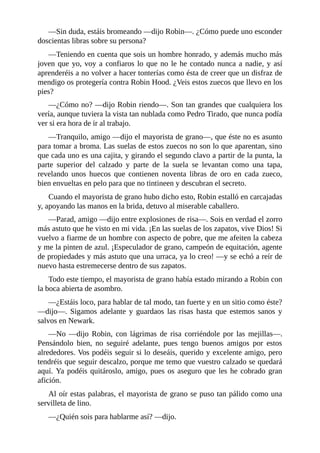 —Sin	duda,	estáis	bromeando	—dijo	Robin—.	¿Cómo	puede	uno	esconder
doscientas	libras	sobre	su	persona?
—Teniendo	en	cuenta	que	sois	un	hombre	honrado,	y	además	mucho	más
joven	que	yo,	voy	a	confiaros	lo	que	no	le	he	contado	nunca	a	nadie,	y	así
aprenderéis	a	no	volver	a	hacer	tonterías	como	ésta	de	creer	que	un	disfraz	de
mendigo	os	protegería	contra	Robin	Hood.	¿Veis	estos	zuecos	que	llevo	en	los
pies?
—¿Cómo	no?	—dijo	Robin	riendo—.	Son	tan	grandes	que	cualquiera	los
vería,	aunque	tuviera	la	vista	tan	nublada	como	Pedro	Tirado,	que	nunca	podía
ver	si	era	hora	de	ir	al	trabajo.
—Tranquilo,	amigo	—dijo	el	mayorista	de	grano—,	que	éste	no	es	asunto
para	tomar	a	broma.	Las	suelas	de	estos	zuecos	no	son	lo	que	aparentan,	sino
que	cada	uno	es	una	cajita,	y	girando	el	segundo	clavo	a	partir	de	la	punta,	la
parte	 superior	 del	 calzado	 y	 parte	 de	 la	 suela	 se	 levantan	 como	 una	 tapa,
revelando	 unos	 huecos	 que	 contienen	 noventa	 libras	 de	 oro	 en	 cada	 zueco,
bien	envueltas	en	pelo	para	que	no	tintineen	y	descubran	el	secreto.
Cuando	el	mayorista	de	grano	hubo	dicho	esto,	Robin	estalló	en	carcajadas
y,	apoyando	las	manos	en	la	brida,	detuvo	al	miserable	caballero.
—Parad,	amigo	—dijo	entre	explosiones	de	risa—.	Sois	en	verdad	el	zorro
más	astuto	que	he	visto	en	mi	vida.	¡En	las	suelas	de	los	zapatos,	vive	Dios!	Si
vuelvo	a	fiarme	de	un	hombre	con	aspecto	de	pobre,	que	me	afeiten	la	cabeza
y	me	la	pinten	de	azul.	¡Especulador	de	grano,	campeón	de	equitación,	agente
de	propiedades	y	más	astuto	que	una	urraca,	ya	lo	creo!	—y	se	echó	a	reír	de
nuevo	hasta	estremecerse	dentro	de	sus	zapatos.
Todo	este	tiempo,	el	mayorista	de	grano	había	estado	mirando	a	Robin	con
la	boca	abierta	de	asombro.
—¿Estáis	loco,	para	hablar	de	tal	modo,	tan	fuerte	y	en	un	sitio	como	éste?
—dijo—.	 Sigamos	 adelante	 y	 guardaos	 las	 risas	 hasta	 que	 estemos	 sanos	 y
salvos	en	Newark.
—No	 —dijo	 Robin,	 con	 lágrimas	 de	 risa	 corriéndole	 por	 las	 mejillas—.
Pensándolo	 bien,	 no	 seguiré	 adelante,	 pues	 tengo	 buenos	 amigos	 por	 estos
alrededores.	Vos	podéis	seguir	si	lo	deseáis,	querido	y	excelente	amigo,	pero
tendréis	que	seguir	descalzo,	porque	me	temo	que	vuestro	calzado	se	quedará
aquí.	Ya	podéis	quitároslo,	amigo,	pues	os	aseguro	que	les	he	cobrado	gran
afición.
Al	oír	estas	palabras,	el	mayorista	de	grano	se	puso	tan	pálido	como	una
servilleta	de	lino.
—¿Quién	sois	para	hablarme	así?	—dijo.
 