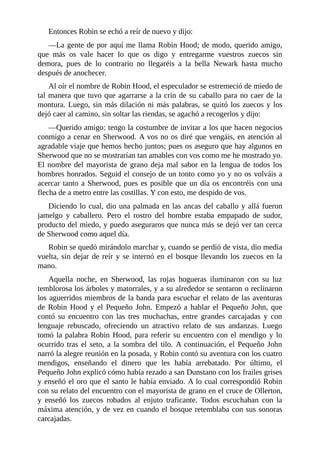 Entonces	Robin	se	echó	a	reír	de	nuevo	y	dijo:
—La	gente	de	por	aquí	me	llama	Robin	Hood;	de	modo,	querido	amigo,
que	 más	 os	 vale	 hacer	 lo	 que	 os	 digo	 y	 entregarme	 vuestros	 zuecos	 sin
demora,	 pues	 de	 lo	 contrario	 no	 llegaréis	 a	 la	 bella	 Newark	 hasta	 mucho
después	de	anochecer.
Al	oír	el	nombre	de	Robin	Hood,	el	especulador	se	estremeció	de	miedo	de
tal	manera	que	tuvo	que	agarrarse	a	la	crin	de	su	caballo	para	no	caer	de	la
montura.	Luego,	sin	más	dilación	ni	más	palabras,	se	quitó	los	zuecos	y	los
dejó	caer	al	camino,	sin	soltar	las	riendas,	se	agachó	a	recogerlos	y	dijo:
—Querido	amigo:	tengo	la	costumbre	de	invitar	a	los	que	hacen	negocios
conmigo	a	cenar	en	Sherwood.	A	vos	no	os	diré	que	vengáis,	en	atención	al
agradable	viaje	que	hemos	hecho	juntos;	pues	os	aseguro	que	hay	algunos	en
Sherwood	que	no	se	mostrarían	tan	amables	con	vos	como	me	he	mostrado	yo.
El	nombre	del	mayorista	de	grano	deja	mal	sabor	en	la	lengua	de	todos	los
hombres	honrados.	Seguid	el	consejo	de	un	tonto	como	yo	y	no	os	volváis	a
acercar	tanto	a	Sherwood,	pues	es	posible	que	un	día	os	encontréis	con	una
flecha	de	a	metro	entre	las	costillas.	Y	con	esto,	me	despido	de	vos.
Diciendo	lo	cual,	dio	una	palmada	en	las	ancas	del	caballo	y	allá	fueron
jamelgo	 y	 caballero.	 Pero	 el	 rostro	 del	 hombre	 estaba	 empapado	 de	 sudor,
producto	del	miedo,	y	puedo	aseguraros	que	nunca	más	se	dejó	ver	tan	cerca
de	Sherwood	como	aquel	día.
Robin	se	quedó	mirándolo	marchar	y,	cuando	se	perdió	de	vista,	dio	media
vuelta,	sin	dejar	de	reír	y	se	internó	en	el	bosque	llevando	los	zuecos	en	la
mano.
Aquella	 noche,	 en	 Sherwood,	 las	 rojas	 hogueras	 iluminaron	 con	 su	 luz
temblorosa	los	árboles	y	matorrales,	y	a	su	alrededor	se	sentaron	o	reclinaron
los	aguerridos	miembros	de	la	banda	para	escuchar	el	relato	de	las	aventuras
de	 Robin	 Hood	 y	 el	 Pequeño	 John.	 Empezó	 a	 hablar	 el	 Pequeño	 John,	 que
contó	 su	 encuentro	 con	 las	 tres	 muchachas,	 entre	 grandes	 carcajadas	 y	 con
lenguaje	 rebuscado,	 ofreciendo	 un	 atractivo	 relato	 de	 sus	 andanzas.	 Luego
tomó	la	palabra	Robin	Hood,	para	referir	su	encuentro	con	el	mendigo	y	lo
ocurrido	tras	el	seto,	a	la	sombra	del	tilo.	A	continuación,	el	Pequeño	John
narró	la	alegre	reunión	en	la	posada,	y	Robin	contó	su	aventura	con	los	cuatro
mendigos,	 enseñando	 el	 dinero	 que	 les	 había	 arrebatado.	 Por	 último,	 el
Pequeño	John	explicó	cómo	había	rezado	a	san	Dunstano	con	los	frailes	grises
y	enseñó	el	oro	que	el	santo	le	había	enviado.	A	lo	cual	correspondió	Robin
con	su	relato	del	encuentro	con	el	mayorista	de	grano	en	el	cruce	de	Ollerton,
y	 enseñó	 los	 zuecos	 robados	 al	 enjuto	 traficante.	 Todos	 escuchaban	 con	 la
máxima	atención,	y	de	vez	en	cuando	el	bosque	retemblaba	con	sus	sonoras
carcajadas.
 