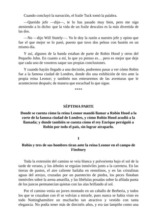 Cuando	concluyó	la	narración,	el	fraile	Tuck	tomó	la	palabra.
—Querido	 jefe	 —dijo—,	 te	 lo	 has	 pasado	 muy	 bien,	 pero	 me	 sigo
ateniendo	a	lo	dicho:	que	la	vida	de	un	fraile	descalzo	es	la	más	divertida	de
las	dos.
—No	—dijo	Will	Stutely—.	Yo	le	doy	la	razón	a	nuestro	jefe	y	opino	que
fue	 el	 que	 mejor	 se	 lo	 pasó,	 puesto	 que	 tuvo	 dos	 peleas	 con	 bastón	 en	 un
mismo	día.
Y	 así,	 algunos	 de	 la	 banda	 estaban	 de	 parte	 de	 Robin	 Hood	 y	 otros	 del
Pequeño	John.	En	cuanto	a	mí,	lo	que	yo	pienso	es…	pero	es	mejor	que	deje
que	cada	uno	de	vosotros	saque	sus	propias	conclusiones.
Y	cuando	hayáis	llegado	a	una	decisión,	podremos	pasar	a	ver	cómo	Robin
fue	a	la	famosa	ciudad	de	Londres,	donde	dio	una	exhibición	de	tiro	ante	la
propia	 reina	 Leonor;	 y	 también	 nos	 enteraremos	 de	 las	 aventuras	 que	 le
acontecieron	después;	de	manera	que	escuchad	lo	que	sigue.
****
	
	
SÉPTIMA	PARTE
Donde	se	cuenta	cómo	la	reina	Leonor	mandó	llamar	a	Robin	Hood	a	la
corte	de	la	famosa	ciudad	de	Londres,	y	cómo	Robin	Hood	acudió	a	la
llamada;	y	donde	también	se	cuenta	cómo	el	rey	Enrique	persiguió	a
Robin	por	todo	el	país,	sin	lograr	atraparlo.
	
I
Robin	y	tres	de	sus	hombres	tiran	ante	la	reina	Leonor	en	el	campo	de
Finsbury
	
Toda	la	extensión	del	camino	se	veía	blanca	y	polvorienta	bajo	el	sol	de	la
tarde	de	verano,	y	los	árboles	se	erguían	inmóviles	junto	a	la	carretera.	En	las
tierras	 de	 pastos,	 el	 aire	 caliente	 bailaba	 en	 remolinos,	 y	 en	 las	 cristalinas
aguas	 del	 arroyo,	 cruzadas	 por	 un	 puentecito	 de	 piedra,	 los	 peces	 flotaban
inmóviles	sobre	la	arena	amarilla,	y	las	libélulas	posadas	sobre	la	afilada	punta
de	los	juncos	permanecían	quietas	con	las	alas	brillando	al	sol.
Por	el	camino	venía	un	joven	montado	en	un	caballo	de	Berbería,	y	todos
los	que	se	cruzaban	con	él	se	volvían	a	mirarle,	pues	nunca	se	había	visto	en
todo	 Nottinghamshire	 un	 muchacho	 tan	 atractivo	 y	 vestido	 con	 tanta
elegancia.	No	podía	tener	más	de	dieciséis	años,	y	era	tan	lampiño	como	una
 