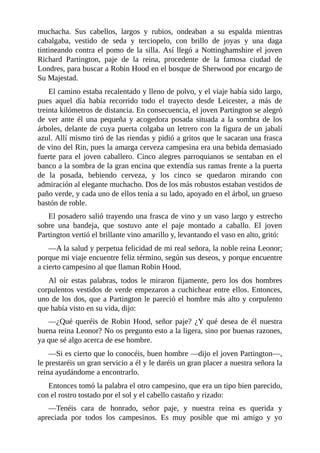 muchacha.	 Sus	 cabellos,	 largos	 y	 rubios,	 ondeaban	 a	 su	 espalda	 mientras
cabalgaba,	 vestido	 de	 seda	 y	 terciopelo,	 con	 brillo	 de	 joyas	 y	 una	 daga
tintineando	contra	el	pomo	de	la	silla.	Así	llegó	a	Nottinghamshire	el	joven
Richard	 Partington,	 paje	 de	 la	 reina,	 procedente	 de	 la	 famosa	 ciudad	 de
Londres,	para	buscar	a	Robin	Hood	en	el	bosque	de	Sherwood	por	encargo	de
Su	Majestad.
El	camino	estaba	recalentado	y	lleno	de	polvo,	y	el	viaje	había	sido	largo,
pues	 aquel	 día	 había	 recorrido	 todo	 el	 trayecto	 desde	 Leicester,	 a	 más	 de
treinta	kilómetros	de	distancia.	En	consecuencia,	el	joven	Partington	se	alegró
de	 ver	 ante	 él	 una	 pequeña	 y	 acogedora	 posada	 situada	 a	 la	 sombra	 de	 los
árboles,	delante	de	cuya	puerta	colgaba	un	letrero	con	la	figura	de	un	jabalí
azul.	Allí	mismo	tiró	de	las	riendas	y	pidió	a	gritos	que	le	sacaran	una	frasca
de	vino	del	Rin,	pues	la	amarga	cerveza	campesina	era	una	bebida	demasiado
fuerte	para	el	joven	caballero.	Cinco	alegres	parroquianos	se	sentaban	en	el
banco	a	la	sombra	de	la	gran	encina	que	extendía	sus	ramas	frente	a	la	puerta
de	 la	 posada,	 bebiendo	 cerveza,	 y	 los	 cinco	 se	 quedaron	 mirando	 con
admiración	al	elegante	muchacho.	Dos	de	los	más	robustos	estaban	vestidos	de
paño	verde,	y	cada	uno	de	ellos	tenía	a	su	lado,	apoyado	en	el	árbol,	un	grueso
bastón	de	roble.
El	posadero	salió	trayendo	una	frasca	de	vino	y	un	vaso	largo	y	estrecho
sobre	 una	 bandeja,	 que	 sostuvo	 ante	 el	 paje	 montado	 a	 caballo.	 El	 joven
Partington	vertió	el	brillante	vino	amarillo	y,	levantando	el	vaso	en	alto,	gritó:
—A	la	salud	y	perpetua	felicidad	de	mi	real	señora,	la	noble	reina	Leonor;
porque	mi	viaje	encuentre	feliz	término,	según	sus	deseos,	y	porque	encuentre
a	cierto	campesino	al	que	llaman	Robin	Hood.
Al	 oír	 estas	 palabras,	 todos	 le	 miraron	 fijamente,	 pero	 los	 dos	 hombres
corpulentos	vestidos	de	verde	empezaron	a	cuchichear	entre	ellos.	Entonces,
uno	de	los	dos,	que	a	Partington	le	pareció	el	hombre	más	alto	y	corpulento
que	había	visto	en	su	vida,	dijo:
—¿Qué	queréis	de	Robin	Hood,	señor	paje?	¿Y	qué	desea	de	él	nuestra
buena	reina	Leonor?	No	os	pregunto	esto	a	la	ligera,	sino	por	buenas	razones,
ya	que	sé	algo	acerca	de	ese	hombre.
—Si	es	cierto	que	lo	conocéis,	buen	hombre	—dijo	el	joven	Partington—,
le	prestaréis	un	gran	servicio	a	él	y	le	daréis	un	gran	placer	a	nuestra	señora	la
reina	ayudándome	a	encontrarlo.
Entonces	tomó	la	palabra	el	otro	campesino,	que	era	un	tipo	bien	parecido,
con	el	rostro	tostado	por	el	sol	y	el	cabello	castaño	y	rizado:
—Tenéis	 cara	 de	 honrado,	 señor	 paje,	 y	 nuestra	 reina	 es	 querida	 y
apreciada	 por	 todos	 los	 campesinos.	 Es	 muy	 posible	 que	 mi	 amigo	 y	 yo
 