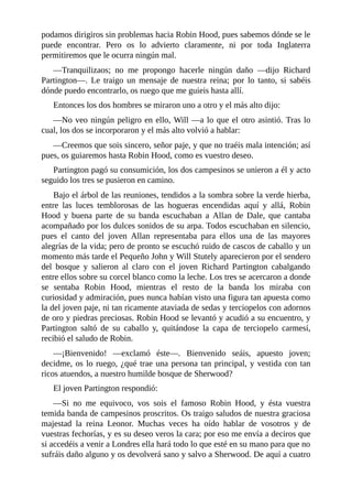 podamos	dirigiros	sin	problemas	hacia	Robin	Hood,	pues	sabemos	dónde	se	le
puede	 encontrar.	 Pero	 os	 lo	 advierto	 claramente,	 ni	 por	 toda	 Inglaterra
permitiremos	que	le	ocurra	ningún	mal.
—Tranquilizaos;	 no	 me	 propongo	 hacerle	 ningún	 daño	 —dijo	 Richard
Partington—.	 Le	 traigo	 un	 mensaje	 de	 nuestra	 reina;	 por	 lo	 tanto,	 si	 sabéis
dónde	puedo	encontrarlo,	os	ruego	que	me	guieis	hasta	allí.
Entonces	los	dos	hombres	se	miraron	uno	a	otro	y	el	más	alto	dijo:
—No	veo	ningún	peligro	en	ello,	Will	—a	lo	que	el	otro	asintió.	Tras	lo
cual,	los	dos	se	incorporaron	y	el	más	alto	volvió	a	hablar:
—Creemos	que	sois	sincero,	señor	paje,	y	que	no	traéis	mala	intención;	así
pues,	os	guiaremos	hasta	Robin	Hood,	como	es	vuestro	deseo.
Partington	pagó	su	consumición,	los	dos	campesinos	se	unieron	a	él	y	acto
seguido	los	tres	se	pusieron	en	camino.
Bajo	el	árbol	de	las	reuniones,	tendidos	a	la	sombra	sobre	la	verde	hierba,
entre	 las	 luces	 temblorosas	 de	 las	 hogueras	 encendidas	 aquí	 y	 allá,	 Robin
Hood	 y	 buena	 parte	 de	 su	 banda	 escuchaban	 a	 Allan	 de	 Dale,	 que	 cantaba
acompañado	por	los	dulces	sonidos	de	su	arpa.	Todos	escuchaban	en	silencio,
pues	 el	 canto	 del	 joven	 Allan	 representaba	 para	 ellos	 una	 de	 las	 mayores
alegrías	de	la	vida;	pero	de	pronto	se	escuchó	ruido	de	cascos	de	caballo	y	un
momento	más	tarde	el	Pequeño	John	y	Will	Stutely	aparecieron	por	el	sendero
del	 bosque	 y	 salieron	 al	 claro	 con	 el	 joven	 Richard	 Partington	 cabalgando
entre	ellos	sobre	su	corcel	blanco	como	la	leche.	Los	tres	se	acercaron	a	donde
se	 sentaba	 Robin	 Hood,	 mientras	 el	 resto	 de	 la	 banda	 los	 miraba	 con
curiosidad	y	admiración,	pues	nunca	habían	visto	una	figura	tan	apuesta	como
la	del	joven	paje,	ni	tan	ricamente	ataviada	de	sedas	y	terciopelos	con	adornos
de	oro	y	piedras	preciosas.	Robin	Hood	se	levantó	y	acudió	a	su	encuentro,	y
Partington	 saltó	 de	 su	 caballo	 y,	 quitándose	 la	 capa	 de	 terciopelo	 carmesí,
recibió	el	saludo	de	Robin.
—¡Bienvenido!	 —exclamó	 éste—.	 Bienvenido	 seáis,	 apuesto	 joven;
decidme,	os	lo	ruego,	¿qué	trae	una	persona	tan	principal,	y	vestida	con	tan
ricos	atuendos,	a	nuestro	humilde	bosque	de	Sherwood?
El	joven	Partington	respondió:
—Si	 no	 me	 equivoco,	 vos	 sois	 el	 famoso	 Robin	 Hood,	 y	 ésta	 vuestra
temida	banda	de	campesinos	proscritos.	Os	traigo	saludos	de	nuestra	graciosa
majestad	 la	 reina	 Leonor.	 Muchas	 veces	 ha	 oído	 hablar	 de	 vosotros	 y	 de
vuestras	fechorías,	y	es	su	deseo	veros	la	cara;	por	eso	me	envía	a	deciros	que
si	accedéis	a	venir	a	Londres	ella	hará	todo	lo	que	esté	en	su	mano	para	que	no
sufráis	daño	alguno	y	os	devolverá	sano	y	salvo	a	Sherwood.	De	aquí	a	cuatro
 