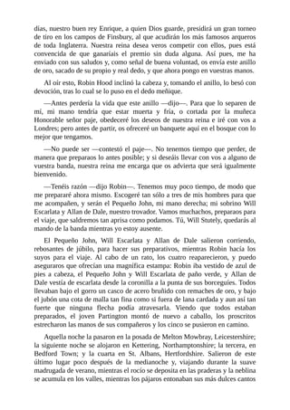 días,	nuestro	buen	rey	Enrique,	a	quien	Dios	guarde,	presidirá	un	gran	torneo
de	tiro	en	los	campos	de	Finsbury,	al	que	acudirán	los	más	famosos	arqueros
de	 toda	 Inglaterra.	 Nuestra	 reina	 desea	 veros	 competir	 con	 ellos,	 pues	 está
convencida	 de	 que	 ganaríais	 el	 premio	 sin	 duda	 alguna.	 Así	 pues,	 me	 ha
enviado	con	sus	saludos	y,	como	señal	de	buena	voluntad,	os	envía	este	anillo
de	oro,	sacado	de	su	propio	y	real	dedo,	y	que	ahora	pongo	en	vuestras	manos.
Al	oír	esto,	Robin	Hood	inclinó	la	cabeza	y,	tomando	el	anillo,	lo	besó	con
devoción,	tras	lo	cual	se	lo	puso	en	el	dedo	meñique.
—Antes	perdería	la	vida	que	este	anillo	—dijo—.	Para	que	lo	separen	de
mí,	 mi	 mano	 tendría	 que	 estar	 muerta	 y	 fría,	 o	 cortada	 por	 la	 muñeca
Honorable	señor	paje,	obedeceré	los	deseos	de	nuestra	reina	e	iré	con	vos	a
Londres;	pero	antes	de	partir,	os	ofreceré	un	banquete	aquí	en	el	bosque	con	lo
mejor	que	tengamos.
—No	puede	ser	—contestó	el	paje—.	No	tenemos	tiempo	que	perder,	de
manera	que	preparaos	lo	antes	posible;	y	si	deseáis	llevar	con	vos	a	alguno	de
vuestra	banda,	nuestra	reina	me	encarga	que	os	advierta	que	será	igualmente
bienvenido.
—Tenéis	razón	—dijo	Robin—.	Tenemos	muy	poco	tiempo,	de	modo	que
me	prepararé	ahora	mismo.	Escogeré	tan	sólo	a	tres	de	mis	hombres	para	que
me	acompañen,	y	serán	el	Pequeño	John,	mi	mano	derecha;	mi	sobrino	Will
Escarlata	y	Allan	de	Dale,	nuestro	trovador.	Vamos	muchachos,	preparaos	para
el	viaje,	que	saldremos	tan	aprisa	como	podamos.	Tú,	Will	Stutely,	quedarás	al
mando	de	la	banda	mientras	yo	estoy	ausente.
El	 Pequeño	 John,	 Will	 Escarlata	 y	 Allan	 de	 Dale	 salieron	 corriendo,
rebosantes	 de	 júbilo,	 para	 hacer	 sus	 preparativos,	 mientras	 Robin	 hacía	 los
suyos	 para	 el	 viaje.	 Al	 cabo	 de	 un	 rato,	 los	 cuatro	 reaparecieron,	 y	 puedo
aseguraros	que	ofrecían	una	magnífica	estampa:	Robin	iba	vestido	de	azul	de
pies	 a	 cabeza,	 el	 Pequeño	 John	 y	 Will	 Escarlata	 de	 paño	 verde,	 y	 Allan	 de
Dale	vestía	de	escarlata	desde	la	coronilla	a	la	punta	de	sus	borceguíes.	Todos
llevaban	bajo	el	gorro	un	casco	de	acero	bruñido	con	remaches	de	oro,	y	bajo
el	jubón	una	cota	de	malla	tan	fina	como	si	fuera	de	lana	cardada	y	aun	así	tan
fuerte	 que	 ninguna	 flecha	 podía	 atravesarla.	 Viendo	 que	 todos	 estaban
preparados,	 el	 joven	 Partington	 montó	 de	 nuevo	 a	 caballo,	 los	 proscritos
estrecharon	las	manos	de	sus	compañeros	y	los	cinco	se	pusieron	en	camino.
Aquella	noche	la	pasaron	en	la	posada	de	Melton	Mowbray,	Leicestershire;
la	siguiente	noche	se	alojaron	en	Kettering,	Northamptonshire;	la	tercera,	en
Bedford	 Town;	 y	 la	 cuarta	 en	 St.	 Albans,	 Hertfordshire.	 Salieron	 de	 este
último	 lugar	 poco	 después	 de	 la	 medianoche	 y,	 viajando	 durante	 la	 suave
madrugada	de	verano,	mientras	el	rocío	se	deposita	en	las	praderas	y	la	neblina
se	acumula	en	los	valles,	mientras	los	pájaros	entonaban	sus	más	dulces	cantos
 