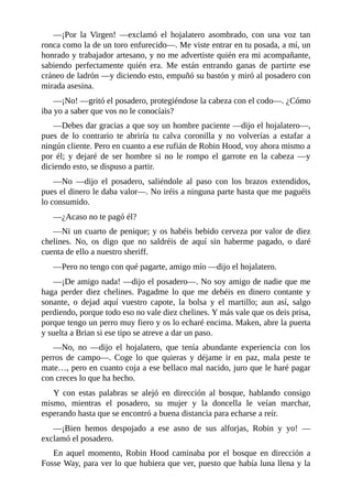 —¡Por	 la	 Virgen!	 —exclamó	 el	 hojalatero	 asombrado,	 con	 una	 voz	 tan
ronca	como	la	de	un	toro	enfurecido—.	Me	viste	entrar	en	tu	posada,	a	mí,	un
honrado	y	trabajador	artesano,	y	no	me	advertiste	quién	era	mi	acompañante,
sabiendo	 perfectamente	 quién	 era.	 Me	 están	 entrando	 ganas	 de	 partirte	 ese
cráneo	de	ladrón	—y	diciendo	esto,	empuñó	su	bastón	y	miró	al	posadero	con
mirada	asesina.
—¡No!	—gritó	el	posadero,	protegiéndose	la	cabeza	con	el	codo—.	¿Cómo
iba	yo	a	saber	que	vos	no	le	conocíais?
—Debes	dar	gracias	a	que	soy	un	hombre	paciente	—dijo	el	hojalatero—,
pues	 de	 lo	 contrario	 te	 abriría	 tu	 calva	 coronilla	 y	 no	 volverías	 a	 estafar	 a
ningún	cliente.	Pero	en	cuanto	a	ese	rufián	de	Robin	Hood,	voy	ahora	mismo	a
por	 él;	 y	 dejaré	 de	 ser	 hombre	 si	 no	 le	 rompo	 el	 garrote	 en	 la	 cabeza	 —y
diciendo	esto,	se	dispuso	a	partir.
—No	 —dijo	 el	 posadero,	 saliéndole	 al	 paso	 con	 los	 brazos	 extendidos,
pues	el	dinero	le	daba	valor—.	No	iréis	a	ninguna	parte	hasta	que	me	paguéis
lo	consumido.
—¿Acaso	no	te	pagó	él?
—Ni	un	cuarto	de	penique;	y	os	habéis	bebido	cerveza	por	valor	de	diez
chelines.	 No,	 os	 digo	 que	 no	 saldréis	 de	 aquí	 sin	 haberme	 pagado,	 o	 daré
cuenta	de	ello	a	nuestro	sheriff.
—Pero	no	tengo	con	qué	pagarte,	amigo	mío	—dijo	el	hojalatero.
—¡De	amigo	nada!	—dijo	el	posadero—.	No	soy	amigo	de	nadie	que	me
haga	 perder	 diez	 chelines.	 Pagadme	 lo	 que	 me	 debéis	 en	 dinero	 contante	 y
sonante,	 o	 dejad	 aquí	 vuestro	 capote,	 la	 bolsa	 y	 el	 martillo;	 aun	 así,	 salgo
perdiendo,	porque	todo	eso	no	vale	diez	chelines.	Y	más	vale	que	os	deis	prisa,
porque	tengo	un	perro	muy	fiero	y	os	lo	echaré	encima.	Maken,	abre	la	puerta
y	suelta	a	Brian	si	ese	tipo	se	atreve	a	dar	un	paso.
—No,	 no	 —dijo	 el	 hojalatero,	 que	 tenía	 abundante	 experiencia	 con	 los
perros	 de	 campo—.	 Coge	 lo	 que	 quieras	 y	 déjame	 ir	 en	 paz,	 mala	 peste	 te
mate…,	pero	en	cuanto	coja	a	ese	bellaco	mal	nacido,	juro	que	le	haré	pagar
con	creces	lo	que	ha	hecho.
Y	 con	 estas	 palabras	 se	 alejó	 en	 dirección	 al	 bosque,	 hablando	 consigo
mismo,	 mientras	 el	 posadero,	 su	 mujer	 y	 la	 doncella	 le	 veían	 marchar,
esperando	hasta	que	se	encontró	a	buena	distancia	para	echarse	a	reír.
—¡Bien	 hemos	 despojado	 a	 ese	 asno	 de	 sus	 alforjas,	 Robin	 y	 yo!	 —
exclamó	el	posadero.
En	 aquel	 momento,	 Robin	 Hood	 caminaba	 por	 el	 bosque	 en	 dirección	 a
Fosse	Way,	para	ver	lo	que	hubiera	que	ver,	puesto	que	había	luna	llena	y	la
 