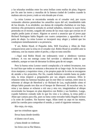 y	las	telarañas	tendidas	entre	los	setos	brillan	como	mallas	de	plata,	llegaron
por	fin	ante	las	torres	y	murallas	de	la	famosa	ciudad	de	Londres	cuando	la
mañana	aún	era	joven	y	todo	se	veía	dorado	por	el	este.
La	 reina	 Leonor	 se	 encontraba	 sentada	 en	 el	 cenador	 real,	 por	 cuyos
ventanales	abiertos	penetraban	los	amarillos	rayos	del	sol,	inundándolo	todo
de	luz	dorada.	A	su	alrededor,	sus	damas	de	compañía	charlaban	en	voz	baja,
mientras	ella	permanecía	sentada	en	actitud	soñadora,	mientras	la	suave	brisa
penetraba	en	el	recinto,	cargado	del	aroma	de	las	rosas	rojas	que	crecían	en	el
amplio	jardín	junto	al	muro.	Alguien	se	acercó	a	anunciar	que	el	joven	paje
Richard	 Partington	 había	 llegado	 con	 cuatro	 campesinos	 y	 aguardaba	 en	 el
patio	 de	 abajo.	 La	 reina	 Leonor	 se	 incorporó	 muy	 alegre	 y	 ordenó	 que	 los
condujesen	inmediatamente	a	su	presencia.
Y	 así,	 Robin	 Hood,	 el	 Pequeño	 John,	 Will	 Escarlata	 y	 Allan	 de	 Dale
comparecieron	ante	la	reina	en	el	cenador	real.	Robin	Hood	se	arrodilló	ante	la
soberana,	con	las	manos	sobre	el	pecho,	y	dijo	en	tono	sencillo:
—Aquí	 está	 Robin	 Hood;	 me	 ordenasteis	 venir	 y	 obedezco	 vuestras
órdenes.	 A	 vos	 me	 entrego	 como	 fiel	 servidor	 y	 obedeceré	 todo	 lo	 que
ordenéis,	aunque	se	trate	de	derramar	la	última	gota	de	mi	sangre.
Pero	la	buena	reina	Leonor	sonrió	complacida	y	le	ordenó	levantarse,	tras
lo	cual	hizo	que	todos	se	sentaran	a	descansar	de	su	largo	viaje.	Se	les	trajeron
ricos	manjares	y	exquisitos	vinos,	y	los	propios	pajes	de	la	reina	se	encargaron
de	atender	a	los	proscritos,	Por	fin,	cuando	hubieron	comido	hasta	no	poder
más,	 la	 reina	 empezó	 a	 preguntarles	 por	 sus	 alegres	 aventuras.	 Ellos	 le
relataron	todas	las	famosas	hazañas	que	en	este	libro	se	cuentan,	entre	otras	la
referente	al	obispo	de	Hereford	y	sir	Richard	de	Lea,	explicándole	cómo	el
obispo	había	pasado	tres	días	en	el	bosque	de	Sherwood.	Al	escuchar	esto,	la
reina	y	sus	damas	se	echaron	a	reír	una	y	otra	vez,	imaginándose	al	obispo
recorriendo	los	bosques	en	plan	deportivo	con	Robin	y	sus	hombres.	Luego,
cuando	 hubieron	 contado	 todo	 lo	 que	 les	 vino	 a	 la	 cabeza,	 la	 reina	 pidió	 a
Allan	que	cantara	para	ella,	pues	su	fama	como	trovador	había	llegado	incluso
a	la	corte	de	Londres.	Sin	hacerse	rogar,	Allan	tomó	su	arpa	en	las	manos,
pulsó	las	cuerdas	para	comprobar	el	sonido,	y	cantó	el	siguiente	romance:
Río	viejo,	río	viejo,
que	tus	cristalinas	aguas
llevas	hasta	donde	tiembla
el	álamo	con	el	aura,
y	hasta	donde	se	cimbrean
los	lirios	con	su	flor	blanca.
 