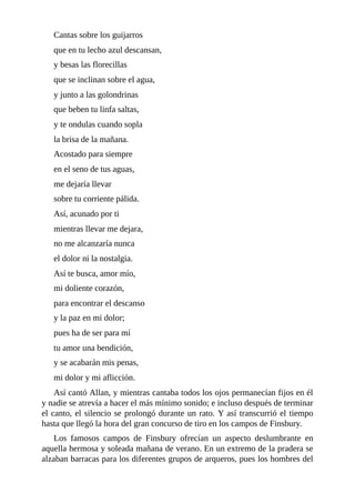 Cantas	sobre	los	guijarros
que	en	tu	lecho	azul	descansan,
y	besas	las	florecillas
que	se	inclinan	sobre	el	agua,
y	junto	a	las	golondrinas
que	beben	tu	linfa	saltas,
y	te	ondulas	cuando	sopla
la	brisa	de	la	mañana.
Acostado	para	siempre
en	el	seno	de	tus	aguas,
me	dejaría	llevar
sobre	tu	corriente	pálida.
Así,	acunado	por	ti
mientras	llevar	me	dejara,
no	me	alcanzaría	nunca
el	dolor	ni	la	nostalgia.
Así	te	busca,	amor	mío,
mi	doliente	corazón,
para	encontrar	el	descanso
y	la	paz	en	mi	dolor;
pues	ha	de	ser	para	mí
tu	amor	una	bendición,
y	se	acabarán	mis	penas,
mi	dolor	y	mi	aflicción.
Así	cantó	Allan,	y	mientras	cantaba	todos	los	ojos	permanecían	fijos	en	él
y	nadie	se	atrevía	a	hacer	el	más	mínimo	sonido;	e	incluso	después	de	terminar
el	canto,	el	silencio	se	prolongó	durante	un	rato.	Y	así	transcurrió	el	tiempo
hasta	que	llegó	la	hora	del	gran	concurso	de	tiro	en	los	campos	de	Finsbury.
Los	 famosos	 campos	 de	 Finsbury	 ofrecían	 un	 aspecto	 deslumbrante	 en
aquella	hermosa	y	soleada	mañana	de	verano.	En	un	extremo	de	la	pradera	se
alzaban	barracas	para	los	diferentes	grupos	de	arqueros,	pues	los	hombres	del
 