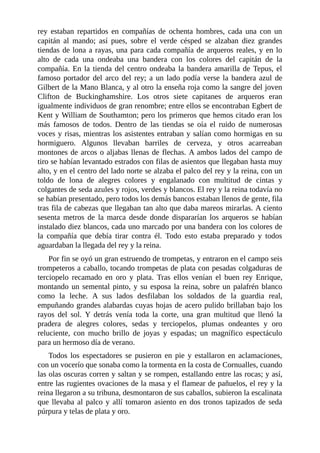 rey	 estaban	 repartidos	 en	 compañías	 de	 ochenta	 hombres,	 cada	 una	 con	 un
capitán	 al	 mando;	 así	 pues,	 sobre	 el	 verde	 césped	 se	 alzaban	 diez	 grandes
tiendas	de	lona	a	rayas,	una	para	cada	compañía	de	arqueros	reales,	y	en	lo
alto	 de	 cada	 una	 ondeaba	 una	 bandera	 con	 los	 colores	 del	 capitán	 de	 la
compañía.	En	la	tienda	del	centro	ondeaba	la	bandera	amarilla	de	Tepus,	el
famoso	portador	del	arco	del	rey;	a	un	lado	podía	verse	la	bandera	azul	de
Gilbert	de	la	Mano	Blanca,	y	al	otro	la	enseña	roja	como	la	sangre	del	joven
Clifton	 de	 Buckinghamshire.	 Los	 otros	 siete	 capitanes	 de	 arqueros	 eran
igualmente	individuos	de	gran	renombre;	entre	ellos	se	encontraban	Egbert	de
Kent	y	William	de	Southamton;	pero	los	primeros	que	hemos	citado	eran	los
más	 famosos	 de	 todos.	 Dentro	 de	 las	 tiendas	 se	 oía	 el	 ruido	 de	 numerosas
voces	y	risas,	mientras	los	asistentes	entraban	y	salían	como	hormigas	en	su
hormiguero.	 Algunos	 llevaban	 barriles	 de	 cerveza,	 y	 otros	 acarreaban
montones	de	arcos	o	aljabas	llenas	de	flechas.	A	ambos	lados	del	campo	de
tiro	se	habían	levantado	estrados	con	filas	de	asientos	que	llegaban	hasta	muy
alto,	y	en	el	centro	del	lado	norte	se	alzaba	el	palco	del	rey	y	la	reina,	con	un
toldo	 de	 lona	 de	 alegres	 colores	 y	 engalanado	 con	 multitud	 de	 cintas	 y
colgantes	de	seda	azules	y	rojos,	verdes	y	blancos.	El	rey	y	la	reina	todavía	no
se	habían	presentado,	pero	todos	los	demás	bancos	estaban	llenos	de	gente,	fila
tras	fila	de	cabezas	que	llegaban	tan	alto	que	daba	mareos	mirarlas.	A	ciento
sesenta	 metros	 de	 la	 marca	 desde	 donde	 dispararían	 los	 arqueros	 se	 habían
instalado	diez	blancos,	cada	uno	marcado	por	una	bandera	con	los	colores	de
la	 compañía	 que	 debía	 tirar	 contra	 él.	 Todo	 esto	 estaba	 preparado	 y	 todos
aguardaban	la	llegada	del	rey	y	la	reina.
Por	fin	se	oyó	un	gran	estruendo	de	trompetas,	y	entraron	en	el	campo	seis
trompeteros	a	caballo,	tocando	trompetas	de	plata	con	pesadas	colgaduras	de
terciopelo	 recamado	 en	 oro	 y	 plata.	 Tras	 ellos	 venían	 el	 buen	 rey	 Enrique,
montando	un	semental	pinto,	y	su	esposa	la	reina,	sobre	un	palafrén	blanco
como	 la	 leche.	 A	 sus	 lados	 desfilaban	 los	 soldados	 de	 la	 guardia	 real,
empuñando	grandes	alabardas	cuyas	hojas	de	acero	pulido	brillaban	bajo	los
rayos	 del	 sol.	 Y	 detrás	 venía	 toda	 la	 corte,	 una	 gran	 multitud	 que	 llenó	 la
pradera	 de	 alegres	 colores,	 sedas	 y	 terciopelos,	 plumas	 ondeantes	 y	 oro
reluciente,	 con	 mucho	 brillo	 de	 joyas	 y	 espadas;	 un	 magnífico	 espectáculo
para	un	hermoso	día	de	verano.
Todos	 los	 espectadores	 se	 pusieron	 en	 pie	 y	 estallaron	 en	 aclamaciones,
con	un	vocerío	que	sonaba	como	la	tormenta	en	la	costa	de	Cornualles,	cuando
las	olas	oscuras	corren	y	saltan	y	se	rompen,	estallando	entre	las	rocas;	y	así,
entre	las	rugientes	ovaciones	de	la	masa	y	el	flamear	de	pañuelos,	el	rey	y	la
reina	llegaron	a	su	tribuna,	desmontaron	de	sus	caballos,	subieron	la	escalinata
que	llevaba	al	palco	y	allí	tomaron	asiento	en	dos	tronos	tapizados	de	seda
púrpura	y	telas	de	plata	y	oro.
 