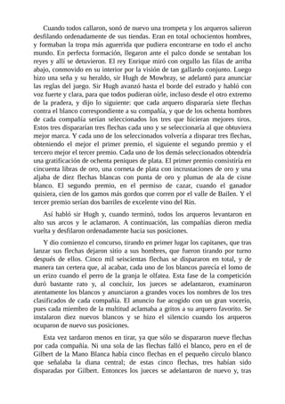 Cuando	todos	callaron,	sonó	de	nuevo	una	trompeta	y	los	arqueros	salieron
desfilando	ordenadamente	de	sus	tiendas.	Eran	en	total	ochocientos	hombres,
y	formaban	la	tropa	más	aguerrida	que	pudiera	encontrarse	en	todo	el	ancho
mundo.	En	perfecta	formación,	llegaron	ante	el	palco	donde	se	sentaban	los
reyes	y	allí	se	detuvieron.	El	rey	Enrique	miró	con	orgullo	las	filas	de	arriba
abajo,	conmovido	en	su	interior	por	la	visión	de	tan	gallardo	conjunto.	Luego
hizo	una	seña	y	su	heraldo,	sir	Hugh	de	Mowbray,	se	adelantó	para	anunciar
las	reglas	del	juego.	Sir	Hugh	avanzó	hasta	el	borde	del	estrado	y	habló	con
voz	fuerte	y	clara,	para	que	todos	pudieran	oírle,	incluso	desde	el	otro	extremo
de	 la	 pradera,	 y	 dijo	 lo	 siguiente:	 que	 cada	 arquero	 dispararía	 siete	 flechas
contra	el	blanco	correspondiente	a	su	compañía,	y	que	de	los	ochenta	hombres
de	 cada	 compañía	 serían	 seleccionados	 los	 tres	 que	 hicieran	 mejores	 tiros.
Estos	tres	dispararían	tres	flechas	cada	uno	y	se	seleccionaría	al	que	obtuviera
mejor	marca.	Y	cada	uno	de	los	seleccionados	volvería	a	disparar	tres	flechas,
obteniendo	 el	 mejor	 el	 primer	 premio,	 el	 siguiente	 el	 segundo	 premio	 y	 el
tercero	mejor	el	tercer	premio.	Cada	uno	de	los	demás	seleccionados	obtendría
una	gratificación	de	ochenta	peniques	de	plata.	El	primer	premio	consistiría	en
cincuenta	libras	de	oro,	una	corneta	de	plata	con	incrustaciones	de	oro	y	una
aljaba	 de	 diez	 flechas	 blancas	 con	 punta	 de	 oro	 y	 plumas	 de	 ala	 de	 cisne
blanco.	 El	 segundo	 premio,	 en	 el	 permiso	 de	 cazar,	 cuando	 el	 ganador
quisiera,	cien	de	los	gamos	más	gordos	que	corren	por	el	valle	de	Bailen.	Y	el
tercer	premio	serían	dos	barriles	de	excelente	vino	del	Rin.
Así	 habló	 sir	 Hugh	 y,	 cuando	 terminó,	 todos	 los	 arqueros	 levantaron	 en
alto	 sus	 arcos	 y	 le	 aclamaron.	 A	 continuación,	 las	 compañías	 dieron	 media
vuelta	y	desfilaron	ordenadamente	hacia	sus	posiciones.
Y	dio	comienzo	el	concurso,	tirando	en	primer	lugar	los	capitanes,	que	tras
lanzar	sus	flechas	dejaron	sitio	a	sus	hombres,	que	fueron	tirando	por	turno
después	 de	 ellos.	 Cinco	 mil	 seiscientas	 flechas	 se	 dispararon	 en	 total,	 y	 de
manera	tan	certera	que,	al	acabar,	cada	uno	de	los	blancos	parecía	el	lomo	de
un	erizo	cuando	el	perro	de	la	granja	le	olfatea.	Esta	fase	de	la	competición
duró	 bastante	 rato	 y,	 al	 concluir,	 los	 jueces	 se	 adelantaron,	 examinaron
atentamente	los	blancos	y	anunciaron	a	grandes	voces	los	nombres	de	los	tres
clasificados	de	cada	compañía.	El	anuncio	fue	acogido	con	un	gran	vocerío,
pues	cada	miembro	de	la	multitud	aclamaba	a	gritos	a	su	arquero	favorito.	Se
instalaron	 diez	 nuevos	 blancos	 y	 se	 hizo	 el	 silencio	 cuando	 los	 arqueros
ocuparon	de	nuevo	sus	posiciones.
Esta	vez	tardaron	menos	en	tirar,	ya	que	sólo	se	dispararon	nueve	flechas
por	cada	compañía.	Ni	una	sola	de	las	flechas	falló	el	blanco,	pero	en	el	de
Gilbert	de	la	Mano	Blanca	había	cinco	flechas	en	el	pequeño	círculo	blanco
que	 señalaba	 la	 diana	 central;	 de	 estas	 cinco	 flechas,	 tres	 habían	 sido
disparadas	 por	 Gilbert.	 Entonces	 los	 jueces	 se	 adelantaron	 de	 nuevo	 y,	 tras
 