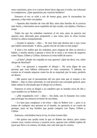 estas	cuestiones,	pero	si	es	vuestro	deseo	hacer	algo	por	el	estilo,	me	esforzaré
en	complaceros.	¿Qué	apostaríais	por	vuestros	hombres?
Entonces	 el	 rey	 se	 echó	 a	 reír	 de	 buena	 gana,	 pues	 le	 encantaban	 las
apuestas,	y	dijo	entre	carcajadas:
—Apuesto	diez	barriles	de	vino	del	Rin,	otros	diez	barriles	de	la	cerveza
más	fuerte,	y	doscientos	arcos	españoles	de	tejo	curado,	con	aljabas	y	flechas	a
juego.
Todos	 los	 que	 los	 rodeaban	 sonrieron	 al	 oír	 esto,	 pues	 no	 parecía	 una
apuesta	 muy	 adecuada	 para	 proponerle	 a	 una	 reina;	 pero	 la	 reina	 Leonor
inclinó	la	cabeza	tranquilamente.
—Acepto	la	apuesta	—dijo—.	Sé	muy	bien	qué	destino	dar	a	esas	cosas
que	habéis	mencionado.	Y	ahora,	¿quién	está	de	mi	lado	en	este	juego?
Y	miró	a	los	nobles	que	los	rodeaban,	pero	ninguno	de	ellos	se	atrevió	a
hablar,	y	mucho	menos	a	apostar	a	favor	de	la	reina	y	en	contra	de	arqueros
como	Tepus,	Gilbert	y	Clifton.	Entonces	la	reina	habló	de	nuevo:
—¿Cómo?	¿Nadie	me	respalda	en	esta	apuesta?	¿Qué	me	decís	vos,	señor
obispo	de	Hereford?
—No	 —se	 apresuró	 a	 responder	 el	 obispo—.	 No	 sería	 digno	 de	 una
persona	 que	 viste	 hábitos	 enfrascarse	 en	 estas	 cuestiones.	 Y	 además,	 no
existen	en	el	mundo	arqueros	como	los	de	su	majestad;	por	lo	tanto,	perdería
mi	dinero.
—Me	 parece	 que	 el	 pensamiento	 del	 oro	 pesa	 más	 que	 el	 respeto	 a	 los
hábitos	—dijo	la	reina	sonriendo,	lo	cual	provocó	una	carcajada	general,	pues
todos	sabían	lo	aficionado	que	el	obispo	era	al	dinero.
Entonces	la	reina	se	dirigió	a	un	caballero	que	se	sentaba	cerca	de	ella	y
cuyo	nombre	era	sir	Robert	Lee.
—¿Me	 respaldaréis	 vos?	 —dijo—.	 Sin	 duda,	 sois	 lo	 bastante	 rico	 como
para	arriesgar	esa	minucia	en	honor	de	una	dama.
—Lo	haré	para	complacer	a	mi	reina	—dijo	sir	Robert	Lee—,	pero	si	se
tratara	 de	 cualquier	 otra	 persona	 en	 el	 mundo,	 no	 apostaría	 ni	 un	 cuarto	 de
penique,	 pues	 no	 hay	 hombre	 que	 pueda	 competir	 con	 Tepus,	 Gilbert	 y
Clifton.
Entonces,	volviéndose	hacia	el	rey,	la	reina	Leonor	dijo:
—No	 quiero	 una	 ayuda	 como	 la	 que	 sir	 Robert	 me	 ofrece;	 pero	 contra
vuestro	vino,	vuestra	cerveza	y	vuestros	arcos,	apuesto	este	ceñidor	repleto	de
joyas	que	llevo	a	la	cintura;	sin	duda,	esto	vale	más	que	lo	vuestro.
 