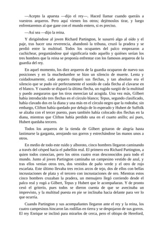 —Acepto	 la	 apuesta	 —dijo	 el	 rey—.	 Haced	 llamar	 cuando	 queráis	 a
vuestros	 arqueros.	 Pero	 aquí	 vienen	 los	 otros;	 dejémoslos	 tirar,	 y	 luego
enfrentaremos	al	que	gane	con	el	mundo	entero,	si	es	preciso.
—Así	sea	—dijo	la	reina.
Y	 dirigiéndose	 al	 joven	 Richard	 Partington,	 le	 susurró	 algo	 al	 oído	 y	 el
paje,	 tras	 hacer	 una	 reverencia,	 abandonó	 la	 tribuna,	 cruzó	 la	 pradera	 y	 se
perdió	 entre	 la	 multitud.	 Todos	 los	 ocupantes	 del	 palco	 empezaron	 a
cuchichear,	preguntándose	qué	significaría	todo	aquello	y	quiénes	serían	los
tres	hombres	que	la	reina	se	proponía	enfrentar	con	los	famosos	arqueros	de	la
guardia	del	rey.
En	aquel	momento,	los	diez	arqueros	de	la	guardia	ocuparon	de	nuevo	sus
posiciones	 y	 en	 la	 muchedumbre	 se	 hizo	 un	 silencio	 de	 muerte.	 Lenta	 y
cuidadosamente,	 cada	 arquero	 disparó	 sus	 flechas,	 y	 tan	 absoluto	 era	 el
silencio	que	se	pudo	oír	perfectamente	el	sonido	de	cada	flecha	al	clavarse	en
el	blanco.	Y	cuando	se	disparó	la	última	flecha,	un	rugido	surgió	de	la	multitud
y	puedo	aseguraros	que	los	tiros	merecían	tal	acogida.	Una	vez	más,	Gilbert
había	introducido	tres	flechas	en	el	círculo	blanco;	Tepus,	segundo	clasificado,
había	clavado	dos	en	la	diana	y	una	más	en	el	círculo	negro	que	la	rodeaba;	sin
embargo,	Clifton	había	quedado	por	debajo	de	lo	esperado	y	Hubert	de	Suffolk
se	alzaba	con	el	tercer	puesto,	pues	también	había	colocado	dos	flechas	en	la
diana,	 mientras	 que	 Clifton	 había	 perdido	 una	 en	 el	 cuarto	 anillo;	 así	 pues,
Hubert	quedaba	tercero.
Todos	 los	 arqueros	 de	 la	 tienda	 de	 Gilbert	 gritaron	 de	 alegría	 hasta
lastimarse	la	garganta,	arrojando	sus	gorros	y	estrechándose	las	manos	unos	a
otros.
En	medio	de	todo	este	ruido	y	alboroto,	cinco	hombres	llegaron	caminando
a	través	del	césped	hacia	el	pabellón	real.	El	primero	era	Richard	Partington,	a
quien	 todos	 conocían,	 pero	 los	 otros	 cuatro	 eran	 desconocidos	 para	 todo	 el
mundo.	Junto	al	joven	Partington	caminaba	un	campesino	vestido	de	azul,	y
tras	 ellos	 venían	 otros	 tres,	 dos	 vestidos	 de	 paño	 verde	 y	 el	 otro	 de	 rojo
escarlata.	Este	último	llevaba	tres	recios	arcos	de	tejo,	dos	de	ellos	con	bellas
incrustaciones	de	plata	y	el	tercero	con	incrustaciones	de	oro.	Mientras	estos
cinco	 hombres	 cruzaban	 la	 pradera,	 un	 mensajero	 llegó	 corriendo	 desde	 el
palco	real	y	rogó	a	Gilbert,	Tepus	y	Hubert	que	le	acompañaran.	Y	de	pronto
cesó	 el	 griterío,	 pues	 todos	 se	 dieron	 cuenta	 de	 que	 se	 avecinaba	 un
imprevisto,	y	la	multitud	puesta	en	pie	se	inclinaba	hacia	delante	para	ver	lo
que	ocurría.
Cuando	Partington	y	sus	acompañantes	llegaron	ante	el	rey	y	la	reina,	los
cuatro	campesinos	hincaron	las	rodillas	en	tierra	y	se	despojaron	de	sus	gorros.
El	rey	Enrique	se	inclinó	para	mirarlos	de	cerca,	pero	el	obispo	de	Hereford,
 