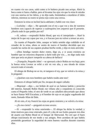 en	cuanto	vio	sus	caras,	saltó	como	si	le	hubiera	picado	una	avispa.	Abrió	la
boca	como	si	fuera	a	hablar,	pero	al	levantar	los	ojos	vio	que	la	reina	le	miraba
con	una	sonrisa	en	los	labios,	y	no	dijo	nada,	limitándose	a	morderse	el	labio
inferior,	mientras	su	rostro	se	ponía	rojo	como	una	cereza.
Entonces	la	reina	se	inclinó	hacia	adelante	y	habló	con	voz	clara:
—Locksley	—dijo—.	He	apostado	con	el	rey	a	que	vos	y	dos	de	vuestros
hombres	sois	capaces	de	superar	a	cualesquiera	tres	arqueros	que	él	presente.
¿Haréis	todo	lo	que	podáis	por	mí?
—Sí,	señora	—respondió	Robin	Hood,	que	era	el	interpelado—.	Haré	lo
mejor	de	lo	que	soy	capaz	por	vos,	y	si	fracaso	juro	no	volver	a	tensar	un	arco.
En	cuanto	al	Pequeño	John,	aunque	se	había	sentido	algo	cohibido	en	el
cenador	 de	 la	 reina,	 ahora	 se	 sentía	 de	 nuevo	 el	 hombre	 decidido	 que	 era
cuando	las	suelas	de	sus	zapatos	pisaban	hierba	verde,	y	dijo	en	tono	atrevido:
—¡Dios	 bendiga	 vuestro	 dulce	 rostro,	 digo	 yo,	 y	 si	 acaso	 existiera	 un
hombre	que	no	estuviera	dispuesto	a	darlo	todo	por	vos…,	no	digo	nada	más
sino	que	sería	un	placer	romperle	su	cabeza	de	bellaco!
—¡Tranquilo,	Pequeño	John!	—se	apresuró	a	decir	Robin	en	voz	baja;	pero
la	 buena	 reina	 Leonor	 se	 echó	 a	 reír	 en	 voz	 alta,	 y	 una	 oleada	 de	 risitas
recorrió	todo	el	estrado.
El	obispo	de	Bishop	no	se	rio,	ni	tampoco	el	rey,	que	se	volvió	a	la	reina	y
le	preguntó:
—¿Quiénes	son	esos	hombres	que	habéis	traído	ante	nos?
Entonces	el	obispo	habló	por	fin,	incapaz	de	seguir	callado:
—Majestad	—dijo—,	ese	bribón	de	azul	es	un	famoso	ladrón	y	proscrito
del	interior,	llamado	Robin	Hood;	ese	villano	alto	y	corpulento	es	conocido
como	el	Pequeño	John;	el	otro	de	verde	es	un	caballero	descarriado	que	ahora
se	hace	llamar	Will	Escarlata;	y	el	hombre	de	rojo	es	un	juglar	vagabundo	del
norte,	llamado	Allan	de	Dale.
Al	oír	esto,	el	rey	frunció	las	cejas	en	gesto	siniestro	y	se	volvió	a	la	reina:
—¿Es	eso	cierto?	—preguntó	en	tono	severo.
—Sí	 —respondió	 la	 reina	 sonriendo—.	 El	 obispo	 ha	 dicho	 la	 verdad;	 y
tiene	motivos	para	estar	enterado,	pues	él	y	dos	de	sus	frailes	pasaron	tres	días
de	asueto	con	Robin	Hood	en	el	bosque	de	Sherwood.	No	creí	que	el	buen
obispo	traicionaría	de	ese	modo	a	sus	amigos.	Pero	acordaos	de	que	habéis
prometido	garantizar	la	seguridad	de	estos	buenos	vasallos	durante	cuarenta
días.
 