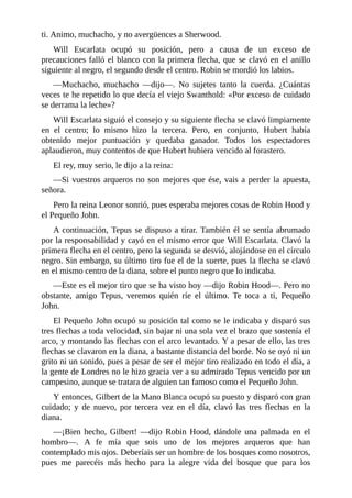 ti.	Animo,	muchacho,	y	no	avergüences	a	Sherwood.
Will	 Escarlata	 ocupó	 su	 posición,	 pero	 a	 causa	 de	 un	 exceso	 de
precauciones	falló	el	blanco	con	la	primera	flecha,	que	se	clavó	en	el	anillo
siguiente	al	negro,	el	segundo	desde	el	centro.	Robin	se	mordió	los	labios.
—Muchacho,	 muchacho	 —dijo—.	 No	 sujetes	 tanto	 la	 cuerda.	 ¿Cuántas
veces	te	he	repetido	lo	que	decía	el	viejo	Swanthold:	«Por	exceso	de	cuidado
se	derrama	la	leche»?
Will	Escarlata	siguió	el	consejo	y	su	siguiente	flecha	se	clavó	limpiamente
en	 el	 centro;	 lo	 mismo	 hizo	 la	 tercera.	 Pero,	 en	 conjunto,	 Hubert	 había
obtenido	 mejor	 puntuación	 y	 quedaba	 ganador.	 Todos	 los	 espectadores
aplaudieron,	muy	contentos	de	que	Hubert	hubiera	vencido	al	forastero.
El	rey,	muy	serio,	le	dijo	a	la	reina:
—Si	vuestros	arqueros	no	son	mejores	que	ése,	vais	a	perder	la	apuesta,
señora.
Pero	la	reina	Leonor	sonrió,	pues	esperaba	mejores	cosas	de	Robin	Hood	y
el	Pequeño	John.
A	continuación,	Tepus	se	dispuso	a	tirar.	También	él	se	sentía	abrumado
por	la	responsabilidad	y	cayó	en	el	mismo	error	que	Will	Escarlata.	Clavó	la
primera	flecha	en	el	centro,	pero	la	segunda	se	desvió,	alojándose	en	el	círculo
negro.	Sin	embargo,	su	último	tiro	fue	el	de	la	suerte,	pues	la	flecha	se	clavó
en	el	mismo	centro	de	la	diana,	sobre	el	punto	negro	que	lo	indicaba.
—Este	es	el	mejor	tiro	que	se	ha	visto	hoy	—dijo	Robin	Hood—.	Pero	no
obstante,	 amigo	 Tepus,	 veremos	 quién	 ríe	 el	 último.	 Te	 toca	 a	 ti,	 Pequeño
John.
El	Pequeño	John	ocupó	su	posición	tal	como	se	le	indicaba	y	disparó	sus
tres	flechas	a	toda	velocidad,	sin	bajar	ni	una	sola	vez	el	brazo	que	sostenía	el
arco,	y	montando	las	flechas	con	el	arco	levantado.	Y	a	pesar	de	ello,	las	tres
flechas	se	clavaron	en	la	diana,	a	bastante	distancia	del	borde.	No	se	oyó	ni	un
grito	ni	un	sonido,	pues	a	pesar	de	ser	el	mejor	tiro	realizado	en	todo	el	día,	a
la	gente	de	Londres	no	le	hizo	gracia	ver	a	su	admirado	Tepus	vencido	por	un
campesino,	aunque	se	tratara	de	alguien	tan	famoso	como	el	Pequeño	John.
Y	entonces,	Gilbert	de	la	Mano	Blanca	ocupó	su	puesto	y	disparó	con	gran
cuidado;	 y	 de	 nuevo,	 por	 tercera	 vez	 en	 el	 día,	 clavó	 las	 tres	 flechas	 en	 la
diana.
—¡Bien	 hecho,	 Gilbert!	 —dijo	 Robin	 Hood,	 dándole	 una	 palmada	 en	 el
hombro—.	 A	 fe	 mía	 que	 sois	 uno	 de	 los	 mejores	 arqueros	 que	 han
contemplado	mis	ojos.	Deberíais	ser	un	hombre	de	los	bosques	como	nosotros,
pues	 me	 parecéis	 más	 hecho	 para	 la	 alegre	 vida	 del	 bosque	 que	 para	 los
 