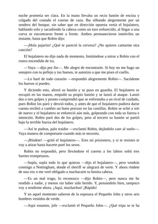 noche	 prometía	 ser	 clara.	 En	 la	 mano	 llevaba	 un	 recio	 bastón	 de	 encina	 y
colgado	 del	 costado	 el	 cuerno	 de	 caza.	 Iba	 silbando	 alegremente	 por	 un
sendero	 del	 bosque,	 sin	 saber	 que	 en	 dirección	 opuesta	 venía	 el	 hojalatero,
hablando	solo	y	sacudiendo	la	cabeza	como	un	toro	enfurecido;	al	llegar	a	una
curva	 se	 encontraron	 frente	 a	 frente.	 Ambos	 permanecieron	 inmóviles	 un
instante,	hasta	que	Robin	dijo:
—¡Hola	pajarito!	¿Qué	te	pareció	la	cerveza?	¿No	quieres	cantarme	otra
canción?
El	hojalatero	no	dijo	nada	de	momento,	limitándose	a	mirar	a	Robin	con	el
rostro	encendido	de	ira.
—Vaya	—dijo	por	fin—.	Me	alegro	de	encontrarte.	Si	hoy	no	me	hago	un
sonajero	con	tu	pellejo	y	tus	huesos,	te	autorizo	a	que	me	pises	el	cuello.
—Lo	haré	de	todo	corazón	—respondió	alegremente	Robin—.	Sacúdeme
los	huesos	si	puedes.
Y	diciendo	esto,	aferró	su	bastón	y	se	puso	en	guardia.	El	hojalatero	se
escupió	en	las	manos,	empuñó	su	propio	bastón	y	se	lanzó	al	ataque.	Lanzó
dos	o	tres	golpes	y	pronto	comprendió	que	se	enfrentaba	a	un	rival	de	cuidado,
pues	Robin	los	paró	y	desvió	todos,	y	antes	de	que	el	hojalatero	pudiera	darse
cuenta	recibió	a	cambio	un	buen	porrazo	en	las	costillas.	Robin	se	echó	a	reír
de	nuevo	y	el	hojalatero	se	enfureció	aún	más,	golpeando	con	toda	su	fuerza	e
intención.	Robin	paró	dos	de	los	golpes,	pero	al	tercero	su	bastón	se	partió
bajo	la	terrible	fuerza	del	hojalatero.
—Así	te	pudras,	palo	traidor	—exclamó	Robin,	dejándolo	caer	al	suelo—.
Vaya	manera	de	comportarte	cuando	más	te	necesito.
—¡Ríndete!	—gritó	el	hojalatero—.	Eres	mi	prisionero,	y	si	te	resistes	te
voy	a	atizar	hasta	hacerte	puré	los	sesos.
Robin	 no	 respondió,	 pero	 llevándose	 el	 cuerno	 a	 los	 labios	 soltó	 tres
fuertes	trompetazos.
—Sopla,	 sopla	 todo	 lo	 que	 quieras	 —dijo	 el	 hojalatero—,	 pero	 vendrás
conmigo	a	Nottingham,	donde	el	sheriff	se	alegrará	de	verte.	Y	ahora	ríndete
de	una	vez	o	me	veré	obligado	a	machacarte	tu	bonita	cabeza.
—Es	 un	 mal	 trago,	 lo	 reconozco	 —dijo	 Robin—,	 pero	 nunca	 me	 he
rendido	a	nadie,	y	menos	sin	haber	sido	herido.	Y,	pensándolo	bien,	tampoco
voy	a	rendirme	ahora.	¡Aquí,	muchachos!	¡Rápido!
Y	en	aquel	momento	salieron	de	la	espesura	el	Pequeño	John	y	otros	seis
hombres	vestidos	de	verde.
—Aquí	estamos,	jefe	—exclamó	el	Pequeño	John—.	¿Qué	tripa	se	te	ha
 