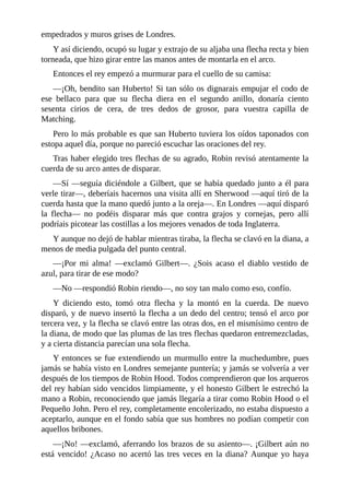 empedrados	y	muros	grises	de	Londres.
Y	así	diciendo,	ocupó	su	lugar	y	extrajo	de	su	aljaba	una	flecha	recta	y	bien
torneada,	que	hizo	girar	entre	las	manos	antes	de	montarla	en	el	arco.
Entonces	el	rey	empezó	a	murmurar	para	el	cuello	de	su	camisa:
—¡Oh,	bendito	san	Huberto!	Si	tan	sólo	os	dignarais	empujar	el	codo	de
ese	 bellaco	 para	 que	 su	 flecha	 diera	 en	 el	 segundo	 anillo,	 donaría	 ciento
sesenta	 cirios	 de	 cera,	 de	 tres	 dedos	 de	 grosor,	 para	 vuestra	 capilla	 de
Matching.
Pero	lo	más	probable	es	que	san	Huberto	tuviera	los	oídos	taponados	con
estopa	aquel	día,	porque	no	pareció	escuchar	las	oraciones	del	rey.
Tras	haber	elegido	tres	flechas	de	su	agrado,	Robin	revisó	atentamente	la
cuerda	de	su	arco	antes	de	disparar.
—Sí	—seguía	diciéndole	a	Gilbert,	que	se	había	quedado	junto	a	él	para
verle	tirar—,	deberíais	hacernos	una	visita	allí	en	Sherwood	—aquí	tiró	de	la
cuerda	hasta	que	la	mano	quedó	junto	a	la	oreja—.	En	Londres	—aquí	disparó
la	 flecha—	 no	 podéis	 disparar	 más	 que	 contra	 grajos	 y	 cornejas,	 pero	 allí
podríais	picotear	las	costillas	a	los	mejores	venados	de	toda	Inglaterra.
Y	aunque	no	dejó	de	hablar	mientras	tiraba,	la	flecha	se	clavó	en	la	diana,	a
menos	de	media	pulgada	del	punto	central.
—¡Por	 mi	 alma!	 —exclamó	 Gilbert—.	 ¿Sois	 acaso	 el	 diablo	 vestido	 de
azul,	para	tirar	de	ese	modo?
—No	—respondió	Robin	riendo—,	no	soy	tan	malo	como	eso,	confío.
Y	 diciendo	 esto,	 tomó	 otra	 flecha	 y	 la	 montó	 en	 la	 cuerda.	 De	 nuevo
disparó,	y	de	nuevo	insertó	la	flecha	a	un	dedo	del	centro;	tensó	el	arco	por
tercera	vez,	y	la	flecha	se	clavó	entre	las	otras	dos,	en	el	mismísimo	centro	de
la	diana,	de	modo	que	las	plumas	de	las	tres	flechas	quedaron	entremezcladas,
y	a	cierta	distancia	parecían	una	sola	flecha.
Y	entonces	se	fue	extendiendo	un	murmullo	entre	la	muchedumbre,	pues
jamás	se	había	visto	en	Londres	semejante	puntería;	y	jamás	se	volvería	a	ver
después	de	los	tiempos	de	Robin	Hood.	Todos	comprendieron	que	los	arqueros
del	rey	habían	sido	vencidos	limpiamente,	y	el	honesto	Gilbert	le	estrechó	la
mano	a	Robin,	reconociendo	que	jamás	llegaría	a	tirar	como	Robin	Hood	o	el
Pequeño	John.	Pero	el	rey,	completamente	encolerizado,	no	estaba	dispuesto	a
aceptarlo,	aunque	en	el	fondo	sabía	que	sus	hombres	no	podían	competir	con
aquellos	bribones.
—¡No!	—exclamó,	aferrando	los	brazos	de	su	asiento—.	¡Gilbert	aún	no
está	vencido!	¿Acaso	no	acertó	las	tres	veces	en	la	diana?	Aunque	yo	haya
 