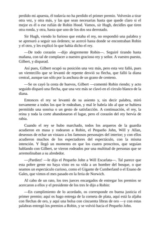 perdido	mi	apuesta,	él	todavía	no	ha	perdido	el	primer	premio.	Volverán	a	tirar
otra	 vez,	 y	 otra	 más,	 y	 las	 que	 sean	 necesarias	 hasta	 que	 quede	 claro	 si	 el
mejor	es	él	o	ese	rufián	de	Robin	Hood.	Vamos,	sir	Hugh,	decidles	que	tiren
otra	ronda,	y	otra,	hasta	que	uno	de	los	dos	sea	derrotado.
Sir	Hugh,	viendo	lo	furioso	que	estaba	el	rey,	no	respondió	una	palabra	y
se	apresuró	a	seguir	sus	órdenes;	se	acercó	hasta	donde	se	encontraban	Robin
y	el	otro,	y	les	explicó	lo	que	había	dicho	el	rey.
—De	 todo	 corazón	 —dijo	 alegremente	 Robin—.	 Seguiré	 tirando	 hasta
mañana,	con	tal	de	complacer	a	nuestro	gracioso	rey	y	señor.	A	vuestro	puesto,
Gilbert,	y	disparad.
Así	pues,	Gilbert	ocupó	su	posición	una	vez	más,	pero	esta	vez	falló,	pues
un	vientecillo	que	se	levantó	de	repente	desvió	su	flecha,	que	falló	la	diana
central,	aunque	tan	sólo	por	la	anchura	de	un	grano	de	centeno.
—Se	os	cayó	la	cesta	de	huevos,	Gilbert	—comentó	Robin	riendo;	y	acto
seguido	disparó	una	flecha,	que	una	vez	más	se	clavó	en	el	círculo	blanco	de	la
diana.
Entonces	 el	 rey	 se	 levantó	 de	 su	 asiento	 y,	 sin	 decir	 palabra,	 miró
torvamente	a	todos	los	que	le	rodeaban,	y	mal	le	habría	ido	al	que	se	hubiera
permitido	 una	 sonrisa	 o	 un	 gesto	 de	 satisfacción.	 A	 continuación,	 el	 rey,	 la
reina	y	toda	la	corte	abandonaron	el	lugar,	pero	el	corazón	del	rey	hervía	de
rabia.
Cuando	 el	 rey	 se	 hubo	 marchado,	 todos	 los	 arqueros	 de	 la	 guardia
acudieron	 en	 masa	 y	 rodearon	 a	 Robin,	 el	 Pequeño	 John,	 Will	 y	 Allan,
deseosos	de	echar	un	vistazo	a	los	famosos	personajes	del	interior;	y	con	ellos
acudieron	 muchos	 de	 los	 espectadores	 del	 espectáculo,	 con	 la	 misma
intención.	 Y	 llegó	 un	 momento	 en	 que	 los	 cuatro	 proscritos,	 que	 seguían
hablando	con	Gilbert,	se	vieron	rodeados	por	una	multitud	de	personas	que	se
arremolinaban	a	su	alrededor.
—¡Pardiez!	—le	dijo	el	Pequeño	John	a	Will	Escarlata—.	Tal	parece	que
esta	 pobre	 gente	 no	 haya	 visto	 en	 su	 vida	 a	 un	 hombre	 del	 bosque,	 o	 que
seamos	un	espectáculo	curioso,	como	el	Gigante	de	Cumberland	o	el	Enano	de
Gales,	que	vimos	el	mes	pasado	en	la	feria	de	Norwich.
Al	cabo	de	un	rato,	los	tres	jueces	encargados	de	entregar	los	premios	se
acercaron	a	ellos	y	el	presidente	de	los	tres	le	dijo	a	Robin:
—En	 cumplimiento	 de	 lo	 acordado,	 os	 corresponde	 en	 buena	 justicia	 el
primer	premio;	aquí	os	hago	entrega	de	la	corneta	de	plata,	aquí	está	la	aljaba
con	flechas	de	oro,	y	aquí	una	bolsa	con	cincuenta	libras	de	oro	—y	con	estas
palabras	entregó	los	premios	a	Robin,	y	se	volvió	hacia	el	Pequeño	John.
 