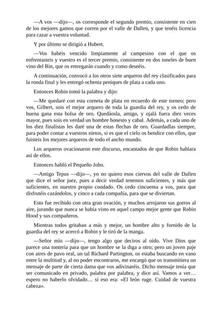 —A	vos	—dijo—,	os	corresponde	el	segundo	premio,	consistente	en	cien
de	los	mejores	gamos	que	corren	por	el	valle	de	Dallen,	y	que	tenéis	licencia
para	cazar	a	vuestra	voluntad.
Y	por	último	se	dirigió	a	Hubert.
—Vos	 habéis	 vencido	 limpiamente	 al	 campesino	 con	 el	 que	 os
enfrentasteis	y	vuestro	es	el	tercer	premio,	consistente	en	dos	toneles	de	buen
vino	del	Rin,	que	os	entregarán	cuando	y	como	deseéis.
A	continuación,	convocó	a	los	otros	siete	arqueros	del	rey	clasificados	para
la	ronda	final	y	les	entregó	ochenta	peniques	de	plata	a	cada	uno.
Entonces	Robin	tomó	la	palabra	y	dijo:
—Me	quedaré	con	esta	corneta	de	plata	en	recuerdo	de	este	torneo;	pero
vos,	Gilbert,	sois	el	mejor	arquero	de	toda	la	guardia	del	rey,	y	os	cedo	de
buena	 gana	 esta	 bolsa	 de	 oro.	 Quedáosla,	 amigo,	 y	 ojalá	 fuera	 diez	 veces
mayor,	pues	sois	en	verdad	un	hombre	honesto	y	cabal.	Además,	a	cada	uno	de
los	diez	finalistas	les	daré	una	de	estas	flechas	de	oro.	Guardadlas	siempre,
para	poder	contar	a	vuestros	nietos,	si	es	que	el	cielo	os	bendice	con	ellos,	que
fuisteis	los	mejores	arqueros	de	todo	el	ancho	mundo.
Los	arqueros	ovacionaron	este	discurso,	encantados	de	que	Robin	hablara
así	de	ellos.
Entonces	habló	el	Pequeño	John.
—Amigo	Tepus	—dijo—,	yo	no	quiero	esos	ciervos	del	valle	de	Dallen
que	 dice	 el	 señor	 juez,	 pues	 a	 decir	 verdad	 tenemos	 suficientes,	 y	 más	 que
suficientes,	 en	 nuestro	 propio	 condado.	 Os	 cedo	 cincuenta	 a	 vos,	 para	 que
disfrutéis	cazándolos,	y	cinco	a	cada	compañía,	para	que	se	diviertan.
Esto	fue	recibido	con	otra	gran	ovación,	y	muchos	arrojaron	sus	gorros	al
aire,	jurando	que	nunca	se	había	visto	en	aquel	campo	mejor	gente	que	Robin
Hood	y	sus	compañeros.
Mientras	 todos	 gritaban	 a	 más	 y	 mejor,	 un	 hombre	 alto	 y	 fornido	 de	 la
guardia	del	rey	se	acercó	a	Robin	y	le	tiró	de	la	manga.
—Señor	 mío	 —dijo—,	 tengo	 algo	 que	 deciros	 al	 oído.	 Vive	 Dios	 que
parece	una	tontería	para	que	un	hombre	se	la	diga	a	otro;	pero	un	joven	paje
con	aires	de	pavo	real,	un	tal	Richard	Partington,	os	estaba	buscando	en	vano
entre	la	multitud	y,	al	no	poder	encontraros,	me	encargó	que	os	transmitiera	un
mensaje	de	parte	de	cierta	dama	que	vos	adivinaréis.	Dicho	mensaje	tenía	que
ser	 comunicado	 en	 privado,	 palabra	 por	 palabra,	 y	 dice	 así.	 Vamos	 a	 ver…
espero	 no	 haberlo	 olvidado…	 sí	 eso	 era:	 «El	 león	 ruge.	 Cuidad	 de	 vuestra
cabeza».
 