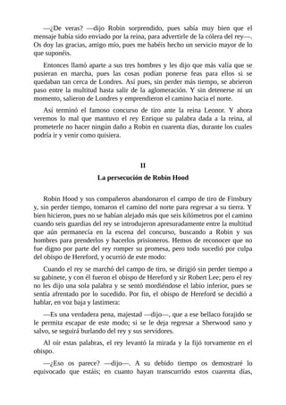 —¿De	 veras?	 —dijo	 Robin	 sorprendido,	 pues	 sabía	 muy	 bien	 que	 el
mensaje	había	sido	enviado	por	la	reina,	para	advertirle	de	la	cólera	del	rey—.
Os	doy	las	gracias,	amigo	mío,	pues	me	habéis	hecho	un	servicio	mayor	de	lo
que	suponéis.
Entonces	llamó	aparte	a	sus	tres	hombres	y	les	dijo	que	más	valía	que	se
pusieran	 en	 marcha,	 pues	 las	 cosas	 podían	 ponerse	 feas	 para	 ellos	 si	 se
quedaban	tan	cerca	de	Londres.	Así	pues,	sin	perder	más	tiempo,	se	abrieron
paso	entre	la	multitud	hasta	salir	de	la	aglomeración.	Y	sin	detenerse	ni	un
momento,	salieron	de	Londres	y	emprendieron	el	camino	hacia	el	norte.
Así	 terminó	 el	 famoso	 concurso	 de	 tiro	 ante	 la	 reina	 Leonor.	 Y	 ahora
veremos	 lo	 mal	 que	 mantuvo	 el	 rey	 Enrique	 su	 palabra	 dada	 a	 la	 reina,	 al
prometerle	no	hacer	ningún	daño	a	Robin	en	cuarenta	días,	durante	los	cuales
podría	ir	y	venir	como	quisiera.
	
	
II
La	persecución	de	Robin	Hood
	
Robin	Hood	y	sus	compañeros	abandonaron	el	campo	de	tiro	de	Finsbury
y,	sin	perder	tiempo,	tomaron	el	camino	del	norte	para	regresar	a	su	tierra.	Y
bien	hicieron,	pues	no	se	habían	alejado	más	que	seis	kilómetros	por	el	camino
cuando	seis	guardias	del	rey	se	introdujeron	apresuradamente	entre	la	multitud
que	 aún	 permanecía	 en	 la	 escena	 del	 concurso,	 buscando	 a	 Robin	 y	 sus
hombres	para	prenderlos	y	hacerlos	prisioneros.	Hemos	de	reconocer	que	no
fue	digno	por	parte	del	rey	romper	su	promesa,	pero	todo	sucedió	por	culpa
del	obispo	de	Hereford,	y	ocurrió	de	este	modo:
Cuando	el	rey	se	marchó	del	campo	de	tiro,	se	dirigió	sin	perder	tiempo	a
su	gabinete,	y	con	él	fueron	el	obispo	de	Hereford	y	sir	Robert	Lee;	pero	el	rey
no	les	dijo	una	sola	palabra	y	se	sentó	mordiéndose	el	labio	inferior,	pues	se
sentía	afrentado	por	lo	sucedido.	Por	fin,	el	obispo	de	Hereford	se	decidió	a
hablar,	en	voz	baja	y	lastimera:
—Es	una	verdadera	pena,	majestad	—dijo—,	que	a	ese	bellaco	forajido	se
le	 permita	 escapar	 de	 este	 modo;	 si	 se	 le	 deja	 regresar	 a	 Sherwood	 sano	 y
salvo,	se	seguirá	burlando	del	rey	y	sus	servidores.
Al	oír	estas	palabras,	el	rey	levantó	la	mirada	y	la	fijó	torvamente	en	el
obispo.
—¿Eso	 os	 parece?	 —dijo—.	 A	 su	 debido	 tiempo	 os	 demostraré	 lo
equivocado	 que	 estáis;	 en	 cuanto	 hayan	 transcurrido	 estos	 cuarenta	 días,
 