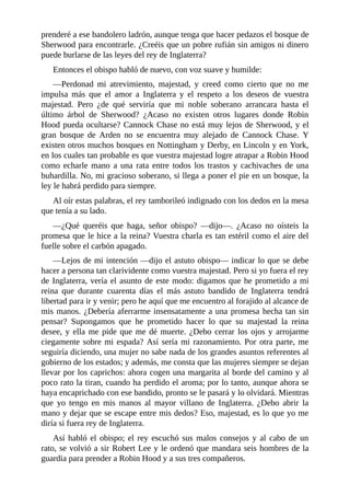 prenderé	a	ese	bandolero	ladrón,	aunque	tenga	que	hacer	pedazos	el	bosque	de
Sherwood	para	encontrarle.	¿Creéis	que	un	pobre	rufián	sin	amigos	ni	dinero
puede	burlarse	de	las	leyes	del	rey	de	Inglaterra?
Entonces	el	obispo	habló	de	nuevo,	con	voz	suave	y	humilde:
—Perdonad	 mi	 atrevimiento,	 majestad,	 y	 creed	 como	 cierto	 que	 no	 me
impulsa	 más	 que	 el	 amor	 a	 Inglaterra	 y	 el	 respeto	 a	 los	 deseos	 de	 vuestra
majestad.	 Pero	 ¿de	 qué	 serviría	 que	 mi	 noble	 soberano	 arrancara	 hasta	 el
último	 árbol	 de	 Sherwood?	 ¿Acaso	 no	 existen	 otros	 lugares	 donde	 Robin
Hood	pueda	ocultarse?	Cannock	Chase	no	está	muy	lejos	de	Sherwood,	y	el
gran	 bosque	 de	 Arden	 no	 se	 encuentra	 muy	 alejado	 de	 Cannock	 Chase.	 Y
existen	otros	muchos	bosques	en	Nottingham	y	Derby,	en	Lincoln	y	en	York,
en	los	cuales	tan	probable	es	que	vuestra	majestad	logre	atrapar	a	Robin	Hood
como	 echarle	 mano	 a	 una	 rata	 entre	 todos	 los	 trastos	 y	 cachivaches	 de	 una
buhardilla.	No,	mi	gracioso	soberano,	si	llega	a	poner	el	pie	en	un	bosque,	la
ley	le	habrá	perdido	para	siempre.
Al	oír	estas	palabras,	el	rey	tamborileó	indignado	con	los	dedos	en	la	mesa
que	tenía	a	su	lado.
—¿Qué	 queréis	 que	 haga,	 señor	 obispo?	 —dijo—.	 ¿Acaso	 no	 oísteis	 la
promesa	que	le	hice	a	la	reina?	Vuestra	charla	es	tan	estéril	como	el	aire	del
fuelle	sobre	el	carbón	apagado.
—Lejos	de	mi	intención	—dijo	el	astuto	obispo—	indicar	lo	que	se	debe
hacer	a	persona	tan	clarividente	como	vuestra	majestad.	Pero	si	yo	fuera	el	rey
de	Inglaterra,	vería	el	asunto	de	este	modo:	digamos	que	he	prometido	a	mi
reina	 que	 durante	 cuarenta	 días	 el	 más	 astuto	 bandido	 de	 Inglaterra	 tendrá
libertad	para	ir	y	venir;	pero	he	aquí	que	me	encuentro	al	forajido	al	alcance	de
mis	manos.	¿Debería	aferrarme	insensatamente	a	una	promesa	hecha	tan	sin
pensar?	 Supongamos	 que	 he	 prometido	 hacer	 lo	 que	 su	 majestad	 la	 reina
desee,	y	ella	me	pide	que	me	dé	muerte.	¿Debo	cerrar	los	ojos	y	arrojarme
ciegamente	sobre	mi	espada?	Así	sería	mi	razonamiento.	Por	otra	parte,	me
seguiría	diciendo,	una	mujer	no	sabe	nada	de	los	grandes	asuntos	referentes	al
gobierno	de	los	estados;	y	además,	me	consta	que	las	mujeres	siempre	se	dejan
llevar	por	los	caprichos:	ahora	cogen	una	margarita	al	borde	del	camino	y	al
poco	rato	la	tiran,	cuando	ha	perdido	el	aroma;	por	lo	tanto,	aunque	ahora	se
haya	encaprichado	con	ese	bandido,	pronto	se	le	pasará	y	lo	olvidará.	Mientras
que	 yo	 tengo	 en	 mis	 manos	 al	 mayor	 villano	 de	 Inglaterra.	 ¿Debo	 abrir	 la
mano	y	dejar	que	se	escape	entre	mis	dedos?	Eso,	majestad,	es	lo	que	yo	me
diría	si	fuera	rey	de	Inglaterra.
Así	habló	el	obispo;	el	rey	escuchó	sus	malos	consejos	y	al	cabo	de	un
rato,	se	volvió	a	sir	Robert	Lee	y	le	ordenó	que	mandara	seis	hombres	de	la
guardia	para	prender	a	Robin	Hood	y	a	sus	tres	compañeros.
 