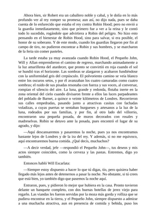 Ahora	bien,	sir	Robert	era	un	caballero	noble	y	cabal,	y	le	dolía	en	lo	más
profundo	ver	al	rey	romper	su	promesa;	aun	así,	no	dijo	nada,	pues	se	daba
cuenta	de	lo	enfurecido	que	estaba	el	rey	contra	Robin	Hood;	pero	no	envió	a
la	guardia	inmediatamente,	sino	que	primero	fue	a	ver	a	la	reina	y	le	contó
todo	lo	sucedido,	rogándole	que	advirtiera	a	Robin	del	peligro.	No	hizo	esto
pensando	en	el	bienestar	de	Robin	Hood,	sino	para	salvar,	si	era	posible,	el
honor	de	su	soberano.	Y	de	este	modo,	cuando	los	guardias	llegaron	por	fin	al
campo	de	tiro,	no	pudieron	encontrar	a	Robin	y	sus	hombres,	y	se	marcharon
de	la	feria	sin	comer	pasteles.
La	tarde	estaba	ya	muy	avanzada	cuando	Robin	Hood,	el	Pequeño	John,
Will	y	Allan	emprendieron	el	camino	de	regreso,	marchando	animadamente	a
la	luz	amarillenta	del	atardecer,	que	pronto	se	convirtió	en	roja	cuando	el	sol
se	hundió	tras	el	horizonte.	Las	sombras	se	alargaron	y	acabaron	fundiéndose
con	la	uniformidad	gris	del	crepúsculo.	El	polvoriento	camino	se	veía	blanco
entre	los	oscuros	setos,	y	por	él	avanzaban	los	cuatro	camaradas	como	cuatro
sombras;	el	ruido	de	sus	pisadas	resonaba	con	fuerza	y	sus	voces,	al	conversar,
rompían	el	silencio	del	aire.	La	luna,	grande	y	redonda,	flotaba	inerte	en	la
zona	oriental	del	cielo	cuando	divisaron	frente	a	ellos	las	luces	parpadeantes
del	poblado	de	Barnet,	a	quince	o	veinte	kilómetros	de	Londres.	Recorrieron
sus	 calles	 empedradas,	 pasando	 junto	 a	 atractivas	 casitas	 con	 fachadas
voladizas,	 a	 cuyas	 puertas	 se	 sentaban	 burgueses	 y	 artesanos	 a	 la	 luz	 de	 la
luna,	 rodeados	 por	 sus	 familias,	 y	 por	 fin,	 al	 otro	 lado	 del	 villorrio,
encontraron	 una	 pequeña	 posada,	 de	 muros	 decorados	 con	 rosales	 y
madreselvas.	 Robin	 se	 detuvo	 ante	 la	 posada,	 pues	 encontró	 el	 lugar	 de	 su
agrado,	y	dijo:
—Aquí	 descansaremos	 y	 pasaremos	 la	 noche,	 pues	 ya	 nos	 encontramos
bastante	lejos	de	Londres	y	de	la	ira	del	rey.	Y	además,	si	no	me	equivoco,
aquí	encontraremos	buena	comida.	¿Qué	decís,	muchachos?
—A	decir	verdad,	jefe	—respondió	el	Pequeño	John—,	tus	deseos	y	mis
actos	 siempre	 coinciden,	 como	 la	 cerveza	 y	 las	 pastas.	 Entremos,	 digo	 yo
también.
Entonces	habló	Will	Escarlata:
—Siempre	estoy	dispuesto	a	hacer	lo	que	tú	digas,	tío,	pero	quisiera	haber
llegado	más	lejos	antes	de	detenernos	a	pasar	la	noche.	No	obstante,	si	tú	crees
que	está	bien,	yo	también	digo	que	pasemos	la	noche	aquí.
Entraron,	pues,	y	pidieron	lo	mejor	que	hubiera	en	la	casa.	Pronto	tuvieron
delante	 un	 banquete	 completo,	 con	 dos	 buenas	 botellas	 de	 jerez	 viejo	 para
regarlo.	Las	viandas	les	fueron	servidas	por	la	moza	más	gorda	y	rolliza	que	se
pudiera	encontrar	en	la	tierra,	y	el	Pequeño	John,	siempre	dispuesto	a	admirar
a	 una	 muchacha	 atractiva,	 aun	 en	 presencia	 de	 comida	 y	 bebida,	 puso	 los
 