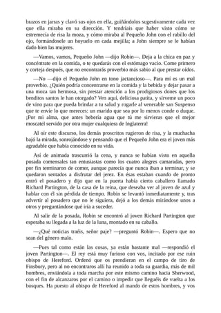 brazos	en	jarras	y	clavó	sus	ojos	en	ella,	guiñándolos	sugestivamente	cada	vez
que	 ella	 miraba	 en	 su	 dirección.	 Y	 tendríais	 que	 haber	 visto	 cómo	 se
estremecía	de	risa	la	moza,	y	cómo	miraba	al	Pequeño	John	con	el	rabillo	del
ojo,	 formándosele	 un	 hoyuelo	 en	 cada	 mejilla;	 a	 John	 siempre	 se	 le	 habían
dado	bien	las	mujeres.
—Vamos,	vamos,	Pequeño	John	—dijo	Robin—.	Deja	a	la	chica	en	paz	y
concéntrate	en	la	comida,	o	te	quedarás	con	el	estómago	vacío.	Come	primero
y	corteja	después,	que	no	encontrarás	proverbio	más	sabio	al	que	prestar	oídos.
—No	—dijo	el	Pequeño	John	en	tono	jactancioso—.	Para	mí	es	un	mal
proverbio.	¿Quién	podría	concentrarse	en	la	comida	y	la	bebida	y	dejar	pasar	a
una	moza	tan	hermosa,	sin	prestar	atención	a	los	prodigiosos	dones	que	los
benditos	santos	le	han	otorgado?	Ven	aquí,	deliciosa	patita,	y	sírveme	un	poco
de	vino	para	que	pueda	brindar	a	tu	salud	y	rogarle	al	venerable	san	Suspenso
que	te	envíe	lo	que	mereces:	un	marido	que	sea	por	lo	menos	conde	o	duque.
¡Por	 mi	 alma,	 que	 antes	 bebería	 agua	 que	 tú	 me	 sirvieras	 que	 el	 mejor
moscatel	servido	por	otra	mujer	cualquiera	de	Inglaterra!
Al	oír	este	discurso,	los	demás	proscritos	rugieron	de	risa,	y	la	muchacha
bajó	la	mirada,	sonrojándose	y	pensando	que	el	Pequeño	John	era	el	joven	más
agradable	que	había	conocido	en	su	vida.
Así	 de	 animada	 trascurrió	 la	 cena,	 y	 nunca	 se	 habían	 visto	 en	 aquella
posada	 comensales	 tan	 entusiastas	 como	 los	 cuatro	 alegres	 camaradas,	 pero
por	fin	terminaron	de	comer,	aunque	parecía	que	nunca	iban	a	terminar,	y	se
quedaron	 sentados	 a	 disfrutar	 del	 jerez.	 En	 ésas	 estaban	 cuando	 de	 pronto
entró	 el	 posadero	 y	 dijo	 que	 en	 la	 puerta	 había	 cierto	 caballero	 llamado
Richard	Partington,	de	la	casa	de	la	reina,	que	deseaba	ver	al	joven	de	azul	y
hablar	con	él	sin	pérdida	de	tiempo.	Robin	se	levantó	inmediatamente	y,	tras
advertir	 al	 posadero	 que	 no	 le	 siguiera,	 dejó	 a	 los	 demás	 mirándose	 unos	 a
otros	y	preguntándose	qué	iría	a	suceder.
Al	salir	de	la	posada,	Robin	se	encontró	al	joven	Richard	Partington	que
esperaba	su	llegada	a	la	luz	de	la	luna,	montado	en	su	caballo.
—¿Qué	 noticias	 traéis,	 señor	 paje?	 —preguntó	 Robin—.	 Espero	 que	 no
sean	del	género	malo.
—Pues	 tal	 como	 están	 las	 cosas,	 ya	 están	 bastante	 mal	 —respondió	 el
joven	 Partington—.	 El	 rey	 está	 muy	 furioso	 con	 vos,	 incitado	 por	 ese	 ruin
obispo	 de	 Hereford.	 Ordenó	 que	 os	 prendieran	 en	 el	 campo	 de	 tiro	 de
Finsbury,	pero	al	no	encontraros	allí	ha	reunido	a	toda	su	guardia,	más	de	mil
hombres,	enviándola	a	toda	marcha	por	este	mismo	camino	hacia	Sherwood,
con	el	fin	de	alcanzaros	por	el	camino	o	impedir	que	lleguéis	de	vuelta	a	los
bosques.	Ha	puesto	al	obispo	de	Hereford	al	mando	de	estos	hombres,	y	vos
 