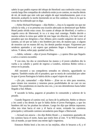 sabéis	lo	que	podéis	esperar	del	obispo	de	Hereford:	una	confesión	corta	y	una
cuerda	larga	Dos	compañías	de	caballería	están	ya	en	camino,	no	mucho	detrás
de	mí,	de	modo	que	más	vale	que	salgáis	de	aquí	inmediatamente,	pues	si	os
demoráis	acabaréis	la	noche	durmiendo	en	un	frío	calabozo.	Esto	es	lo	que	la
reina	me	ha	ordenado	que	os	diga.
—Señor	Richard	Partington	—dijo	Robin—,	ésta	es	la	segunda	vez	que	me
salváis	la	vida,	y	si	se	presenta	una	ocasión	adecuada	os	demostraré	que	Robin
Hood	jamás	olvida	estas	cosas.	En	cuanto	al	obispo	de	Hereford,	si	vuelvo	a
cogerlo	 cerca	 de	 Sherwood,	 le	 va	 a	 ir	 muy	 mal	 conmigo.	 Podéis	 decirle	 a
nuestra	señora	la	reina	que	saldré	de	este	lugar	sin	dilación,	y	le	haré	creer	al
posadero	que	nos	dirigimos	a	San	Albans;	pero	cuando	salgamos	de	nuevo	al
camino,	yo	iré	por	un	lado	y	mis	hombres	por	otro,	de	manera	que,	si	alguno
de	nosotros	cae	en	manos	del	rey,	los	demás	puedan	escapar.	Viajaremos	por
senderos	 apartados	 y	 así	 espero	 que	 podamos	 llegar	 a	 Sherwood	 sanos	 y
salvos.	Y	ahora,	señor	paje,	quedad	con	Dios.
—Adiós,	valiente	—dijo	el	joven	Partington—,	y	quiera	Dios	que	lleguéis
a	salvo	a	vuestro	escondite.
Y	con	esto,	los	dos	se	estrecharon	las	manos	y	el	joven	caballero	dio	la
vuelta	 a	 su	 caballo	 y	 partió	 de	 regreso	 a	 Londres,	 mientras	 Robin	 volvía	 a
entrar	en	la	posada.
Allí	 encontró	 a	 sus	 compañeros	 sentados	 en	 silencio,	 aguardando	 su
regreso.	También	estaba	allí	el	posadero,	que	se	moría	de	curiosidad	por	saber
lo	que	el	joven	Partington	le	habría	dicho	a	aquel	viajero	de	azul.
—¡En	 pie,	 camaradas!	 —dijo	 Robin—.	 ¡Este	 no	 es	 sitio	 para	 nosotros,
pues	 vienen	 tras	 nosotros	 y	 tenemos	 pocas	 posibilidades	 de	 no	 caer	 en	 sus
manos!	Nos	pondremos	en	marcha	otra	vez,	y	no	nos	detendremos	hasta	haber
llegado	a	San	Albans.
Y	 sacando	 la	 bolsa,	 pagaron	 al	 posadero	 lo	 consumido	 y	 salieron	 de	 la
posada.
Cuando	llegaron	al	camino	real,	ya	fuera	de	la	población,	Robin	se	detuvo
y	les	contó	a	los	demás	lo	que	le	había	dicho	el	joven	Partington,	y	que	los
hombres	del	rey	les	pisaban	los	talones.	Luego	les	dijo	que	debían	separarse;
ellos	 tres	 irían	 hacia	 el	 este	 y	 él	 hacia	 el	 oeste,	 evitando	 las	 carreteras
principales	y	utilizando	caminos	secundarios	para	llegar	a	Sherwood.
—Actuad	con	astucia	—les	dijo	Robin	Hood—,	y	manteneos	apartados	de
los	caminos	hacia	el	norte,	hasta	que	estéis	bien	al	este.	Y	tú	Will	Escarlata,
irás	al	mando,	ya	que	tienes	una	mente	ágil	e	ingeniosa.
Entonces	Robin	besó	a	los	tres	en	las	mejillas,	ellos	le	besaron	a	él,	y	el
 