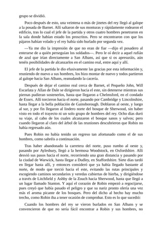 grupo	se	dividió.
Poco	después	de	esto,	una	veintena	o	más	de	jinetes	del	rey	llegó	al	galope
a	la	posada	de	Barnet.	Allí	saltaron	de	sus	monturas	y	rápidamente	rodearon	el
edificio,	tras	lo	cual	el	jefe	de	la	partida	y	otros	cuatro	hombres	penetraron	en
la	 sala	 donde	 habían	 estado	 los	 proscritos.	 Pero	 se	 encontraron	 con	 que	 los
pájaros	habían	volado	y	el	rey	había	sido	burlado	por	segunda	vez.
—Ya	 me	 dio	 la	 impresión	 de	 que	 no	 eran	 de	 fiar	 —dijo	 el	 posadero	 al
enterarse	de	a	quién	perseguían	los	soldados—.	Pero	le	oí	decir	a	aquel	rufián
de	 azul	 que	 irían	 directamente	 a	 San	 Albans,	 así	 que	 si	 os	 apresuráis,	 aún
tenéis	posibilidades	de	alcanzarlos	en	el	camino	real,	entre	aquí	y	allí.
El	jefe	de	la	partida	le	dio	efusivamente	las	gracias	por	esta	información	y,
reuniendo	de	nuevo	a	sus	hombres,	los	hizo	montar	de	nuevo	y	todos	partieron
al	galope	hacia	San	Albans,	reanudando	la	cacería.
Después	de	dejar	el	camino	real	cerca	de	Barnet,	el	Pequeño	John,	Will
Escarlata	y	Allan	de	Dale	se	dirigieron	hacia	el	este,	sin	detenerse	mientras	sus
piernas	pudieran	sostenerlos,	hasta	que	llegaron	a	Chelmsford,	en	el	condado
de	Essex.	Allí	torcieron	hacia	el	norte,	pasando	por	Cambridge	y	Lincolnshire,
hasta	llegar	a	la	bella	población	de	Gainsborough.	Doblaron	al	oeste,	y	luego
al	sur,	y	por	fin	llegaron	al	lindero	norte	del	bosque	de	Sherwood,	sin	haber
visto	en	todo	el	trayecto	ni	un	solo	grupo	de	hombres	del	rey.	Ocho	días	duró
su	 viaje,	 al	 cabo	 de	 los	 cuales	 alcanzaron	 el	 bosque	 sanos	 y	 salvos;	 pero
cuando	llegaron	al	claro	del	árbol	de	las	reuniones	descubrieron	que	Robin	no
había	regresado	aún.
Pues	 Robin	 no	 había	 tenido	 un	 regreso	 tan	 afortunado	 como	 el	 de	 sus
hombres,	como	sabréis	a	continuación.
Tras	 haber	 abandonado	 la	 carretera	 del	 norte,	 puso	 rumbo	 al	 oeste	 y,
pasando	por	Aylesbury,	llegó	a	la	hermosa	Woodstock,	en	Oxfordshire.	Allí
desvió	sus	pasos	hacia	el	norte,	recorriendo	una	gran	distancia	y	pasando	por
la	ciudad	de	Warwick,	hasta	llegar	a	Dudley,	en	Staffordshire.	Siete	días	tardó
en	 llegar	 hasta	 allí,	 y	 entonces	 consideró	 que	 ya	 había	 llegado	 bastante	 al
norte,	 de	 modo	 que	 torció	 hacia	 el	 este,	 evitando	 las	 rutas	 principales	 y
escogiendo	caminos	secundarios	y	veredas	cubiertas	de	hierba,	y	dirigiéndose
a	través	de	Litchfield	y	Ashby	de	la	Zouch	hacia	Sherwood,	hasta	que	llegó	a
un	lugar	llamado	Stanton.	Y	aquí	el	corazón	de	Robin	empezó	a	regocijarse,
pues	creyó	que	había	pasado	el	peligro	y	que	su	nariz	pronto	olería	una	vez
más	 el	 aroma	 picante	 de	 los	 bosques.	 Pero	 del	 dicho	 al	 hecho	 hay	 mucho
trecho,	como	Robin	iba	a	tener	ocasión	de	comprobar.	Esto	es	lo	que	sucedió:
Cuando	 los	 hombres	 del	 rey	 se	 vieron	 burlados	 en	 San	 Albans	 y	 se
convencieron	 de	 que	 no	 sería	 fácil	 encontrar	 a	 Robin	 y	 sus	 hombres,	 no
 