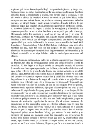 supieron	qué	hacer.	Poco	después	llegó	otra	partida	de	jinetes,	y	luego	otra,
hasta	que	todas	las	calles	iluminadas	por	la	luna	estuvieron	llenas	de	hombres
armados.	Entre	la	medianoche	y	el	alba,	otra	partida	llegó	a	la	ciudad,	y	con
ella	venía	el	obispo	de	Hereford.	Cuando	se	enteró	de	que	Robin	Hood	había
escapado	una	vez	más	de	la	red,	no	perdió	un	minuto	y,	reuniendo	a	todas	las
partidas,	las	dirigió	hacia	el	norte	a	toda	velocidad,	dejando	órdenes	de	que
todas	las	tropas	que	llegaran	a	San	Albans	las	siguieran	sin	pérdida	de	tiempo.
Al	atardecer	del	cuarto	día	llegó	a	la	ciudad	de	Nottingham	y	allí	dividió	a	sus
tropas	en	patrullas	de	seis	o	siete	hombres	y	los	repartió	por	todo	el	campo,
bloqueando	 todos	 los	 caminos	 y	 senderos	 al	 este,	 al	 sur	 y	 al	 oeste	 de
Sherwood.	El	sheriff	de	Nottingham,	por	su	parte,	reunió	también	a	todos	sus
hombres	y	unió	fuerzas	con	el	obispo,	comprendiendo	que	ésta	era	la	mejor
oportunidad	que	jamás	había	tenido	de	ajustar	cuentas	con	Robin	Hood.	Will
Escarlata,	el	Pequeño	John	y	Allan	de	Dale	habían	eludido	por	muy	poco	a	los
hombres	 del	 rey,	 pues	 tan	 sólo	 un	 día	 después	 de	 que	 ellos	 llegaran	 a
Sherwood	los	caminos	por	los	que	habían	llegado	estaban	ya	bloqueados,	y	de
haberse	entretenido	en	su	viaje	habrían	caído	sin	duda	alguna	en	manos	del
obispo.
Pero	Robin	no	sabía	nada	de	todo	esto	y	silbaba	alegremente	por	el	camino
de	Stanton,	tan	libre	de	preocupaciones	como	una	yema	de	huevo	lo	está	de
telarañas.	 Al	 fin	 llegó	 a	 un	 lugar	 donde	 un	 arroyuelo	 cruzaba	 el	 camino
formando	una	charca	poco	profunda,	que	brillaba	y	tintineaba	al	deslizarse	el
agua	sobre	el	lecho	de	grava	dorada.	Robin,	que	estaba	sediento,	se	arrodilló
junto	al	agua,	formó	una	copa	con	las	manos	y	comenzó	a	beber.	Al	otro	lado
del	 camino	 se	 extendían	 espesos	 matorrales	 y	 arbolillos	 jóvenes	 hasta	 una
larga	distancia,	y	a	Robin	se	le	alegró	el	corazón	al	oír	a	los	pajarillos	que
cantaban	entre	el	follaje,	pues	ello	le	hizo	pensar	en	Sherwood	y	le	pareció	que
hacía	toda	una	vida	que	no	aspiraba	el	aire	de	los	bosques.	Pero	de	pronto,
mientras	estaba	agachado	bebiendo,	algo	pasó	silbando	junto	a	su	oreja	y	cayó
delante	de	él,	salpicándole	de	agua	y	grava.	En	un	abrir	y	cerrar	de	ojos,	Robin
se	puso	en	pie	y	de	un	salto	cruzó	arroyo	y	camino,	lanzándose	de	cabeza	entre
los	matorrales,	sin	mirar	a	su	alrededor,	pues	sabía	muy	bien	que	lo	que	había
silbado	 tan	 peligrosamente	 en	 su	 oído	 era	 una	 flecha	 emplumada,	 y	 que	 un
instante	 de	 vacilación	 significaba	 la	 muerte.	 En	 el	 mismo	 momento	 de
introducirse	 en	 los	 matorrales,	 otras	 seis	 flechas	 silbaron	 tras	 él	 entre	 las
ramas,	una	de	las	cuales	perforó	su	jubón,	y	se	le	habría	clavado	en	el	costado
de	 no	 ser	 por	 la	 espesa	 cota	 de	 malla	 que	 llevaba	 puesta.	 Por	 el	 camino
llegaron	al	galope	varios	hombres	del	rey,	que	saltaron	de	sus	caballos	y	se
metieron	 sin	 perder	 un	 momento	 entre	 los	 matorrales,	 en	 persecución	 de
Robin.	 Pero	 Robin	 conocía	 el	 terreno	 mejor	 que	 ellos	 y,	 arrastrándose	 unas
veces,	 agachándose	 otras,	 y	 corriendo	 a	 campo	 abierto	 de	 vez	 en	 cuando,
pronto	les	sacó	una	buena	delantera,	llegando	por	fin	a	otro	camino	situado	a
 