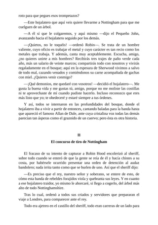 roto	para	que	pegues	esos	trompetazos?
—Este	hojalatero	que	aquí	veis	quiere	llevarme	a	Nottingham	para	que	me
cuelguen	de	un	árbol.
—A	 él	 sí	 que	 le	 colgaremos,	 y	 aquí	 mismo	 —dijo	 el	 Pequeño	 John,
avanzando	hacia	el	hojalatero	seguido	por	los	demás.
—¡Quietos,	 no	 le	 toquéis!	 —ordenó	 Robin—.	 Se	 trata	 de	 un	 hombre
valiente,	cuyo	oficio	es	trabajar	el	metal	y	cuyo	carácter	es	tan	recio	como	los
metales	que	trabaja.	Y	además,	canta	muy	aceptablemente.	Escucha,	amigo,
¿no	 quieres	 unirte	 a	 mis	 hombres?	 Recibirás	 tres	 trajes	 de	 paño	 verde	 cada
año,	más	un	salario	de	veinte	marcos;	compartirás	todo	con	nosotros	y	vivirás
regaladamente	en	el	bosque;	aquí	en	la	espesura	de	Sherwood	vivimos	a	salvo
de	todo	mal,	cazando	venados	y	comiéndonos	su	carne	acompañada	de	gachas
con	miel.	¿Quieres	venir	conmigo?
—¡Qué	demonios,	me	quedaré	con	vosotros!	—decidió	el	hojalatero—.	Me
gusta	la	buena	vida	y	me	gustas	tú,	amigo,	porque	no	me	moliste	las	costillas
ni	te	aprovechaste	de	mí	cuando	pudiste	hacerlo.	Incluso	reconozco	que	eres
más	listo	que	yo;	te	obedeceré	y	estaré	siempre	a	tus	órdenes.
Y	 así,	 todos	 se	 internaron	 en	 las	 profundidades	 del	 bosque,	 donde	 el
hojalatero	iba	a	vivir	a	partir	de	entonces,	cantando	baladas	para	la	banda	hasta
que	apareció	el	famoso	Allan	de	Dale,	ante	cuya	cristalina	voz	todas	las	demás
parecían	tan	ásperas	como	el	graznido	de	un	cuervo;	pero	ésta	es	otra	historia.
	
	
II
El	concurso	de	tiro	de	Nottingham
	
El	fracaso	de	su	intento	de	capturar	a	Robin	Hood	encolerizó	al	sheriff,
sobre	todo	cuando	se	enteró	de	que	la	gente	se	reía	de	él	y	hacía	chistes	a	su
costa,	 por	 habérsele	 ocurrido	 presentar	 una	 orden	 de	 detención	 al	 audaz
bandolero;	nada	irrita	tanto	como	que	se	burlen	de	uno.	Así	que	el	sheriff	dijo:
—Es	preciso	que	el	rey,	nuestro	señor	y	soberano,	se	entere	de	esto,	de
cómo	esta	banda	de	rebeldes	forajidos	viola	y	quebranta	sus	leyes.	Y	en	cuanto
a	ese	hojalatero	traidor,	yo	mismo	le	ahorcaré,	si	llego	a	cogerlo,	del	árbol	más
alto	de	todo	Nottinghamshire.
Tras	 lo	 cual,	 ordenó	 a	 todos	 sus	 criados	 y	 servidores	 que	 prepararan	 el
viaje	a	Londres,	para	comparecer	ante	el	rey.
Todo	era	ajetreo	en	el	castillo	del	sheriff,	todo	eran	carreras	de	un	lado	para
 