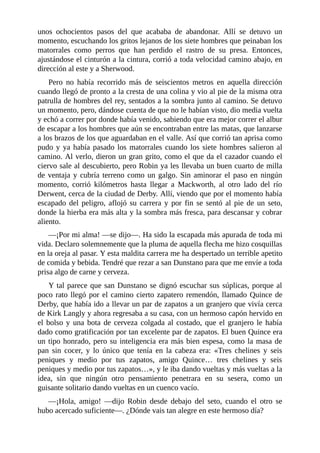 unos	 ochocientos	 pasos	 del	 que	 acababa	 de	 abandonar.	 Allí	 se	 detuvo	 un
momento,	escuchando	los	gritos	lejanos	de	los	siete	hombres	que	peinaban	los
matorrales	 como	 perros	 que	 han	 perdido	 el	 rastro	 de	 su	 presa.	 Entonces,
ajustándose	el	cinturón	a	la	cintura,	corrió	a	toda	velocidad	camino	abajo,	en
dirección	al	este	y	a	Sherwood.
Pero	 no	 había	 recorrido	 más	 de	 seiscientos	 metros	 en	 aquella	 dirección
cuando	llegó	de	pronto	a	la	cresta	de	una	colina	y	vio	al	pie	de	la	misma	otra
patrulla	de	hombres	del	rey,	sentados	a	la	sombra	junto	al	camino.	Se	detuvo
un	momento,	pero,	dándose	cuenta	de	que	no	le	habían	visto,	dio	media	vuelta
y	echó	a	correr	por	donde	había	venido,	sabiendo	que	era	mejor	correr	el	albur
de	escapar	a	los	hombres	que	aún	se	encontraban	entre	las	matas,	que	lanzarse
a	los	brazos	de	los	que	aguardaban	en	el	valle.	Así	que	corrió	tan	aprisa	como
pudo	y	ya	había	pasado	los	matorrales	cuando	los	siete	hombres	salieron	al
camino.	Al	verlo,	dieron	un	gran	grito,	como	el	que	da	el	cazador	cuando	el
ciervo	sale	al	descubierto,	pero	Robin	ya	les	llevaba	un	buen	cuarto	de	milla
de	ventaja	y	cubría	terreno	como	un	galgo.	Sin	aminorar	el	paso	en	ningún
momento,	 corrió	 kilómetros	 hasta	 llegar	 a	 Mackworth,	 al	 otro	 lado	 del	 río
Derwent,	cerca	de	la	ciudad	de	Derby.	Allí,	viendo	que	por	el	momento	había
escapado	 del	 peligro,	 aflojó	 su	 carrera	 y	 por	 fin	 se	 sentó	 al	 pie	 de	 un	 seto,
donde	la	hierba	era	más	alta	y	la	sombra	más	fresca,	para	descansar	y	cobrar
aliento.
—¡Por	mi	alma!	—se	dijo—.	Ha	sido	la	escapada	más	apurada	de	toda	mi
vida.	Declaro	solemnemente	que	la	pluma	de	aquella	flecha	me	hizo	cosquillas
en	la	oreja	al	pasar.	Y	esta	maldita	carrera	me	ha	despertado	un	terrible	apetito
de	comida	y	bebida.	Tendré	que	rezar	a	san	Dunstano	para	que	me	envíe	a	toda
prisa	algo	de	carne	y	cerveza.
Y	tal	parece	que	san	Dunstano	se	dignó	escuchar	sus	súplicas,	porque	al
poco	rato	llegó	por	el	camino	cierto	zapatero	remendón,	llamado	Quince	de
Derby,	que	había	ido	a	llevar	un	par	de	zapatos	a	un	granjero	que	vivía	cerca
de	Kirk	Langly	y	ahora	regresaba	a	su	casa,	con	un	hermoso	capón	hervido	en
el	bolso	y	una	bota	de	cerveza	colgada	al	costado,	que	el	granjero	le	había
dado	como	gratificación	por	tan	excelente	par	de	zapatos.	El	buen	Quince	era
un	tipo	honrado,	pero	su	inteligencia	era	más	bien	espesa,	como	la	masa	de
pan	 sin	 cocer,	 y	 lo	 único	 que	 tenía	 en	 la	 cabeza	 era:	 «Tres	 chelines	 y	 seis
peniques	 y	 medio	 por	 tus	 zapatos,	 amigo	 Quince…	 tres	 chelines	 y	 seis
peniques	y	medio	por	tus	zapatos…»,	y	le	iba	dando	vueltas	y	más	vueltas	a	la
idea,	 sin	 que	 ningún	 otro	 pensamiento	 penetrara	 en	 su	 sesera,	 como	 un
guisante	solitario	dando	vueltas	en	un	cuenco	vacío.
—¡Hola,	 amigo!	 —dijo	 Robin	 desde	 debajo	 del	 seto,	 cuando	 el	 otro	 se
hubo	acercado	suficiente—.	¿Dónde	vais	tan	alegre	en	este	hermoso	día?
 