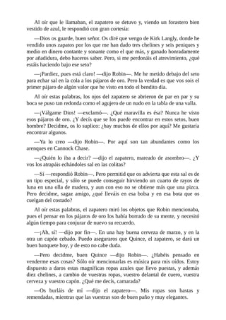 Al	oír	que	le	llamaban,	el	zapatero	se	detuvo	y,	viendo	un	forastero	bien
vestido	de	azul,	le	respondió	con	gran	cortesía:
—Dios	os	guarde,	buen	señor.	Os	diré	que	vengo	de	Kirk	Langly,	donde	he
vendido	unos	zapatos	por	los	que	me	han	dado	tres	chelines	y	seis	peniques	y
medio	en	dinero	contante	y	sonante	como	el	que	más,	y	ganado	honradamente
por	añadidura,	debo	haceros	saber.	Pero,	si	me	perdonáis	el	atrevimiento,	¿qué
estáis	haciendo	bajo	ese	seto?
—¡Pardiez,	pues	está	claro!	—dijo	Robin—.	Me	he	metido	debajo	del	seto
para	echar	sal	en	la	cola	a	los	pájaros	de	oro.	Pero	la	verdad	es	que	vos	sois	el
primer	pájaro	de	algún	valor	que	he	visto	en	todo	el	bendito	día.
Al	oír	estas	palabras,	los	ojos	del	zapatero	se	abrieron	de	par	en	par	y	su
boca	se	puso	tan	redonda	como	el	agujero	de	un	nudo	en	la	tabla	de	una	valla.
—¡Válgame	Dios!	—exclamó—.	¿Qué	maravilla	es	ésa?	Nunca	he	visto
esos	pájaros	de	oro.	¿Y	decís	que	se	los	puede	encontrar	en	estos	setos,	buen
hombre?	Decidme,	os	lo	suplico:	¿hay	muchos	de	ellos	por	aquí?	Me	gustaría
encontrar	algunos.
—Ya	 lo	 creo	 —dijo	 Robin—.	 Por	 aquí	 son	 tan	 abundantes	 como	 los
arenques	en	Cannock	Chase.
—¿Quién	lo	iba	a	decir?	—dijo	el	zapatero,	mareado	de	asombro—.	¿Y
vos	los	atrapáis	echándoles	sal	en	las	colitas?
—Sí	—respondió	Robin—.	Pero	permitid	que	os	advierta	que	esta	sal	es	de
un	tipo	especial,	y	sólo	se	puede	conseguir	hirviendo	un	cuarto	de	rayos	de
luna	en	una	olla	de	madera,	y	aun	con	eso	no	se	obtiene	más	que	una	pizca.
Pero	decidme,	sagaz	amigo,	¿qué	lleváis	en	esa	bolsa	y	en	esa	bota	que	os
cuelgan	del	costado?
Al	oír	estas	palabras,	el	zapatero	miró	los	objetos	que	Robin	mencionaba,
pues	el	pensar	en	los	pájaros	de	oro	los	había	borrado	de	su	mente,	y	necesitó
algún	tiempo	para	conjurar	de	nuevo	su	recuerdo.
—¡Ah,	sí!	—dijo	por	fin—.	En	una	hay	buena	cerveza	de	marzo,	y	en	la
otra	un	capón	cebado.	Puedo	aseguraros	que	Quince,	el	zapatero,	se	dará	un
buen	banquete	hoy,	y	de	esto	no	cabe	duda.
—Pero	 decidme,	 buen	 Quince	 —dijo	 Robin—.	 ¿Habéis	 pensado	 en
venderme	esas	cosas?	Sólo	oír	mencionarlas	es	música	para	mis	oídos.	Estoy
dispuesto	a	daros	estas	magníficas	ropas	azules	que	llevo	puestas,	y	además
diez	chelines,	a	cambio	de	vuestras	ropas,	vuestro	delantal	de	cuero,	vuestra
cerveza	y	vuestro	capón.	¿Qué	me	decís,	camarada?
—Os	 burláis	 de	 mí	 —dijo	 el	 zapatero—.	 Mis	 ropas	 son	 bastas	 y
remendadas,	mientras	que	las	vuestras	son	de	buen	paño	y	muy	elegantes.
 