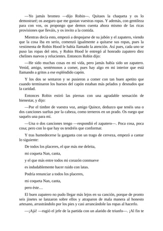 —Yo	 jamás	 bromeo	 —dijo	 Robin—.	 Quitaos	 la	 chaqueta	 y	 os	 lo
demostraré;	os	aseguro	que	me	gustan	vuestras	ropas.	Y	además,	con	gentileza
para	 con	 vos,	 os	 propongo	 que	 demos	 cuenta	 ahora	 mismo	 de	 las	 ricas
provisiones	que	lleváis,	y	os	invito	a	la	comida.
Mientras	decía	esto,	empezó	a	despojarse	de	su	jubón	y	el	zapatero,	viendo
que	 la	 cosa	 iba	 en	 serio,	 comenzó	 igualmente	 a	 quitarse	 sus	 ropas,	 pues	 la
vestimenta	de	Robin	Hood	le	había	llamado	la	atención.	Así	pues,	cada	uno	se
puso	 las	 ropas	 del	 otro,	 y	 Robin	 Hood	 le	 entregó	 al	 honrado	 zapatero	 diez
chelines	nuevos	y	relucientes.	Entonces	Robin	dijo:
—He	sido	muchas	cosas	en	mi	vida,	pero	jamás	había	sido	un	zapatero.
Venid,	 amigo,	 sentémonos	 a	 comer,	 pues	 hay	 algo	 en	 mi	 interior	 que	 está
llamando	a	gritos	a	ese	espléndido	capón.
Y	 los	 dos	 se	 sentaron	 y	 se	 pusieron	 a	 comer	 con	 tan	 buen	 apetito	 que
cuando	terminaron	los	huesos	del	capón	estaban	más	pelados	y	desnudos	que
la	caridad.
Entonces	 Robin	 estiró	 las	 piernas	 con	 una	 agradable	 sensación	 de
bienestar,	y	dijo:
—Por	el	timbre	de	vuestra	voz,	amigo	Quince,	deduzco	que	tenéis	una	o
dos	canciones	sueltas	por	la	cabeza,	como	terneros	en	un	prado.	Os	ruego	que
saquéis	una	para	mí.
—Una	o	dos	canciones	tengo	—respondió	el	zapatero—.	Poca	cosa,	poca
cosa;	pero	con	lo	que	hay	os	tendréis	que	conformar.
Y	tras	humedecerse	la	garganta	con	un	trago	de	cerveza,	empezó	a	cantar
lo	siguiente:
De	todos	los	placeres,	el	que	más	me	deleita,
mi	coqueta	Nan,	canta,
y	el	que	más	entre	todos	mi	corazón	conmueve
es	indudablemente	hacer	ruido	con	latas.
Podría	renunciar	a	todos	los	placeres,
mi	coqueta	Nan,	canta,
pero	éste…
El	buen	zapatero	no	pudo	llegar	más	lejos	en	su	canción,	porque	de	pronto
seis	 jinetes	 se	 lanzaron	 sobre	 ellos	 y	 atraparon	 de	 mala	 manera	 al	 honesto
artesano,	arrastrándolo	por	los	pies	y	casi	arrancándole	las	ropas	al	hacerlo.
—¡Ajá!	—rugió	el	jefe	de	la	partida	con	un	alarido	de	triunfo—.	¡Al	fin	te
 