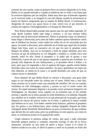 extremo	de	una	cuerda,	como	el	granjero	lleva	un	ternero	adquirido	en	la	feria.
Robin	se	los	quedó	mirando	y	cuando	se	hubieron	ido	se	echó	a	reír	hasta	que
le	corrieron	lágrimas	por	las	mejillas.	Sabía	muy	bien	que	al	honrado	zapatero
no	le	ocurriría	nada,	y	se	imaginó	la	cara	del	obispo	cuando	le	presentaran	al
bueno	de	Quince	asegurando	que	se	trataba	de	Robin	Hood.	A	continuación,
dirigiendo	 de	 nuevo	 sus	 pasos	 hacia	 el	 este,	 inició	 con	 el	 pie	 derecho	 el
camino	de	regreso	a	Nottinghamshire	y	el	bosque	de	Sherwood.
Pero	Robin	Hood	había	pasado	más	apuros	que	los	que	había	esperado.	El
viaje	 desde	 Londres	 había	 sido	 largo	 y	 penoso,	 y	 en	 una	 semana	 había
recorrido	más	de	doscientos	kilómetros.	Ahora	se	proponía	viajar	sin	detenerse
hasta	llegar	a	Sherwood,	pero	antes	de	haber	cubierto	quince	kilómetros	sintió
que	le	fallaban	las	fuerzas,	como	ceden	las	orillas	de	un	río	socavadas	por	las
aguas.	Se	sentó	a	descansar,	pero	sabiendo	en	el	fondo	que	aquel	día	no	podría
llegar	 más	 lejos,	 pues	 su	 cansancio	 era	 tal	 que	 los	 pies	 le	 pesaban	 como
bloques	de	plomo.	Aun	así	se	incorporó	y	trató	de	seguir	adelante,	pero	tras
recorrer	un	par	de	kilómetros	se	vio	obligado	a	rendirse	y,	viendo	cerca	una
posada,	 entró	 en	 ella,	 llamó	 al	 posadero	 y	 le	 pidió	 que	 le	 guiara	 a	 una
habitación,	a	pesar	de	que	el	sol	apenas	empezaba	a	ponerse	por	occidente.	La
posada	 sólo	 disponía	 de	 tres	 habitaciones,	 y	 el	 posadero	 llevó	 a	 Robin	 a	 la
peor,	pero	poco	le	importaba	a	éste	el	aspecto	del	lugar:	aquella	noche	habría
dormido	sobre	una	cama	de	cantos	partidos.	Así	pues,	quitándose	las	ropas	sin
más	dilación,	se	metió	en	la	cama	y	se	quedó	dormido	casi	antes	de	que	su
cabeza	tocara	la	almohada.
Poco	después	de	que	Robin	Hood	se	retirara	a	descansar,	una	gran	nube
negra	se	fue	elevando	sobre	las	colinas	por	el	oeste.	Subió	más	y	más	alto,
hasta	cernirse	en	la	noche	como	una	montaña	de	tinieblas.	De	vez	en	cuando,
estallaban	 en	 ella	 relámpagos	 rojizos,	 y	 pronto	 se	 oyó	 el	 sordo	 rumor	 del
trueno.	En	aquel	momento	llegaron	a	la	posada	cuatro	prósperos	burgueses	de
Nottingham;	 no	 deseaban	 verse	 cogidos	 en	 la	 tormenta	 que	 se	 les	 echaba
encima	y	aquélla	era	la	única	posada	en	ocho	kilómetros	a	la	redonda.	Dejando
sus	caballos	en	el	establo,	entraron	en	la	sala	principal	de	la	posada,	que	hasta
disponía	de	esteras	de	juncos	verdes	en	el	suelo,	y	pidieron	la	mejor	comida
que	hubiera	en	la	casa.	Tras	haber	comido	hasta	hartarse,	pidieron	al	posadero
que	 los	 guiara	 a	 sus	 habitaciones,	 pues	 estaban	 fatigados	 después	 de	 haber
cabalgado	desde	Dronfield.	Refunfuñaron	un	poco	al	enterarse	de	que	tendrían
que	dormir	dos	en	cada	cama,	pero	sus	problemas	en	este	aspecto,	así	como	en
otros,	se	esfumaron	pronto	en	la	quietud	del	sueño.
Llegó	 entonces	 la	 primera	 ráfaga	 de	 viento,	 que	 pasó	 a	 toda	 velocidad
haciendo	 golpear	 puertas	 y	 ventanas,	 trayendo	 consigo	 el	 olor	 de	 la	 lluvia
inminente,	 envuelto	 en	 una	 nube	 de	 polvo	 y	 hojas.	 Como	 si	 el	 viento	 lo
hubiera	traído	en	sus	alas,	se	abrió	la	puerta	y	entró	en	la	posada	un	fraile	del
 