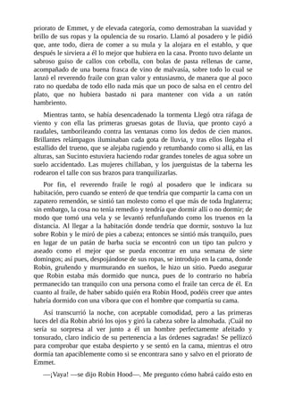 priorato	de	Emmet,	y	de	elevada	categoría,	como	demostraban	la	suavidad	y
brillo	de	sus	ropas	y	la	opulencia	de	su	rosario.	Llamó	al	posadero	y	le	pidió
que,	 ante	 todo,	 diera	 de	 comer	 a	 su	 mula	 y	 la	 alojara	 en	 el	 establo,	 y	 que
después	le	sirviera	a	él	lo	mejor	que	hubiera	en	la	casa.	Pronto	tuvo	delante	un
sabroso	 guiso	 de	 callos	 con	 cebolla,	 con	 bolas	 de	 pasta	 rellenas	 de	 carne,
acompañado	de	una	buena	frasca	de	vino	de	malvasía,	sobre	todo	lo	cual	se
lanzó	el	reverendo	fraile	con	gran	valor	y	entusiasmo,	de	manera	que	al	poco
rato	no	quedaba	de	todo	ello	nada	más	que	un	poco	de	salsa	en	el	centro	del
plato,	 que	 no	 hubiera	 bastado	 ni	 para	 mantener	 con	 vida	 a	 un	 ratón
hambriento.
Mientras	tanto,	se	había	desencadenado	la	tormenta	Llegó	otra	ráfaga	de
viento	 y	 con	 ella	 las	 primeras	 gruesas	 gotas	 de	 lluvia,	 que	 pronto	 cayó	 a
raudales,	tamborileando	contra	las	ventanas	como	los	dedos	de	cien	manos.
Brillantes	relámpagos	iluminaban	cada	gota	de	lluvia,	y	tras	ellos	llegaba	el
estallido	del	trueno,	que	se	alejaba	rugiendo	y	retumbando	como	si	allá,	en	las
alturas,	san	Sucinto	estuviera	haciendo	rodar	grandes	toneles	de	agua	sobre	un
suelo	accidentado.	Las	mujeres	chillaban,	y	los	juerguistas	de	la	taberna	les
rodearon	el	talle	con	sus	brazos	para	tranquilizarlas.
Por	 fin,	 el	 reverendo	 fraile	 le	 rogó	 al	 posadero	 que	 le	 indicara	 su
habitación,	pero	cuando	se	enteró	de	que	tendría	que	compartir	la	cama	con	un
zapatero	remendón,	se	sintió	tan	molesto	como	el	que	más	de	toda	Inglaterra;
sin	embargo,	la	cosa	no	tenía	remedio	y	tendría	que	dormir	allí	o	no	dormir;	de
modo	que	tomó	una	vela	y	se	levantó	refunfuñando	como	los	truenos	en	la
distancia.	Al	llegar	a	la	habitación	donde	tendría	que	dormir,	sostuvo	la	luz
sobre	Robin	y	le	miró	de	pies	a	cabeza;	entonces	se	sintió	más	tranquilo,	pues
en	 lugar	 de	 un	 patán	 de	 barba	 sucia	 se	 encontró	 con	 un	 tipo	 tan	 pulcro	 y
aseado	 como	 el	 mejor	 que	 se	 pueda	 encontrar	 en	 una	 semana	 de	 siete
domingos;	así	pues,	despojándose	de	sus	ropas,	se	introdujo	en	la	cama,	donde
Robin,	gruñendo	y	murmurando	en	sueños,	le	hizo	un	sitio.	Puedo	asegurar
que	 Robin	 estaba	 más	 dormido	 que	 nunca,	 pues	 de	 lo	 contrario	 no	 habría
permanecido	tan	tranquilo	con	una	persona	como	el	fraile	tan	cerca	de	él.	En
cuanto	al	fraile,	de	haber	sabido	quién	era	Robin	Hood,	podéis	creer	que	antes
habría	dormido	con	una	víbora	que	con	el	hombre	que	compartía	su	cama.
Así	 transcurrió	 la	 noche,	 con	 aceptable	 comodidad,	 pero	 a	 las	 primeras
luces	del	día	Robin	abrió	los	ojos	y	giró	la	cabeza	sobre	la	almohada.	¡Cuál	no
sería	 su	 sorpresa	 al	 ver	 junto	 a	 él	 un	 hombre	 perfectamente	 afeitado	 y
tonsurado,	claro	indicio	de	su	pertenencia	a	las	órdenes	sagradas!	Se	pellizcó
para	comprobar	que	estaba	despierto	y	se	sentó	en	la	cama,	mientras	el	otro
dormía	tan	apaciblemente	como	si	se	encontrara	sano	y	salvo	en	el	priorato	de
Emmet.
—¡Vaya!	—se	dijo	Robin	Hood—.	Me	pregunto	cómo	habrá	caído	esto	en
 