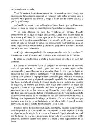 mi	cama	durante	la	noche.
Y	así	diciendo	se	levantó	con	precaución,	para	no	despertar	al	otro	y,	tras
inspeccionar	la	habitación,	encontró	las	ropas	del	fraile	sobre	un	banco	junto	a
la	pared.	Miró	primero	los	hábitos	y	luego	al	fraile,	con	la	cabeza	ladeada,	y
por	fin	guiñó	un	ojo.
—Querido	hermano,	como	os	llaméis	—dijo—.	Puesto	que	tan	libremente
tomáis	prestada	mi	cama,	yo	a	cambio	tomaré	prestadas	vuestras	ropas.
Y	 sin	 más	 dilación,	 se	 puso	 las	 vestiduras	 del	 clérigo,	 dejando
amablemente	en	su	lugar	las	ropas	del	zapatero.	Luego	salió	al	aire	fresco	de
la	 mañana,	 y	 el	 mozo	 de	 cuadra,	 que	 ya	 estaba	 levantado	 y	 atendiendo	 los
establos,	abrió	los	ojos	como	si	hubiera	visto	un	ratón	verde,	pues	las	personas
como	 el	 fraile	 de	 Emmet	 no	 solían	 ser	 precisamente	 madrugadoras;	 pero	 el
mozo	se	guardó	sus	pensamientos,	y	se	limitó	a	preguntarle	a	Robin	si	deseaba
que	sacara	su	mula	del	establo.
—Sí,	hijo	mío	—respondió	Robin,	aunque	no	sabía	nada	de	la	mula—.	Y
te	ruego	que	te	des	prisa,	pues	voy	retrasado	y	me	urge	ponerme	en	camino.
El	 mozo	 de	 cuadra	 trajo	 la	 mula	 y	 Robin	 montó	 en	 ella	 y	 se	 alejó	 tan
contento.
En	 cuanto	 al	 reverendo	 fraile,	 al	 despertar	 se	 encontró	 tan	 chasqueado
como	 el	 que	 más	 en	 el	 mundo,	 pues	 sus	 ricas	 y	 suaves	 ropas	 habían
desaparecido,	y	con	ellas	una	bolsa	con	diez	libras	de	oro,	y	en	su	lugar	no
quedaban	 más	 que	 andrajos	 remendados	 y	 un	 delantal	 de	 cuero.	 Montó	 en
cólera	y	soltó	palabrotas	impropias	de	su	condición,	pero	todos	sus	juramentos
no	le	sirvieron	de	nada	y	el	posadero	no	podía	ayudarle.	Por	añadidura,	tenía
que	llegar	sin	falta	al	priorato	de	Emmet	aquella	misma	mañana,	por	asuntos
de	 negocios,	 de	 manera	 que	 tendría	 que	 elegir	 entre	 ponerse	 las	 ropas	 del
zapatero	 o	 hacer	 el	 viaje	 desnudo.	 Así	 pues,	 se	 puso	 las	 ropas	 y,	 jurando
venganza	 contra	 todos	 los	 zapateros	 de	 Derbyshire,	 emprendió	 el	 camino	 a
pie.	Pero	sus	apuros	aún	no	habían	terminado,	pues	no	llevaba	mucho	andado
cuando	cayó	en	manos	de	los	hombres	del	rey,	que	le	llevaron	por	la	fuerza	a
Tutbury,	ante	la	presencia	del	obispo	de	Hereford.	De	nada	le	valió	jurar	que
era	fraile	y	mostrar	su	coronilla	afeitada;	la	patrulla	se	lo	llevó,	completamente
convencida	de	que	se	trataba	del	mismísimo	Robin	Hood.
Mientras	tanto,	Robin	Hood	cabalgaba	satisfecho,	pasando	sin	problemas
ante	dos	patrullas	de	hombres	del	rey,	hasta	que	el	corazón	empezó	a	bailarle
en	el	pecho	por	la	alegría	de	acercarse	a	Sherwood.	Siguió	viajando	hacia	el
este	hasta	que,	de	repente,	en	una	vereda	sombreada,	se	encontró	con	un	noble
caballero.	 Entonces	 Robin	 hizo	 parar	 a	 la	 mula	 y	 saltó	 rápidamente	 de	 su
lomo.
 