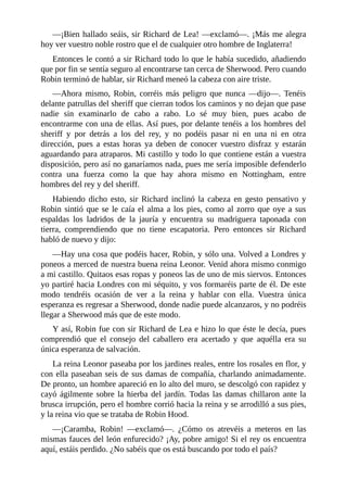 —¡Bien	hallado	seáis,	sir	Richard	de	Lea!	—exclamó—.	¡Más	me	alegra
hoy	ver	vuestro	noble	rostro	que	el	de	cualquier	otro	hombre	de	Inglaterra!
Entonces	le	contó	a	sir	Richard	todo	lo	que	le	había	sucedido,	añadiendo
que	por	fin	se	sentía	seguro	al	encontrarse	tan	cerca	de	Sherwood.	Pero	cuando
Robin	terminó	de	hablar,	sir	Richard	meneó	la	cabeza	con	aire	triste.
—Ahora	 mismo,	 Robin,	 corréis	 más	 peligro	 que	 nunca	 —dijo—.	 Tenéis
delante	patrullas	del	sheriff	que	cierran	todos	los	caminos	y	no	dejan	que	pase
nadie	 sin	 examinarlo	 de	 cabo	 a	 rabo.	 Lo	 sé	 muy	 bien,	 pues	 acabo	 de
encontrarme	con	una	de	ellas.	Así	pues,	por	delante	tenéis	a	los	hombres	del
sheriff	 y	 por	 detrás	 a	 los	 del	 rey,	 y	 no	 podéis	 pasar	 ni	 en	 una	 ni	 en	 otra
dirección,	 pues	 a	 estas	 horas	 ya	 deben	 de	 conocer	 vuestro	 disfraz	 y	 estarán
aguardando	para	atraparos.	Mi	castillo	y	todo	lo	que	contiene	están	a	vuestra
disposición,	pero	así	no	ganaríamos	nada,	pues	me	sería	imposible	defenderlo
contra	 una	 fuerza	 como	 la	 que	 hay	 ahora	 mismo	 en	 Nottingham,	 entre
hombres	del	rey	y	del	sheriff.
Habiendo	 dicho	 esto,	 sir	 Richard	 inclinó	 la	 cabeza	 en	 gesto	 pensativo	 y
Robin	sintió	que	se	le	caía	el	alma	a	los	pies,	como	al	zorro	que	oye	a	sus
espaldas	 los	 ladridos	 de	 la	 jauría	 y	 encuentra	 su	 madriguera	 taponada	 con
tierra,	 comprendiendo	 que	 no	 tiene	 escapatoria.	 Pero	 entonces	 sir	 Richard
habló	de	nuevo	y	dijo:
—Hay	una	cosa	que	podéis	hacer,	Robin,	y	sólo	una.	Volved	a	Londres	y
poneos	a	merced	de	nuestra	buena	reina	Leonor.	Venid	ahora	mismo	conmigo
a	mi	castillo.	Quitaos	esas	ropas	y	poneos	las	de	uno	de	mis	siervos.	Entonces
yo	partiré	hacia	Londres	con	mi	séquito,	y	vos	formaréis	parte	de	él.	De	este
modo	 tendréis	 ocasión	 de	 ver	 a	 la	 reina	 y	 hablar	 con	 ella.	 Vuestra	 única
esperanza	es	regresar	a	Sherwood,	donde	nadie	puede	alcanzaros,	y	no	podréis
llegar	a	Sherwood	más	que	de	este	modo.
Y	así,	Robin	fue	con	sir	Richard	de	Lea	e	hizo	lo	que	éste	le	decía,	pues
comprendió	 que	 el	 consejo	 del	 caballero	 era	 acertado	 y	 que	 aquélla	 era	 su
única	esperanza	de	salvación.
La	reina	Leonor	paseaba	por	los	jardines	reales,	entre	los	rosales	en	flor,	y
con	ella	paseaban	seis	de	sus	damas	de	compañía,	charlando	animadamente.
De	pronto,	un	hombre	apareció	en	lo	alto	del	muro,	se	descolgó	con	rapidez	y
cayó	ágilmente	sobre	la	hierba	del	jardín.	Todas	las	damas	chillaron	ante	la
brusca	irrupción,	pero	el	hombre	corrió	hacia	la	reina	y	se	arrodilló	a	sus	pies,
y	la	reina	vio	que	se	trataba	de	Robin	Hood.
—¡Caramba,	 Robin!	 —exclamó—.	 ¿Cómo	 os	 atrevéis	 a	 meteros	 en	 las
mismas	fauces	del	león	enfurecido?	¡Ay,	pobre	amigo!	Si	el	rey	os	encuentra
aquí,	estáis	perdido.	¿No	sabéis	que	os	está	buscando	por	todo	el	país?
 