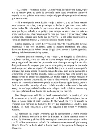 —Sí,	señora	—respondió	Robin—.	Sé	muy	bien	que	el	rey	me	busca,	y	por
eso	 he	 venido;	 pues	 no	 dudo	 de	 que	 nada	 malo	 podrá	 ocurrirme	 cuando	 él
empeñe	su	real	palabra	ante	vuestra	majestad	y	por	ello	pongo	mi	vida	en	sus
graciosas	manos.
—Sé	lo	que	queréis	decir,	Robin	—dijo	la	reina—,	y	no	os	faltan	razones
para	 hacerme	 reproches,	 pues	 ya	 sé	 que	 no	 he	 hecho	 por	 vos	 cuanto	 debía
haber	hecho.	No	cabe	duda	de	que	vuestra	situación	debía	ser	muy	apurada
para	que	hayáis	saltado	a	un	peligro	para	escapar	de	otro.	Una	vez	más,	os
prometo	mi	ayuda,	y	haré	cuanto	pueda	para	que	podáis	regresar	sano	y	salvo
a	Sherwood.	Esperad	aquí	hasta	que	yo	vuelva	—y	con	estas	palabras	dejó	a
Robin	en	el	jardín	de	rosas	y	se	ausentó	durante	mucho	tiempo.
Cuando	regresó,	sir	Robert	Lee	venía	con	ella,	y	la	reina	traía	las	mejillas
encendidas	 y	 los	 ojos	 brillantes,	 como	 si	 hubiera	 mantenido	 una	 airada
discusión.	Entonces	sir	Robert	Lee	se	dirigió	directamente	a	donde	aguardaba
Robin	y	le	habló	con	voz	fría	y	severa.
—Nuestro	gracioso	soberano,	el	rey	—dijo—,	ha	mitigado	su	cólera	hacia
vos,	buen	hombre,	y	una	vez	más	ha	prometido	que	se	os	permitirá	partir	en
paz	 y	 seguridad.	 No	 sólo	 ha	 prometido	 esto,	 sino	 que	 de	 aquí	 a	 tres	 días
designará	a	uno	de	sus	pajes	para	que	os	acompañe	y	se	asegure	de	que	nadie
os	detenga	en	el	viaje	de	regreso.	Podéis	dar	las	gracias	a	vuestro	santo	patrón
por	tener	tan	buena	amiga	en	nuestra	señora	la	reina,	pues	sin	su	persuasión	y
argumentos	 seríais	 hombre	 muerto,	 puedo	 aseguraros.	 Que	 este	 peligro	 que
habéis	corrido	os	enseñe	dos	lecciones.	En	primer	lugar,	a	ser	más	honrado;	y
en	segundo,	a	no	ser	tan	atrevido	en	vuestras	idas	y	venidas.	Un	hombre	que	se
mueve	en	la	oscuridad	como	vos	puede	escapar	durante	algún	tiempo,	pero	al
final	es	inevitable	que	caiga	al	pozo.	Habéis	metido	la	cabeza	en	la	boca	del
león	y,	sin	embargo,	os	habéis	salvado	de	milagro.	No	lo	volváis	a	intentar	—y
con	estas	palabras	dejó	a	Robin,	dio	media	vuelta	y	se	marchó.
Tres	días	permaneció	Robin	en	Londres	como	invitado	de	la	reina,	al	cabo
de	los	cuales	se	presentó	el	primer	paje	del	rey,	Edward	Cunningham,	que	se
llevó	 a	 Robin	 hacia	 el	 norte,	 camino	 de	 Sherwood.	 De	 vez	 en	 cuando	 se
cruzaban	 con	 patrullas	 de	 hombres	 del	 rey	 que	 regresaban	 a	 Londres,	 pero
ninguna	 les	 puso	 obstáculos	 y	 por	 fin	 llegaron	 a	 los	 bellos	 y	 frondosos
bosques.
Así	 terminan	 las	 alegres	 aventuras	 que	 le	 acontecieron	 a	 Robin	 cuando
acudió	 al	 famoso	 concurso	 de	 tiro	 de	 Londres.	 Y	 ahora	 veremos	 cómo	 el
obispo	de	Hereford	y	el	sheriff	de	Nottingham	intentaron	una	vez	más	acabar
con	él,	utilizando	un	nuevo	método.	Y	también	veremos	cómo	el	glorioso	rey
Ricardo	Corazón	de	León	visitó	a	Robin	Hood	en	la	espesura	del	bosque	de
Sherwood.
 