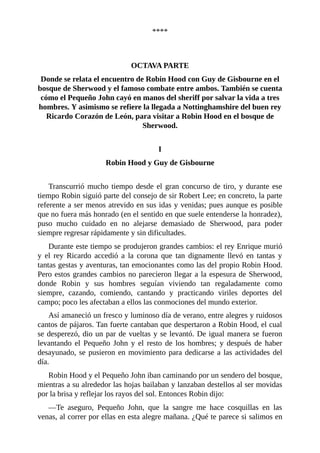 ****
	
	
OCTAVA	PARTE
Donde	se	relata	el	encuentro	de	Robin	Hood	con	Guy	de	Gisbourne	en	el
bosque	de	Sherwood	y	el	famoso	combate	entre	ambos.	También	se	cuenta
cómo	el	Pequeño	John	cayó	en	manos	del	sheriff	por	salvar	la	vida	a	tres
hombres.	Y	asimismo	se	refiere	la	llegada	a	Nottinghamshire	del	buen	rey
Ricardo	Corazón	de	León,	para	visitar	a	Robin	Hood	en	el	bosque	de
Sherwood.
	
I
Robin	Hood	y	Guy	de	Gisbourne
	
Transcurrió	mucho	tiempo	desde	el	gran	concurso	de	tiro,	y	durante	ese
tiempo	Robin	siguió	parte	del	consejo	de	sir	Robert	Lee;	en	concreto,	la	parte
referente	a	ser	menos	atrevido	en	sus	idas	y	venidas;	pues	aunque	es	posible
que	no	fuera	más	honrado	(en	el	sentido	en	que	suele	entenderse	la	honradez),
puso	 mucho	 cuidado	 en	 no	 alejarse	 demasiado	 de	 Sherwood,	 para	 poder
siempre	regresar	rápidamente	y	sin	dificultades.
Durante	este	tiempo	se	produjeron	grandes	cambios:	el	rey	Enrique	murió
y	 el	 rey	 Ricardo	 accedió	 a	 la	 corona	 que	 tan	 dignamente	 llevó	 en	 tantas	 y
tantas	gestas	y	aventuras,	tan	emocionantes	como	las	del	propio	Robin	Hood.
Pero	estos	grandes	cambios	no	parecieron	llegar	a	la	espesura	de	Sherwood,
donde	 Robin	 y	 sus	 hombres	 seguían	 viviendo	 tan	 regaladamente	 como
siempre,	 cazando,	 comiendo,	 cantando	 y	 practicando	 viriles	 deportes	 del
campo;	poco	les	afectaban	a	ellos	las	conmociones	del	mundo	exterior.
Así	amaneció	un	fresco	y	luminoso	día	de	verano,	entre	alegres	y	ruidosos
cantos	de	pájaros.	Tan	fuerte	cantaban	que	despertaron	a	Robin	Hood,	el	cual
se	desperezó,	dio	un	par	de	vueltas	y	se	levantó.	De	igual	manera	se	fueron
levantando	 el	 Pequeño	 John	 y	 el	 resto	 de	 los	 hombres;	 y	 después	 de	 haber
desayunado,	se	pusieron	en	movimiento	para	dedicarse	a	las	actividades	del
día.
Robin	Hood	y	el	Pequeño	John	iban	caminando	por	un	sendero	del	bosque,
mientras	a	su	alrededor	las	hojas	bailaban	y	lanzaban	destellos	al	ser	movidas
por	la	brisa	y	reflejar	los	rayos	del	sol.	Entonces	Robin	dijo:
—Te	 aseguro,	 Pequeño	 John,	 que	 la	 sangre	 me	 hace	 cosquillas	 en	 las
venas,	al	correr	por	ellas	en	esta	alegre	mañana.	¿Qué	te	parece	si	salimos	en
 