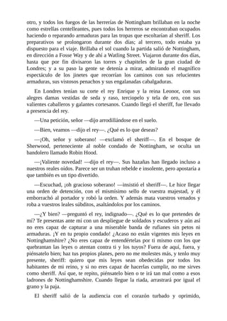 otro,	y	todos	los	fuegos	de	las	herrerías	de	Nottingham	brillaban	en	la	noche
como	estrellas	centelleantes,	pues	todos	los	herreros	se	encontraban	ocupados
haciendo	o	reparando	armaduras	para	las	tropas	que	escoltarían	al	sheriff.	Los
preparativos	 se	 prolongaron	 durante	 dos	 días;	 al	 tercero,	 todo	 estaba	 ya
dispuesto	para	el	viaje.	Brillaba	el	sol	cuando	la	partida	salió	de	Nottingham,
en	dirección	a	Fosse	Way	y	de	ahí	a	Watling	Street.	Viajaron	durante	dos	días,
hasta	 que	 por	 fin	 divisaron	 las	 torres	 y	 chapiteles	 de	 la	 gran	 ciudad	 de
Londres;	 y	 a	 su	 paso	 la	 gente	 se	 detenía	 a	 mirar,	 admirando	 el	 magnífico
espectáculo	 de	 los	 jinetes	 que	 recorrían	 los	 caminos	 con	 sus	 relucientes
armaduras,	sus	vistosos	penachos	y	sus	engalanadas	cabalgaduras.
En	 Londres	 tenían	 su	 corte	 el	 rey	 Enrique	 y	 la	 reina	 Leonor,	 con	 sus
alegres	 damas	 vestidas	 de	 seda	 y	 raso,	 terciopelo	 y	 tela	 de	 oro,	 con	 sus
valientes	caballeros	y	galantes	cortesanos.	Cuando	llegó	el	sheriff,	fue	llevado
a	presencia	del	rey.
—Una	petición,	señor	—dijo	arrodillándose	en	el	suelo.
—Bien,	veamos	—dijo	el	rey—.	¿Qué	es	lo	que	deseas?
—¡Oh,	 señor	 y	 soberano!	 —exclamó	 el	 sheriff—.	 En	 el	 bosque	 de
Sherwood,	 perteneciente	 al	 noble	 condado	 de	 Nottingham,	 se	 oculta	 un
bandolero	llamado	Robin	Hood.
—¡Valiente	novedad!	—dijo	el	rey—.	Sus	hazañas	han	llegado	incluso	a
nuestros	reales	oídos.	Parece	ser	un	truhan	rebelde	e	insolente,	pero	apostaría	a
que	también	es	un	tipo	divertido.
—Escuchad,	¡oh	gracioso	soberano!	—insistió	el	sheriff—.	Le	hice	llegar
una	 orden	 de	 detención,	 con	 el	 mismísimo	 sello	 de	 vuestra	 majestad,	 y	 él
emborrachó	al	portador	y	robó	la	orden.	Y	además	mata	vuestros	venados	y
roba	a	vuestros	leales	súbditos,	asaltándolos	por	los	caminos.
—¿Y	bien?	—preguntó	el	rey,	indignado—.	¿Qué	es	lo	que	pretendes	de
mí?	Te	presentas	ante	mí	con	un	despliegue	de	soldados	y	escuderos	y	aún	así
no	 eres	 capaz	 de	 capturar	 a	 una	 miserable	 banda	 de	 rufianes	 sin	 petos	 ni
armaduras.	¡Y	en	tu	propio	condado!	¿Acaso	no	están	vigentes	mis	leyes	en
Nottinghamshire?	¿No	eres	capaz	de	entendértelas	por	ti	mismo	con	los	que
quebrantan	las	leyes	o	atentan	contra	ti	y	los	tuyos?	Fuera	de	aquí,	fuera,	y
piénsatelo	bien;	haz	tus	propios	planes,	pero	no	me	molestes	más,	y	tenlo	muy
presente,	 sheriff:	 quiero	 que	 mis	 leyes	 sean	 obedecidas	 por	 todos	 los
habitantes	de	mi	reino,	y	si	no	eres	capaz	de	hacerlas	cumplir,	no	me	sirves
como	sheriff.	Así	que,	te	repito,	piénsatelo	bien	o	te	irá	tan	mal	como	a	esos
ladrones	de	Nottinghamshire.	Cuando	llegue	la	riada,	arrastrará	por	igual	el
grano	y	la	paja.
El	 sheriff	 salió	 de	 la	 audiencia	 con	 el	 corazón	 turbado	 y	 oprimido,
 