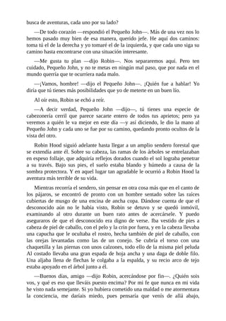 busca	de	aventuras,	cada	uno	por	su	lado?
—De	todo	corazón	—respondió	el	Pequeño	John—.	Más	de	una	vez	nos	lo
hemos	pasado	muy	bien	de	esa	manera,	querido	jefe.	He	aquí	dos	caminos:
toma	tú	el	de	la	derecha	y	yo	tomaré	el	de	la	izquierda,	y	que	cada	uno	siga	su
camino	hasta	encontrarse	con	una	situación	interesante.
—Me	 gusta	 tu	 plan	 —dijo	 Robin—.	 Nos	 separaremos	 aquí.	 Pero	 ten
cuidado,	Pequeño	John,	y	no	te	metas	en	ningún	mal	paso,	que	por	nada	en	el
mundo	querría	que	te	ocurriera	nada	malo.
—¡Vamos,	 hombre!	 —dijo	 el	 Pequeño	 John—.	 ¡Quién	 fue	 a	 hablar!	 Yo
diría	que	tú	tienes	más	posibilidades	que	yo	de	meterte	en	un	buen	lío.
Al	oír	esto,	Robin	se	echó	a	reír.
—A	 decir	 verdad,	 Pequeño	 John	 —dijo—,	 tú	 tienes	 una	 especie	 de
cabezonería	 cerril	 que	 parece	 sacarte	 entero	 de	 todos	 tus	 aprietos;	 pero	 ya
veremos	a	quién	le	va	mejor	en	este	día	—y	así	diciendo,	le	dio	la	mano	al
Pequeño	John	y	cada	uno	se	fue	por	su	camino,	quedando	pronto	ocultos	de	la
vista	del	otro.
Robin	Hood	siguió	adelante	hasta	llegar	a	un	amplio	sendero	forestal	que
se	extendía	ante	él.	Sobre	su	cabeza,	las	ramas	de	los	árboles	se	entrelazaban
en	espeso	follaje,	que	adquiría	reflejos	dorados	cuando	el	sol	lograba	penetrar
a	 su	 través.	 Bajo	 sus	 pies,	 el	 suelo	 estaba	 blando	 y	 húmedo	 a	 causa	 de	 la
sombra	protectora.	Y	en	aquel	lugar	tan	agradable	le	ocurrió	a	Robin	Hood	la
aventura	más	terrible	de	su	vida.
Mientras	recorría	el	sendero,	sin	pensar	en	otra	cosa	más	que	en	el	canto	de
los	 pájaros,	 se	 encontró	 de	 pronto	 con	 un	 hombre	 sentado	 sobre	 las	 raíces
cubiertas	de	musgo	de	una	encina	de	ancha	copa.	Dándose	cuenta	de	que	el
desconocido	 aún	 no	 le	 había	 visto,	 Robin	 se	 detuvo	 y	 se	 quedó	 inmóvil,
examinando	 al	 otro	 durante	 un	 buen	 rato	 antes	 de	 acercársele.	 Y	 puedo
aseguraros	 de	 que	 el	 desconocido	 era	 digno	 de	 verse.	 Iba	 vestido	 de	 pies	 a
cabeza	de	piel	de	caballo,	con	el	pelo	y	la	crin	por	fuera,	y	en	la	cabeza	llevaba
una	capucha	que	le	ocultaba	el	rostro,	hecha	también	de	piel	de	caballo,	con
las	 orejas	 levantadas	 como	 las	 de	 un	 conejo.	 Se	 cubría	 el	 torso	 con	 una
chaquetilla	y	las	piernas	con	unos	calzones,	todo	ello	de	la	misma	piel	peluda
Al	costado	llevaba	una	gran	espada	de	hoja	ancha	y	una	daga	de	doble	filo.
Una	 aljaba	 llena	 de	 flechas	 le	 colgaba	 a	 la	 espalda,	 y	 su	 recio	 arco	 de	 tejo
estaba	apoyado	en	el	árbol	junto	a	él.
—Buenos	días,	amigo	—dijo	Robin,	acercándose	por	fin—.	¿Quién	sois
vos,	y	qué	es	eso	que	lleváis	puesto	encima?	Por	mi	fe	que	nunca	en	mi	vida
he	visto	nada	semejante.	Si	yo	hubiera	cometido	una	maldad	o	me	atormentara
la	 conciencia,	 me	 daríais	 miedo,	 pues	 pensaría	 que	 venís	 de	 allá	 abajo,
 