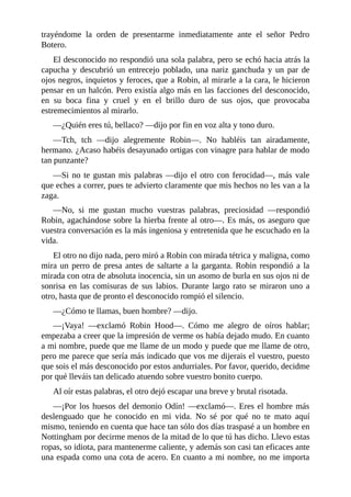 trayéndome	 la	 orden	 de	 presentarme	 inmediatamente	 ante	 el	 señor	 Pedro
Botero.
El	desconocido	no	respondió	una	sola	palabra,	pero	se	echó	hacia	atrás	la
capucha	 y	 descubrió	 un	 entrecejo	 poblado,	 una	 nariz	 ganchuda	 y	 un	 par	 de
ojos	negros,	inquietos	y	feroces,	que	a	Robin,	al	mirarle	a	la	cara,	le	hicieron
pensar	en	un	halcón.	Pero	existía	algo	más	en	las	facciones	del	desconocido,
en	 su	 boca	 fina	 y	 cruel	 y	 en	 el	 brillo	 duro	 de	 sus	 ojos,	 que	 provocaba
estremecimientos	al	mirarlo.
—¿Quién	eres	tú,	bellaco?	—dijo	por	fin	en	voz	alta	y	tono	duro.
—Tch,	 tch	 —dijo	 alegremente	 Robin—.	 No	 habléis	 tan	 airadamente,
hermano.	¿Acaso	habéis	desayunado	ortigas	con	vinagre	para	hablar	de	modo
tan	punzante?
—Si	no	te	gustan	mis	palabras	—dijo	el	otro	con	ferocidad—,	más	vale
que	eches	a	correr,	pues	te	advierto	claramente	que	mis	hechos	no	les	van	a	la
zaga.
—No,	 si	 me	 gustan	 mucho	 vuestras	 palabras,	 preciosidad	 —respondió
Robin,	agachándose	sobre	la	hierba	frente	al	otro—.	Es	más,	os	aseguro	que
vuestra	conversación	es	la	más	ingeniosa	y	entretenida	que	he	escuchado	en	la
vida.
El	otro	no	dijo	nada,	pero	miró	a	Robin	con	mirada	tétrica	y	maligna,	como
mira	un	perro	de	presa	antes	de	saltarte	a	la	garganta.	Robin	respondió	a	la
mirada	con	otra	de	absoluta	inocencia,	sin	un	asomo	de	burla	en	sus	ojos	ni	de
sonrisa	en	las	comisuras	de	sus	labios.	Durante	largo	rato	se	miraron	uno	a
otro,	hasta	que	de	pronto	el	desconocido	rompió	el	silencio.
—¿Cómo	te	llamas,	buen	hombre?	—dijo.
—¡Vaya!	 —exclamó	 Robin	 Hood—.	 Cómo	 me	 alegro	 de	 oíros	 hablar;
empezaba	a	creer	que	la	impresión	de	verme	os	había	dejado	mudo.	En	cuanto
a	mi	nombre,	puede	que	me	llame	de	un	modo	y	puede	que	me	llame	de	otro,
pero	me	parece	que	sería	más	indicado	que	vos	me	dijerais	el	vuestro,	puesto
que	sois	el	más	desconocido	por	estos	andurriales.	Por	favor,	querido,	decidme
por	qué	lleváis	tan	delicado	atuendo	sobre	vuestro	bonito	cuerpo.
Al	oír	estas	palabras,	el	otro	dejó	escapar	una	breve	y	brutal	risotada.
—¡Por	los	huesos	del	demonio	Odín!	—exclamó—.	Eres	el	hombre	más
deslenguado	 que	 he	 conocido	 en	 mi	 vida.	 No	 sé	 por	 qué	 no	 te	 mato	 aquí
mismo,	teniendo	en	cuenta	que	hace	tan	sólo	dos	días	traspasé	a	un	hombre	en
Nottingham	por	decirme	menos	de	la	mitad	de	lo	que	tú	has	dicho.	Llevo	estas
ropas,	so	idiota,	para	mantenerme	caliente,	y	además	son	casi	tan	eficaces	ante
una	espada	como	una	cota	de	acero.	En	cuanto	a	mi	nombre,	no	me	importa
 