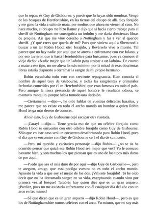 que	lo	sepas:	es	Guy	de	Gisbourne,	y	puede	que	lo	hayas	oído	nombrar.	Vengo
de	los	bosques	de	Herefordshire,	en	las	tierras	del	obispo	de	allí.	Soy	forajido
y	me	gano	la	vida	a	salto	de	mata,	por	medios	que	ahora	no	vienen	al	caso.	No
hace	mucho,	el	obispo	me	hizo	llamar	y	dijo	que	si	hacía	cierto	trabajo	para	el
sheriff	de	Nottingham	me	conseguiría	un	indulto	y	me	daría	doscientas	libras
de	 propina.	 Así	 que	 me	 vine	 derecho	 a	 Nottingham	 y	 fui	 a	 ver	 al	 querido
sheriff.	¿Y	qué	crees	que	quería	de	mí?	Pues	que	viniera	aquí	a	Sherwood	a
buscar	 a	 un	 tal	 Robin	 Hood,	 otro	 forajido,	 y	 llevárselo	 vivo	 o	 muerto.	 Tal
parece	que	no	hay	nadie	por	aquí	que	se	atreva	a	enfrentarse	con	ese	fulano,	y
por	eso	tuvieron	que	ir	hasta	Herefordshire	para	buscarme,	pues	ya	conoces	el
viejo	dicho:	«Nadie	mejor	que	un	ladrón	para	atrapar	a	un	ladrón».	En	cuanto
a	matar	a	ese	tipo,	no	me	altera	lo	más	mínimo;	por	la	mitad	de	esas	doscientas
libras	estaría	dispuesto	a	derramar	la	sangre	de	mi	propio	hermano.
Robin	 escuchaba	 todo	 esto	 con	 creciente	 repugnancia.	 Bien	 conocía	 el
nombre	 de	 aquel	 Guy	 de	 Gisbourne,	 y	 todas	 las	 sangrientas	 y	 criminales
fechorías	cometidas	por	él	en	Herefordshire,	que	eran	famosas	en	todo	el	país.
Pero	 aunque	 la	 mera	 presencia	 de	 aquel	 hombre	 le	 resultaba	 odiosa,	 se
mantuvo	tranquilo,	porque	había	tomado	una	decisión.
—Ciertamente	—dijo—,	he	oído	hablar	de	vuestras	delicadas	hazañas,	y
me	parece	que	no	existe	en	todo	el	ancho	mundo	un	hombre	a	quien	Robin
Hood	tenga	más	deseos	de	conocer.
Al	oír	esto,	Guy	de	Gisbourne	dejó	escapar	otra	risotada.
—¡Caray!	 —dijo—.	 Tiene	 gracia	 eso	 de	 que	 un	 célebre	 forajido	 como
Robin	Hood	se	encuentre	con	otro	célebre	forajido	como	Guy	de	Gisbourne.
Sólo	que	en	este	caso	será	un	encuentro	desafortunado	para	Robin	Hood,	pues
el	día	que	se	encuentre	con	Guy	de	Gisbourne	será	el	día	de	su	muerte.
—Pero,	 mi	 querido	 y	 caritativo	 personaje	 —dijo	 Robin—,	 ¿no	 se	 os	 ha
ocurrido	pensar	que	quizá	ese	Robin	Hood	sea	mejor	que	vos?	Yo	le	conozco
bastante	bien,	y	son	muchos	los	que	piensan	que	es	uno	de	los	tipos	más	duros
de	por	aquí.
—Puede	que	sea	el	más	duro	de	por	aquí	—dijo	Guy	de	Gisbourne—,	pero
te	 aseguro,	 amigo,	 que	 esta	 pocilga	 vuestra	 no	 es	 todo	 el	 ancho	 mundo.
Apuesto	la	vida	a	que	soy	el	mejor	de	los	dos.	¡Valiente	forajido!	¡Si	he	oído
decir	que	no	ha	derramado	sangre	en	su	vida,	exceptuando	cuando	vino	por
primera	 vez	 al	 bosque!	 También	 hay	 quien	 dice	 que	 es	 un	 gran	 arquero.
¡Pardiez,	pues	no	me	asustaría	enfrentarme	con	él	cualquier	día	del	año	con	un
arco	en	las	manos!
—Sé	que	dicen	que	es	un	gran	arquero	—dijo	Robin	Hood—,	pero	es	que
los	de	Nottinghamshire	somos	célebres	con	el	arco.	Yo	mismo,	que	no	soy	más
 
