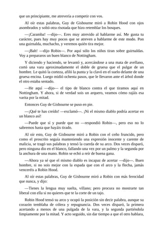 que	un	principiante,	me	atrevería	a	competir	con	vos.
Al	 oír	 estas	 palabras,	 Guy	 de	 Gisbourne	 miró	 a	 Robin	 Hood	 con	 ojos
asombrados	y	soltó	otra	risotada	que	hizo	retemblar	los	bosques.
—¡Caramba!	 —dijo—.	 Eres	 muy	 atrevido	 al	 hablarme	 así.	 Me	 gusta	 tu
carácter,	pues	hay	muy	pocos	que	se	atreven	a	hablarme	de	este	modo.	Pon
una	guirnalda,	muchacho,	y	veremos	quién	tira	mejor.
—¡Bah!	 —dijo	 Robin—.	 Por	 aquí	 sólo	 los	 niños	 tiran	 sobre	 guirnaldas.
Voy	a	prepararos	un	buen	blanco	de	Nottingham.
Y	diciendo	y	haciendo,	se	levantó	y,	acercándose	a	una	mata	de	avellano,
cortó	 una	 vara	 aproximadamente	 el	 doble	 de	 gruesa	 que	 el	 pulgar	 de	 un
hombre.	Le	quitó	la	corteza,	afiló	la	punta	y	la	clavó	en	el	suelo	delante	de	una
gruesa	encina.	Luego	midió	ochenta	pasos,	que	le	llevaron	ante	el	árbol	donde
el	otro	estaba	sentado.
—He	 aquí	 —dijo—	 el	 tipo	 de	 blanco	 contra	 el	 que	 tiramos	 aquí	 en
Nottingham.	Y	ahora,	si	de	verdad	sois	un	arquero,	veamos	cómo	rajáis	esa
varita	por	la	mitad.
Entonces	Guy	de	Gisbourne	se	puso	en	pie.
—¡Qué	te	has	creído!	—exclamó—.	¡Ni	el	mismo	diablo	podría	acertar	en
un	blanco	así!
—Puede	 que	 sí	 y	 puede	 que	 no	 —respondió	 Robin—,	 pero	 eso	 no	 lo
sabremos	hasta	que	hayáis	tirado.
Al	oír	esto,	Guy	de	Gisbourne	miró	a	Robin	con	el	ceño	fruncido,	pero
como	 el	 proscrito	 seguía	 manteniendo	 una	 expresión	 inocente	 y	 carente	 de
malicia,	se	tragó	sus	palabras	y	tensó	la	cuerda	de	su	arco.	Dos	veces	disparó,
pero	ninguna	dio	en	el	blanco,	fallando	una	vez	por	un	palmo	y	la	segunda	por
la	anchura	de	una	mano.	Robin	se	echó	a	reír	de	buena	gana.
—Ahora	ya	sé	que	el	mismo	diablo	es	incapaz	de	acertar	—dijo—.	Buen
hombre,	 si	 no	 sois	 mejor	 con	 la	 espada	 que	 con	 el	 arco	 y	 la	 flecha,	 jamás
venceréis	a	Robin	Hood.
Al	oír	estas	palabras,	Guy	de	Gisbourne	miró	a	Robin	con	más	ferocidad
que	nunca,	y	dijo:
—Tienes	 la	 lengua	 muy	 suelta,	 villano;	 pero	 procura	 no	 mostrarte	 tan
liberal	con	ella	si	no	quieres	que	te	la	corte	de	un	tajo.
Robin	Hood	tensó	su	arco	y	ocupó	la	posición	sin	decir	palabra,	aunque	su
corazón	 temblaba	 de	 cólera	 y	 repugnancia.	 Dos	 veces	 disparó,	 la	 primera
acertando	 a	 menos	 de	 una	 pulgada	 de	 la	 vara,	 y	 la	 segunda	 partiéndola
limpiamente	por	la	mitad.	Y	acto	seguido,	sin	dar	tiempo	a	que	el	otro	hablara,
 