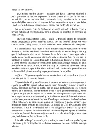 arrojó	su	arco	al	suelo.
—¡Ahí	tienes,	maldito	villano!	—exclamó	con	furia—.	¡Eso	te	enseñará	lo
poco	que	sabes	de	muchos	deportes!	¡Y	ahora	puedes	mirar	por	última	vez	la
luz	del	día,	pues	ya	has	mancillado	demasiado	tiempo	esta	buena	tierra,	bestia
inmunda!	¡Hoy	vas	a	morir,	si	Nuestra	Señora	lo	permite,	porque	yo	soy	Robin
Hood!	—y	así	diciendo,	desenvainó	su	espada	que	brilló	a	la	luz	del	sol.
Por	un	momento,	Guy	de	Gisbourne	se	quedó	mirando	a	Robin	como	si
tuviera	nublado	el	entendimiento,	pero	al	instante	su	asombro	se	convirtió	en
furia	salvaje.
—¿Eres	en	verdad	Robin	Hood?	—gritó—.	¡Pues	me	alegro	de	conocerte,
pobre	 desgraciado!	 ¡Reza	 mientras	 puedas,	 que	 no	 tendrás	 tiempo	 de	 rezar
cuando	acabe	contigo!	—y	con	estas	palabras,	desenfundó	también	su	espada.
Y	a	continuación	tuvo	lugar	la	lucha	más	encarnizada	que	jamás	se	vio	en
Sherwood.	Ambos	combatientes	sabían	que	uno	de	los	dos	tenía	que	morir,	y
que	la	lucha	sería	sin	cuartel.	Pelearon	de	un	lado	a	otro,	hasta	que	toda	la
hierba	verde	quedó	aplastada	y	pisoteada	bajo	sus	talones.	Más	de	una	vez,	la
punta	de	la	espada	de	Robin	Hood	cató	la	blandura	de	la	carne,	y	poco	a	poco
la	tierra	empezó	a	salpicarse	de	brillantes	gotas	rojas,	aunque	ninguna	de	ellas
procedía	de	las	venas	de	Robin.	Por	fin,	Guy	de	Gisbourne	lanzó	una	feroz	y
mortífera	estocada,	que	Robin	Hood	evitó	saltando	hacia	atrás,	pero	al	hacerlo
se	le	enredó	el	pie	en	una	raíz	y	cayó	pesadamente	de	espaldas.
—¡Que	la	Virgen	me	ayude!	—murmuró	mientras	el	otro	saltaba	sobre	él
con	una	sonrisa	de	rabia	en	la	cara.
Ciego	de	furia,	Guy	de	Gisbourne	trató	de	traspasar	a	su	enemigo	con	la
espada,	pero	Robin	agarró	la	hoja	con	la	mano	desnuda	y,	aunque	le	cortó	la
palma,	 consiguió	 desviar	 la	 punta,	 que	 se	 clavó	 profundamente	 en	 el	 suelo
junto	a	él.	Y	entonces,	sin	dar	tiempo	a	que	el	otro	golpeara	de	nuevo,	Robin
se	puso	en	pie	con	su	espada	en	la	mano.	La	desesperación	cayó	como	una
nube	negra	sobre	el	corazón	de	Guy	de	Gisbourne,	que	miró	frenéticamente	a
su	alrededor,	como	un	halcón	herido.	Viendo	que	sus	fuerzas	le	abandonaban,
Robin	saltó	hacia	delante,	rápido	como	un	relámpago,	y	golpeó	de	revés	por
debajo	del	brazo	armado	de	su	enemigo.	La	espada	de	Guy	de	Gisbourne	cayó
de	su	mano,	el	bandido	retrocedió	por	efecto	del	golpe	y,	antes	de	que	pudiera
recuperarse,	la	espada	de	Robin	atravesó	su	cuerpo	de	parte	a	parte.	Giró	sobre
sus	talones,	levantó	las	manos	mientras	emitía	un	alarido	salvaje	y	penetrante
y	cayó	de	bruces	sobre	la	hierba	verde.
Robin	Hood	limpió	su	espada	y	la	envainó,	se	acercó	a	donde	yacía	Guy	de
Gisbourne	y	lo	contempló	con	los	brazos	cruzados,	mientras	hablaba	consigo
mismo.
 