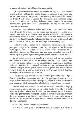 severidad	mientras	ellos	temblaban	ante	su	presencia.
—¿Conque	cazando	furtivamente	los	ciervos	del	rey,	eh?	—dijo	con	voz
potente	y	airada—.	No	perderé	mucho	tiempo	con	vosotros;	os	voy	a	ahorcar	a
los	tres	como	ahorcaría	un	granjero	a	tres	cuervos	para	ahuyentar	del	campo	a
los	 demás.	 Nuestro	 amado	 condado	 de	 Nottingham	 lleva	 demasiado	 tiempo
sirviendo	 de	 vivero	 para	 bellacos	 ladrones	 como	 vosotros.	 He	 aguantado
muchos	 años,	 pero	 ahora	 voy	 a	 exterminarlos	 de	 una	 vez	 por	 todas,	 y
empezaré	por	vosotros.
Uno	de	los	desdichados	muchachos	abrió	la	boca	con	intención	de	hablar,
pero	 el	 sheriff	 le	 ordenó	 con	 un	 rugido	 que	 se	 callara	 e	 indicó	 a	 los
guardabosques	que	se	los	llevaran	hasta	que	él	terminara	de	comer	y	pudiera
ocuparse	 del	 asunto.	 Así	 pues,	 sacaron	 afuera	 a	 los	 tres	 muchachos,	 que	 se
quedaron	con	la	cabeza	gacha	y	el	corazón	sin	esperanzas	hasta	que,	al	cabo
de	un	rato,	salió	el	sheriff,	reunió	en	torno	suyo	a	sus	hombres	y	dijo:
—Estos	tres	villanos	deben	ser	ahorcados	inmediatamente,	pero	no	aquí,
para	que	no	caiga	la	mala	suerte	sobre	esta	estupenda	posada.	Los	llevaremos
hasta	 aquella	 franja	 de	 árboles	 de	 allí,	 porque	 quiero	 ahorcarlos	 en	 los
mismísimos	 árboles	 de	 Sherwood,	 para	 que	 esos	 inmundos	 forajidos	 del
bosque	sepan	lo	que	les	espera	si	tengo	la	suerte	de	ponerles	la	mano	encima.
Así	 diciendo,	 montó	 en	 su	 caballo	 y	 lo	 mismo	 hicieron	 sus	 soldados,
dirigiéndose	a	la	franja	de	árboles	mencionada,	con	los	pobres	muchachos	en
el	centro	del	grupo,	vigilados	por	los	guardabosques.	Llegaron	por	fin	al	lugar
y	allí	colocaron	cuerdas	en	torno	al	cuello	de	los	tres,	pasándolas	sobre	una
rama	de	una	gran	encina	que	se	alzaba	en	aquel	punto.	Los	tres	muchachos
cayeron	de	rodillas	y	pidieron	clemencia	a	grandes	voces,	pero	el	sheriff	de
Nottingham	se	echó	a	reír	con	desprecio.
—Me	 gustaría	 que	 hubiera	 aquí	 un	 sacerdote	 para	 confesaros	 —dijo—.
Pero	 como	 no	 hay	 ninguno	 por	 aquí,	 tendréis	 que	 hacer	 el	 trayecto	 con	 la
carga	de	todos	vuestros	pecados	a	la	espalda,	y	confiar	en	que	san	Pedro	os
abra	las	puertas	del	cielo,	como	hacen	los	buhoneros	cuando	van	a	la	ciudad.
Mientras	 todo	 esto	 sucedía,	 un	 anciano	 se	 había	 acercado	 al	 lugar	 y
contemplaba	 la	 escena	 apoyado	 en	 su	 bastón.	 Tenía	 el	 cabello	 y	 la	 barba
blancos	y	rizados,	y	a	la	espalda	llevaba	un	arco	de	tejo	que	parecía	demasiado
fuerte	para	que	él	pudiera	manejarlo.	Cuando	el	sheriff	miraba	a	su	alrededor,
dispuesto	a	ordenar	a	sus	hombres	que	colgaran	a	los	tres	muchachos	de	la
encina,	sus	ojos	se	posaron	en	aquel	extraño	anciano.	Entonces	su	señoría	se
dirigió	a	él,	diciendo:
—Venid	aquí,	abuelo,	tengo	algo	que	deciros.
Y	el	Pequeño	John,	pues	no	era	otro	el	anciano,	se	acercó	y	el	sheriff	le
 