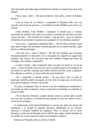 miró	pensando	que	había	algo	extrañamente	familiar	en	aquel	rostro	que	tenía
delante.
—Vaya,	vaya	—dijo—.	Me	parece	haberos	visto	antes.	¿Cómo	os	llamáis,
abuelo?
—Con	 la	 venia	 de	 su	 señoría	 —respondió	 el	 Pequeño	 John	 con	 voz
cascada	como	la	de	un	anciano—,	mi	nombre	es	Giles	Hobble,	para	servir	a	su
señoría.
—Giles	 Hobble,	 Giles	 Hobble	 —murmuró	 el	 sheriff	 para	 sí	 mismo,
repasando	los	nombres	que	tenía	en	su	mente	y	tratando	de	encontrar	uno	que
casara	con	éste—.	No	recuerdo	ese	nombre	—dijo	por	fin—,	pero	no	importa.
¿Tendríais	inconveniente	en	ganaros	seis	peniques	en	esta	hermosa	mañana?
—Ya	lo	creo	—respondió	el	Pequeño	John—.	No	me	sobra	el	dinero	como
para	dejar	escapar	seis	peniques	si	puedo	ganarlos	de	un	modo	honrado.	¿Qué
desea	su	señoría	que	haga?
—Tan	 sólo	 esto	 —dijo	 el	 sheriff—.	 He	 ahí	 tres	 hombres	 que	 necesitan
desesperadamente	ser	ahorcados.	Si	os	encargáis	de	colgarlos	os	pagaré	dos
peniques	 por	 cabeza.	 No	 me	 gusta	 que	 mis	 soldados	 tengan	 que	 hacer	 de
verdugos.	¿Os	animáis	a	intentarlo?
—A	decir	verdad	—dijo	el	Pequeño	John,	sin	dejar	de	imitar	la	voz	de	un
viejo—,	nunca	he	hecho	una	cosa	así,	pero	si	pueden	ganarse	seis	peniques	de
un	modo	tan	sencillo,	supongo	que	podría	hacerlo	tan	bien	como	cualquiera.
Pero	dígame	su	señoría:	¿se	han	confesado	estos	bribones?
—No	 —respondió	 el	 sheriff	 riendo—.	 Ni	 una	 pizca.	 Pero	 si	 tanto	 os
preocupa,	también	podéis	encargaros	de	eso.	Sólo	os	ruego	que	os	deis	prisa,
pues	quiero	regresar	a	tiempo	a	la	posada.
Así	pues,	el	Pequeño	John	se	acercó	a	los	tres	temblorosos	muchachos	y
acercando	su	rostro	al	primero,	como	si	estuviera	escuchando	su	confesión,	le
musitó	al	oído:
—No	te	muevas,	hermano,	cuando	sientas	cortar	tu	cuerda;	pero	cuando
me	veas	tirar	la	peluca	y	la	barba	de	lana,	quítate	el	lazo	del	cuello	y	echa	a
correr	hacia	el	bosque.
A	continuación	cortó	disimuladamente	la	cuerda	que	ataba	las	manos	del
muchacho	 y	 se	 dirigió	 al	 segundo	 hermano,	 hablándole	 en	 los	 mismos
términos	 y	 cortando	 también	 sus	 ligaduras.	 Hizo	 lo	 mismo	 con	 el	 tercer
hermano,	y	todo	con	tal	disimulo	que	el	sheriff,	que	seguía	riendo	montado	en
su	caballo,	no	se	dio	cuenta	de	nada,	ni	sus	hombres	tampoco.
Entonces	el	Pequeño	John	se	volvió	al	sheriff.
 