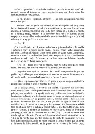 —Con	 el	 permiso	 de	 su	 señoría	 —dijo—,	 ¿podría	 tensar	 mi	 arco?	 Me
gustaría	 ayudar	 al	 tránsito	 de	 estos	 muchachos	 con	 una	 flecha	 entre	 las
costillas	mientras	se	balancean.
—De	mil	amores	—respondió	el	sheriff—.	Tan	sólo	os	ruego	una	vez	más
que	os	deis	prisa.
El	Pequeño	John	apoyó	un	extremo	del	arco	en	el	empeine	del	pie	y	tensó
la	cuerda	con	tal	destreza	que	todos	se	maravillaron	al	ver	tanta	fuerza	en	un
anciano.	A	continuación	extrajo	una	flecha	bien	cortada	de	la	aljaba	y	la	montó
en	 la	 cuerda;	 luego,	 mirando	 a	 su	 alrededor	 para	 ver	 si	 el	 camino	 estaba
despejado	a	sus	espaldas,	se	desprendió	bruscamente	de	la	lana	que	le	cubría	el
cráneo	y	la	cara	y	gritó	con	voz	potente:
—¡Corred!
Con	la	rapidez	del	rayo,	los	tres	muchachos	se	quitaron	los	lazos	del	cuello
y	echaron	a	correr	a	campo	abierto	hacia	el	bosque,	como	flechas	disparadas
del	arco.	También	el	Pequeño	John	corrió	como	un	galgo	hacia	la	espesura,
mientras	el	sheriff	y	sus	hombres	le	miraban,	sorprendidos	por	la	rapidez	con
que	había	sucedido	todo.	Pero	antes	de	que	los	campesinos	hubiesen	llegado
muy	lejos,	el	sheriff	logró	recuperarse.
—¡Tras	 él!	 —rugió	 con	 voz	 de	 trueno,	 pues	 ya	 sabía	 con	 quién	 había
estado	hablando	y	se	maravillaba	de	no	haberle	reconocido	antes.
El	 Pequeño	 John	 oyó	 las	 palabras	 del	 sheriff,	 comprendiendo	 que	 no
podría	llegar	al	bosque	antes	de	que	le	alcanzaran,	se	detuvo	bruscamente	y
dio	media	vuelta,	levantando	el	arco	como	si	fuera	a	disparar.
—¡Atrás!	—gritó	con	ferocidad—.	¡El	primero	que	dé	un	paso	adelante	o
ponga	un	dedo	sobre	el	arco	es	hombre	muerto!
Al	 oír	 estas	 palabras,	 los	 hombres	 del	 sheriff	 se	 quedaron	 tan	 inmóviles
como	troncos,	pues	sabían	perfectamente	que	el	Pequeño	John	cumpliría	su
palabra	y	que	desobedecerle	significaba	la	muerte.	En	vano	les	rugió	el	sheriff,
llamándoles	cobardes	y	ordenándoles	atacar	en	masa;	no	estaban	dispuestos	a
avanzar	ni	una	pulgada	y	se	quedaron	quietos,	mirando	cómo	el	Pequeño	John
retrocedía	 lentamente	 hacia	 el	 bosque	 sin	 quitarles	 los	 ojos	 de	 encima	 Pero
cuando	el	sheriff	vio	que	su	enemigo	se	le	escapaba	entre	los	dedos	se	volvió
loco	de	rabia,	le	hirvió	la	cabeza	y	dejó	de	saber	lo	que	hacía.	De	pronto,	hizo
girar	 su	 caballo,	 le	 hundió	 las	 espuelas	 en	 los	 costados,	 lanzó	 un	 tremendo
alarido	y,	poniéndose	en	pie	sobre	los	estribos,	cargó	contra	el	Pequeño	John
con	la	rapidez	del	viento.	Entonces	el	Pequeño	John	levantó	su	mortífero	arco
y	tiró	de	la	cuerda	hasta	que	las	plumas	de	la	flecha	le	rozaron	las	mejillas.
Pero	para	su	desgracia,	antes	de	poder	disparar	la	flecha,	el	arco	que	tan	larga
y	 fielmente	 le	 había	 servido	 se	 le	 partió	 en	 las	 manos	 y	 la	 flecha	 cayó,
 