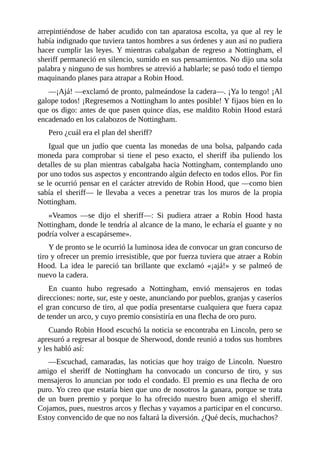 arrepintiéndose	de	haber	acudido	con	tan	aparatosa	escolta,	ya	que	al	rey	le
había	indignado	que	tuviera	tantos	hombres	a	sus	órdenes	y	aun	así	no	pudiera
hacer	cumplir	las	leyes.	Y	mientras	cabalgaban	de	regreso	a	Nottingham,	el
sheriff	permaneció	en	silencio,	sumido	en	sus	pensamientos.	No	dijo	una	sola
palabra	y	ninguno	de	sus	hombres	se	atrevió	a	hablarle;	se	pasó	todo	el	tiempo
maquinando	planes	para	atrapar	a	Robin	Hood.
—¡Ajá!	—exclamó	de	pronto,	palmeándose	la	cadera—.	¡Ya	lo	tengo!	¡Al
galope	todos!	¡Regresemos	a	Nottingham	lo	antes	posible!	Y	fijaos	bien	en	lo
que	os	digo:	antes	de	que	pasen	quince	días,	ese	maldito	Robin	Hood	estará
encadenado	en	los	calabozos	de	Nottingham.
Pero	¿cuál	era	el	plan	del	sheriff?
Igual	que	un	judío	que	cuenta	las	monedas	de	una	bolsa,	palpando	cada
moneda	 para	 comprobar	 si	 tiene	 el	 peso	 exacto,	 el	 sheriff	 iba	 puliendo	 los
detalles	de	su	plan	mientras	cabalgaba	hacia	Nottingham,	contemplando	uno
por	uno	todos	sus	aspectos	y	encontrando	algún	defecto	en	todos	ellos.	Por	fin
se	le	ocurrió	pensar	en	el	carácter	atrevido	de	Robin	Hood,	que	—como	bien
sabía	 el	 sheriff—	 le	 llevaba	 a	 veces	 a	 penetrar	 tras	 los	 muros	 de	 la	 propia
Nottingham.
«Veamos	 —se	 dijo	 el	 sheriff—:	 Si	 pudiera	 atraer	 a	 Robin	 Hood	 hasta
Nottingham,	donde	le	tendría	al	alcance	de	la	mano,	le	echaría	el	guante	y	no
podría	volver	a	escapárseme».
Y	de	pronto	se	le	ocurrió	la	luminosa	idea	de	convocar	un	gran	concurso	de
tiro	y	ofrecer	un	premio	irresistible,	que	por	fuerza	tuviera	que	atraer	a	Robin
Hood.	 La	 idea	 le	 pareció	 tan	 brillante	 que	 exclamó	 «¡ajá!»	 y	 se	 palmeó	 de
nuevo	la	cadera.
En	 cuanto	 hubo	 regresado	 a	 Nottingham,	 envió	 mensajeros	 en	 todas
direcciones:	norte,	sur,	este	y	oeste,	anunciando	por	pueblos,	granjas	y	caseríos
el	gran	concurso	de	tiro,	al	que	podía	presentarse	cualquiera	que	fuera	capaz
de	tender	un	arco,	y	cuyo	premio	consistiría	en	una	flecha	de	oro	puro.
Cuando	Robin	Hood	escuchó	la	noticia	se	encontraba	en	Lincoln,	pero	se
apresuró	a	regresar	al	bosque	de	Sherwood,	donde	reunió	a	todos	sus	hombres
y	les	habló	así:
—Escuchad,	 camaradas,	 las	 noticias	 que	 hoy	 traigo	 de	 Lincoln.	 Nuestro
amigo	 el	 sheriff	 de	 Nottingham	 ha	 convocado	 un	 concurso	 de	 tiro,	 y	 sus
mensajeros	lo	anuncian	por	todo	el	condado.	El	premio	es	una	flecha	de	oro
puro.	Yo	creo	que	estaría	bien	que	uno	de	nosotros	la	ganara,	porque	se	trata
de	 un	 buen	 premio	 y	 porque	 lo	 ha	 ofrecido	 nuestro	 buen	 amigo	 el	 sheriff.
Cojamos,	pues,	nuestros	arcos	y	flechas	y	vayamos	a	participar	en	el	concurso.
Estoy	convencido	de	que	no	nos	faltará	la	diversión.	¿Qué	decís,	muchachos?
 
