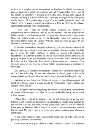 inofensiva,	a	sus	pies.	Al	ver	lo	sucedido,	los	hombres	del	sheriff	lanzaron	un
grito	y,	siguiendo	a	su	jefe,	se	arrojaron	sobre	el	Pequeño	John.	Pero	el	sheriff
les	 llevaba	 la	 delantera	 y	 alcanzó	 al	 proscrito	 antes	 de	 que	 éste	 llegara	 al
amparo	del	bosque,	e	inclinándose	hacia	adelante	le	dirigió	un	terrible	golpe
con	la	espada.	El	Pequeño	John	se	agachó	y	la	espada	giró	en	la	mano	del
sheriff,	 pero	 el	 plano	 le	 asestó	 un	 cintarazo	 a	 John	 de	 lleno	 en	 la	 cabeza,
derribándole	aturdido	y	sin	conocimiento.
—¡Vive	 Dios	 —dijo	 el	 sheriff	 cuando	 llegaron	 sus	 hombres	 y
comprobaron	que	el	Pequeño	John	no	estaba	muerto—	que	me	alegro	de	no
haber	 matado	 a	 este	 hombre	 en	 mi	 precipitación!	 Antes	 perdería	 quinientas
libras	 que	 dejarle	 morir	 así	 en	 vez	 de	 ahorcarlo,	 como	 corresponde	 a	 un
miserable	 ladrón	 como	 él.	 Vamos,	 William,	 traed	 un	 poco	 de	 agua	 de	 ese
manantial	y	echádsela	por	la	cabeza.
El	hombre	aludido	hizo	lo	que	le	ordenaban,	y	al	cabo	de	unos	instantes	el
Pequeño	John	abría	los	ojos	y	miraba	a	su	alrededor,	desconcertado	y	aturdido
por	 la	 fuerza	 del	 golpe.	 Entonces	 le	 ataron	 las	 manos	 a	 la	 espalda,	 le
levantaron	y	le	subieron	a	lomos	de	uno	de	los	caballos,	con	la	cara	hacia	la
grupa	y	los	pies	atados	por	debajo	del	vientre	del	animal.	Así	lo	llevaron	hasta
la	 posada	 de	 La	 Cabeza	 del	 Rey,	 riendo	 y	 bromeando	 por	 el	 camino.	 Pero
mientras	tanto,	los	tres	hijos	de	la	viuda	habían	logrado	escapar	y	ocultarse	en
el	bosque.
Una	vez	más,	el	sheriff	de	Nottingham	se	sentó	en	el	comedor	de	la	posada
de	 La	 Cabeza	 del	 Rey.	 Su	 corazón	 rebosaba	 de	 alegría,	 pues	 al	 fin	 había
conseguido	lo	que	llevaba	años	intentando:	coger	prisionero	al	Pequeño	John.
«Mañana	a	estas	horas	—se	decía	a	sí	mismo—,	este	villano	colgará	del
árbol	de	la	horca,	frente	a	la	gran	puerta	de	Nottingham	y	habré	saldado	mi
antigua	cuenta	con	él».
Y	así	diciendo,	tomó	un	largo	trago	de	vino	de	Canarias.	Pero,	como	si	con
el	vino	se	hubiera	tragado	una	idea,	de	pronto	sacudió	la	cabeza	y	se	apresuró
a	dejar	la	copa.
«Ahora	bien	—siguió	diciéndose—,	ni	por	mil	libras	querría	yo	que	este
bellaco	se	me	escapara	de	las	manos;	sin	embargo,	si	su	jefe	logra	escapar	de
ese	horrible	Guy	de	Gisbourne,	no	hay	quien	pueda	decir	lo	que	es	capaz	de
hacer,	pues	no	existe	en	todo	el	mundo	un	bandido	más	astuto	que	ese	maldito
Robin	Hood.	Me	parece	que	sería	mejor	no	esperar	a	mañana	para	ahorcar	a
este	bribón».
Y	 con	 estas	 palabras,	 echó	 rápidamente	 hacia	 atrás	 la	 silla,	 salió	 de	 la
posada	y	convocó	a	sus	hombres.
—No	 esperaré	 más	 para	 ahorcar	 a	 este	 bandido	 —dijo—.	 Lo	 haremos
 