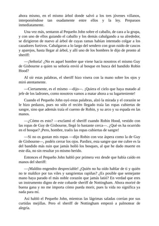 ahora	 mismo,	 en	 el	 mismo	 árbol	 donde	 salvó	 a	 los	 tres	 jóvenes	 villanos,
interponiéndose	 tan	 osadamente	 entre	 ellos	 y	 la	 ley.	 Preparaos
inmediatamente.
Una	vez	más,	sentaron	al	Pequeño	John	sobre	el	caballo,	de	cara	a	la	grupa,
y	con	uno	de	ellos	guiando	el	caballo	y	los	demás	cabalgando	a	su	alrededor,
se	dirigieron	de	nuevo	al	árbol	de	cuyas	ramas	habían	intentado	colgar	a	los
cazadores	furtivos.	Cabalgaron	a	lo	largo	del	sendero	con	gran	ruido	de	cascos
y	aparejos,	hasta	llegar	al	árbol,	y	allí	uno	de	los	hombres	le	dijo	de	pronto	al
sheriff:
—¡Señoría!	¿No	es	aquel	hombre	que	viene	hacia	nosotros	el	mismo	Guy
de	Gisbourne	a	quien	su	señoría	envió	al	bosque	en	busca	del	bandido	Robin
Hood?
Al	oír	estas	palabras,	el	sheriff	hizo	visera	con	la	mano	sobre	los	ojos	y
miró	atentamente.
—Ciertamente,	es	el	mismo	—dijo—.	¡Quiera	el	cielo	que	haya	matado	al
jefe	de	los	ladrones,	como	nosotros	vamos	a	matar	ahora	a	su	lugarteniente!
Cuando	el	Pequeño	John	oyó	estas	palabras,	alzó	la	mirada	y	el	corazón	se
le	 hizo	 pedazos,	 pues	 no	 sólo	 el	 recién	 llegado	 traía	 las	 ropas	 cubiertas	 de
sangre,	sino	que	además	traía	el	cuerno	de	Robin,	y	su	arco	y	su	espada	en	las
manos.
—¿Cómo	es	esto?	—exclamó	el	sheriff	cuando	Robin	Hood,	vestido	con
las	ropas	de	Guy	de	Gisbourne,	llegó	lo	bastante	cerca—.	¿Qué	os	ha	ocurrido
en	el	bosque?	¡Pero,	hombre,	traéis	las	ropas	cubiertas	de	sangre!
—Si	no	os	gustan	mis	ropas	—dijo	Robin	con	voz	áspera	como	la	de	Guy
de	Gisbourne—,	podéis	cerrar	los	ojos.	Pardiez,	esta	sangre	que	me	cubre	es	la
del	bandido	más	ruin	que	jamás	holló	los	bosques,	al	que	he	dado	muerte	en
este	día,	no	sin	resultar	yo	mismo	herido.
Entonces	el	Pequeño	John	habló	por	primera	vez	desde	que	había	caído	en
manos	del	sheriff:
—¡Maldito	engendro	despreciable!	¿Quién	no	ha	oído	hablar	de	ti	y	quién
no	te	maldice	por	tus	viles	y	sangrientas	rapiñas?	¿Es	posible	que	semejante
mano	haya	parado	el	más	noble	corazón	que	jamás	latió?	En	verdad	que	eres
un	instrumento	digno	de	este	cobarde	sheriff	de	Nottingham.	Ahora	moriré	de
buena	gana	y	no	me	importa	cómo	pueda	morir,	pues	la	vida	no	significa	ya
nada	para	mí.
Así	habló	el	Pequeño	John,	mientras	las	lágrimas	saladas	corrían	por	sus
curtidas	 mejillas.	 Pero	 el	 sheriff	 de	 Nottingham	 empezó	 a	 palmotear	 de
alegría.
 
