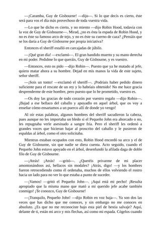 —¡Caramba,	Guy	de	Gisbourne!	—dijo—.	Si	lo	que	decís	es	cierto,	éste
será	para	vos	el	día	más	provechoso	de	toda	vuestra	vida.
—Lo	que	he	dicho	es	cierto,	y	no	miento	—dijo	Robin	Hood,	todavía	con
la	voz	de	Guy	de	Gisbourne—.	Mirad,	¿no	es	ésta	la	espada	de	Robin	Hood,	y
no	es	éste	su	famoso	arco	de	tejo,	y	no	es	éste	su	cuerno	de	caza?	¿Pensáis	que
se	los	daría	a	Guy	de	Gisbourne	por	propia	iniciativa?
Entonces	el	sheriff	estalló	en	carcajadas	de	júbilo.
—¡Qué	gran	día!	—exclamó—.	El	gran	bandido	muerto	y	su	mano	derecha
en	mi	poder.	Pedidme	lo	que	queráis,	Guy	de	Gisbourne,	y	es	vuestro.
—Entonces,	esto	os	pido	—dijo	Robin—.	Puesto	que	ya	he	matado	al	jefe,
quiero	matar	ahora	a	su	hombre.	Dejad	en	mis	manos	la	vida	de	este	sujeto,
señor	sheriff.
—¡Sois	 un	 tonto!	 —exclamó	 el	 sheriff—.	 ¡Podríais	 haber	 pedido	 dinero
suficiente	para	el	rescate	de	un	rey	y	lo	habríais	obtenido!	No	me	hace	gracia
desprenderme	de	este	hombre,	pero	puesto	que	lo	he	prometido,	vuestro	es.
—Os	doy	las	gracias	de	todo	corazón	por	vuestro	regalo	—dijo	Robin—.
¡Bajad	 a	 ese	 bellaco	 del	 caballo	 y	 apoyadlo	 en	 aquel	 árbol,	 que	 os	 voy	 a
enseñar	cómo	ensartamos	a	un	puerco	allí	de	donde	yo	vengo!
Al	 oír	 estas	 palabras,	 algunos	 hombres	 del	 sheriff	 sacudieron	 la	 cabeza,
pues	aunque	no	les	importaba	un	bledo	si	el	Pequeño	John	era	ahorcado	o	no,
les	 repugnaba	 verle	 asesinado	 a	 sangre	 fría.	 Pero	 el	 sheriff	 les	 ordenó	 a
grandes	 voces	 que	 hicieran	 bajar	 al	 proscrito	 del	 caballo	 y	 le	 pusieron	 de
espaldas	al	árbol,	como	el	otro	solicitaba.
Mientras	estaban	ocupados	con	esto,	Robin	Hood	encordó	su	arco	y	el	de
Guy	 de	 Gisbourne,	 sin	 que	 nadie	 se	 diera	 cuenta.	 Acto	 seguido,	 cuando	 el
Pequeño	John	estuvo	apoyado	en	el	árbol,	desenfundó	la	afilada	daga	de	doble
filo	de	Guy	de	Gisbourne.
—¡Atrás!	 ¡Atrás!	 —gritó—.	 ¿Queréis	 privarme	 de	 mi	 placer
amontonándoos	 así,	 bellacos	 sin	 modales?	 ¡Atrás,	 digo!	 —y	 los	 hombres
fueron	retrocediendo	como	él	ordenaba,	muchos	de	ellos	volviendo	el	rostro
hacia	un	lado	para	no	ver	lo	que	estaba	a	punto	de	suceder.
—¡Vamos!	 —gritó	 el	 Pequeño	 John—.	 ¡Aquí	 está	 mi	 pecho!	 ¡Resulta
apropiado	 que	 la	 misma	 mano	 que	 mató	 a	 mi	 querido	 jefe	 acabe	 también
conmigo!	¡Te	conozco,	Guy	de	Gisbourne!
—¡Tranquilo,	Pequeño	John!	—dijo	Robin	en	voz	baja—.	Ya	son	dos	las
veces	 que	 has	 dicho	 que	 me	 conoces,	 y	 sin	 embargo	 no	 me	 conoces	 en
absoluto.	¿Es	que	no	me	reconociste	bajo	esta	piel	de	bestia	salvaje?	Aquí,
delante	de	ti,	están	mi	arco	y	mis	flechas,	así	como	mi	espada.	Cógelos	cuando
 