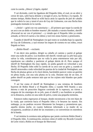 corte	la	cuerda.	¡Ahora!	¡Cógelo,	rápido!
Y	así	diciendo,	cortó	las	ligaduras	del	Pequeño	John,	el	cual,	en	un	abrir	y
cerrar	de	ojos,	saltó	hacia	delante	y	recogió	el	arco,	las	flechas	y	la	espada.	Al
mismo	tiempo,	Robin	Hood	se	echó	hacia	atrás	la	capucha	de	piel	de	caballo
que	le	cubría	la	cara	y	tensó	el	arco	de	Guy	de	Gisbourne,	con	una	flecha	bien
puntiaguda	montada	en	la	cuerda.
—¡Atrás!	—gritó	con	voz	autoritaria—.	¡El	primero	que	toque	la	cuerda	de
un	arco	con	un	dedo	es	hombre	muerto!	¡He	matado	a	vuestro	hombre,	sheriff!
¡Procurad	no	ser	vos	el	próximo!	—y	viendo	que	el	Pequeño	John	ya	estaba
armado,	se	llevó	el	cuerno	a	los	labios	y	tocó	tres	notas	fuertes	y	penetrantes.
Cuando	el	sheriff	de	Nottingham	vio	qué	rostro	se	ocultaba	bajo	la	capucha
de	Guy	de	Gisbourne,	y	oyó	resonar	los	toques	de	corneta	en	sus	oídos,	creyó
llegada	su	hora.
—¡Robin	Hood!	—exclamó.
Y	 sin	 decir	 otra	 palabra,	 dirigió	 su	 caballo	 al	 camino	 y	 partió	 al	 galope
entre	una	nube	de	polvo.	Los	hombres	del	sheriff,	viendo	que	su	jefe	huía	para
salvar	 la	 vida,	 consideraron	 que	 no	 valía	 la	 pena	 entretenerse	 más	 por	 allí,
espolearon	 sus	 caballos	 y	 partieron	 al	 galope	 detrás	 de	 él.	 Pero	 aunque	 el
sheriff	de	Nottingham	iba	muy	rápido,	no	podía	ganarle	en	velocidad	a	una
flecha.	El	Pequeño	John	soltó	la	cuerda	de	su	arco	con	un	grito	y,	cuando	el
sheriff	atravesaba	a	toda	velocidad	las	puertas	de	la	ciudad	de	Nottingham,	una
flecha	de	plumas	grises	se	le	clavó	detrás,	haciéndole	parecer	como	un	gorrión
en	 plena	 muda,	 con	 una	 sola	 pluma	 en	 la	 cola.	 Durante	 más	 de	 un	 mes,	 el
pobre	sheriff	no	pudo	sentarse	más	que	en	los	cojines	más	blandos	que	pudo
conseguir.
Y	 así	 fue	 como	 el	 sheriff	 de	 Nottingham	 y	 una	 veintena	 de	 hombres
huyeron	 de	 Robin	 Hood	 y	 el	 Pequeño	 John;	 y	 cuando	 Will	 Stutely	 y	 una
docena	 o	 más	 de	 proscritos	 llegaron	 corriendo	 de	 la	 espesura,	 no	 vieron	 a
ninguno	de	los	enemigos	de	su	jefe,	pues	el	sheriff	y	sus	hombres	se	perdían
en	la	distancia,	ocultos	en	una	nube	de	polvo,	como	una	pequeña	tormenta.
Entonces	todos	regresaron	al	bosque,	donde	encontraron	a	los	tres	hijos	de
la	 viuda,	 que	 corrieron	 hacia	 el	 Pequeño	 John	 y	 le	 besaron	 las	 manos.	 Sin
embargo,	ya	no	podrían	recorrer	libremente	los	bosques	y	prometieron	que,
aquella	 misma	 noche,	 en	 cuanto	 hubieran	 informado	 a	 su	 madre	 de	 su
escapatoria,	acudirían	al	árbol	de	las	reuniones	y	se	convertirían	en	miembros
de	la	banda.
Y	así	termina	la	aventura	más	peligrosa	que	jamás	corrieron	Robin	Hood	y
el	Pequeño	John.	A	continuación,	oiremos	cómo	el	noble	rey	Ricardo	Corazón
de	León	visitó	a	Robin	en	el	bosque	de	Sherwood.
 